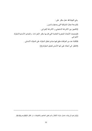 55
: ‫على‬ ‫سكنر‬ ‫عمل‬ ‫فقد‬ ‫النهاية‬ ‫وفي‬
1
. ‫واتسون‬ ‫وصفها‬ ‫التي‬ ‫السلوكية‬ ‫مجال‬ ‫توسعة‬/
2
. ‫اإلجرائي‬ ‫األشراط‬ ‫و‬ ‫االستجابي‬ ‫األشراط‬ ‫بين‬ ‫التمييز‬/
3
‫الخ‬ ‫المخبرية‬ ‫األبحاث‬ ‫وضحت‬/
‫اإلجراءات‬ ‫سكنر‬ ‫بها‬ ‫قام‬ ‫التي‬ ‫اصة‬
‫للسلوك‬ ‫األساسية‬ ‫والمبادئ‬
.‫اإلجرائي‬
4
. ‫االنساني‬ ‫السلوك‬ ‫على‬ ‫السلوك‬ ‫تحليل‬ ‫مبادئ‬ ‫فيها‬ ‫طبق‬ ‫المؤلفات‬ ‫من‬ ‫عدد‬ ‫كتابة‬/
5
.‫السلوك‬ ‫لتعديل‬ ‫األساس‬ ‫أنها‬ ‫على‬ ‫أعماله‬ ‫الى‬ ‫النظر‬/
(
1
)
(
1
‫سلوك‬ ‫تعديل‬ ،‫الزريقات‬ ‫)ابراهيم‬
،‫الفكر‬ ‫دار‬ ،‫والتطبيقات‬ ‫المفاهيم‬ ‫والمراهقين‬ ‫األطفال‬
2007
‫ص‬،‫م‬
28
-
30
.
 