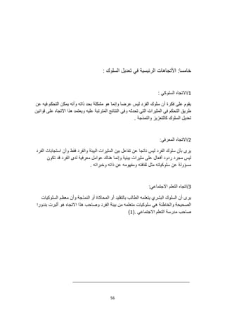 56
: ‫السلوك‬ ‫تعديل‬ ‫في‬ ‫الرئيسية‬ ‫األتجاهات‬ :‫خامسا‬
1
: ‫السلوكي‬ ‫االتجاه‬/
‫عن‬ ‫فيه‬ ‫التحكم‬ ‫يمكن‬ ‫وأنه‬ ‫ذاته‬ ‫بحد‬ ‫مشكلة‬ ‫هو‬ ‫وإنما‬ ‫عرضا‬ ‫ليس‬ ‫الفرد‬ ‫سلوك‬ ‫أن‬ ‫فكرة‬ ‫على‬ ‫يقوم‬
‫وفي‬ ‫تحدثه‬ ‫التي‬ ‫المثيرات‬ ‫في‬ ‫التحكم‬ ‫طريق‬
‫قوانين‬ ‫على‬ ‫االتجاه‬ ‫هذا‬ ‫ويعتمد‬ ‫عليه‬ ‫المترتبة‬ ‫النتائج‬
. ‫والنمذجة‬ ‫كالتعزيز‬ ‫السلوك‬ ‫تعديل‬
2
:‫المعرفي‬ ‫االتجاه‬/
‫وأن‬ ‫فقط‬ ‫والفرد‬ ‫البيئة‬ ‫المثيرات‬ ‫بين‬ ‫تفاعل‬ ‫عن‬ ‫ناتجا‬ ‫ليس‬ ‫الفرد‬ ‫سلوك‬ ‫بأن‬ ‫يرى‬
‫الفرد‬ ‫استجابات‬
‫ل‬ ‫معرفية‬ ‫عوامل‬ ‫هناك‬ ‫وإنما‬ ‫بيئية‬ ‫مثيرات‬ ‫على‬ ‫أفعال‬ ‫ردود‬ ‫مجرد‬ ‫ليس‬
‫تكون‬ ‫قد‬ ‫الفرد‬ ‫دى‬
. ‫وخبراته‬ ‫ذاته‬ ‫عن‬ ‫ومفهومه‬ ‫ثقافته‬ ‫مثل‬ ‫سلوكياته‬ ‫عن‬ ‫مسؤولة‬
3
:‫االجتماعي‬ ‫التعلم‬ ‫اتجاه‬/
‫السلوكيات‬ ‫معظم‬ ‫وأن‬ ‫النمذجة‬ ‫أو‬ ‫المحاكاة‬ ‫أو‬ ‫بالتقليد‬ ‫الطالب‬ ‫يتعلمه‬ ‫البشري‬ ‫السلوك‬ ‫أن‬ ‫يرى‬
‫هو‬ ‫االتجاه‬ ‫هذا‬ ‫وصاحب‬ ‫الفرد‬ ‫بيئة‬ ‫من‬ ‫متعلمه‬ ‫سلوكيات‬ ‫هي‬ ‫والخاطئة‬ ‫الصحيحة‬
‫بندورا‬ ‫ألبرت‬
. ‫االجتماعي‬ ‫التعلم‬ ‫مدرسة‬ ‫صاحب‬
(
1
)
 