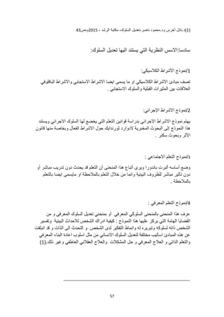 57
(
1
.‫ود‬ ‫أخرس‬ ‫نائل‬.‫)د‬
، ‫الرشد‬ ‫مكتبة‬ ،‫السلوك‬ ‫تعديل‬،‫ناصر‬ ‫محمود‬
2015
‫ص‬،‫م‬
43
:‫السلوك‬ ‫تعديل‬ ‫اليها‬ ‫يستند‬ ‫التي‬ ‫النظرية‬ ‫االسس‬:‫سادسا‬
1
:‫الكالسيكي‬ ‫األشراط‬ ‫نموذج‬/
‫البافلوفي‬ ‫واالشراط‬ ‫االستجابي‬ ‫االشراط‬ ‫ايضا‬ ‫يسمى‬ ‫ما‬ ‫او‬ ‫الكالسيكي‬ ‫االشراط‬ ‫مبادئ‬ ‫تصف‬
. ‫االستجابي‬ ‫والسلوك‬ ‫القبلية‬ ‫المثيرات‬ ‫بين‬ ‫العالقات‬
2
:‫اإلجرائي‬ ‫االشراط‬ ‫نموذج‬/
‫لها‬ ‫يخضع‬ ‫التي‬ ‫التعلم‬ ‫قوانين‬ ‫بدراسة‬ ‫االجرائي‬ ‫االشراط‬ ‫نموذج‬ ‫يهتم‬
‫ويستند‬ ‫االجرائي‬ ‫السلوك‬
‫النموذج‬ ‫هذا‬
‫قانون‬ ‫منها‬ ‫وبخاصة‬ ‫الفعال‬ ‫االشراط‬ ‫حول‬ ‫ثورندايك‬ ‫الدوارد‬ ‫المخبرية‬ ‫البحوث‬ ‫إلى‬
. ‫سكنر‬ ‫وبحوث‬ ‫األثر‬
3
/
: ‫االجتماعي‬ ‫التعلم‬ ‫نموذج‬
‫أو‬ ‫مباشر‬ ‫تدريب‬ ‫دون‬ ‫يحدث‬ ‫قد‬ ‫التعلم‬ ‫أن‬ ‫المنحنى‬ ‫هذا‬ ‫أتباع‬ ‫ويرى‬ ‫باندورا‬ ‫ألبرت‬ ‫أساسه‬ ‫وضع‬
‫التعل‬ ‫خالل‬ ‫من‬ ‫وانما‬ ‫البيئية‬ ‫للظروف‬ ‫مباشر‬ ‫تأثير‬ ‫دون‬
‫بالتعلم‬ ‫ايضا‬ ‫مايسمى‬ ‫او‬ ‫بالمالحظة‬ ‫م‬
. ‫بالمالحظة‬
4
: ‫المعرفي‬ ‫التعلم‬ ‫نموذج‬/
‫من‬ ‫و‬ ‫المعرفي‬ ‫السلوك‬ ‫تعديل‬ ‫بمنحني‬ ‫أو‬ ‫المعرفي‬ ‫السلوكي‬ ‫بالمنحنى‬ ‫المنحنى‬ ‫هذا‬ ‫عرف‬
‫وتفسير‬ ‫البيئية‬ ‫لالحداث‬ ‫الشخص‬ ‫ادراك‬ ‫كيفية‬ : ‫النموذج‬ ‫هذا‬ ‫عليها‬ ‫يركز‬ ‫التي‬ ‫الهامة‬ ‫القضايا‬
‫لسلوكه‬ ‫ذاته‬ ‫الشخص‬
‫انبثقت‬ ‫قد‬ ‫و‬ ‫الذات‬ ‫الى‬ ‫التحدث‬ ‫و‬ ‫الشخص‬ ‫لدى‬ ‫التفكير‬ ‫وانماط‬ ‫له‬ ‫وتبريره‬
‫االنساني‬ ‫السلوك‬ ‫لتعديل‬ ‫مختلفة‬ ‫اساليب‬ ‫المبادئ‬ ‫هذه‬ ‫عن‬
‫المعرفي‬ ‫البناء‬ ‫اعادة‬ ‫اسلوب‬ ‫مثل‬ ‫من‬
(.‫ذلك‬ ‫وغير‬ ‫العاطفي‬ ‫العقالني‬ ‫والعالج‬ ‫المشكالت‬ ‫حل‬ ‫و‬ ‫المعرفي‬ ‫العالج‬ ‫و‬ ‫الذاتي‬ ‫والتعلم‬
1
)
 