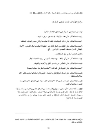 58
(
1
)
، ‫الرشد‬ ‫مكتبة‬، ‫السلوك‬ ‫تعديل‬، ‫ناصر‬ ‫محمود‬.‫ود‬ ‫أخرس‬ ‫نائل‬.‫د‬
2015
‫ص‬،‫م‬
43
-
44
.
:‫سابعا‬
:‫السلوك‬ ‫لتعديل‬ ‫العامة‬ ‫األهداف‬
:‫التالية‬ ‫األهداف‬ ‫تحقيق‬ ‫إلى‬ ‫السلوك‬ ‫تعديل‬ ‫برامج‬ ‫تهدف‬
1
.‫لديه‬ ‫موجودة‬ ‫غير‬ ‫جديدة‬ ‫سلوكيات‬ ‫تعلم‬ ‫على‬ ‫الطالب‬ ‫مساعدة‬/
2
‫المقب‬ ‫السلوكيات‬ ‫زيادة‬ ‫على‬ ‫الطالب‬ ‫مساعدة‬/
.‫لتحقيقها‬ ‫الطالب‬ ‫يسعى‬ ‫والتي‬ ‫اجتماعيا‬ ‫ولة‬
3
‫اإلدمان‬ ،‫التدخين‬ ‫مثل‬ ‫اجتماعيا‬ ‫المقبولة‬ ‫غير‬ ‫السلوكيات‬ ‫من‬ ‫التقليل‬ ‫على‬ ‫الطالب‬ ‫مساعدة‬/
‫ضعف‬ ‫الكحول‬ ‫تعاطي‬،
.‫الخ‬... ‫الدراسي‬ ‫التحصيل‬
4
/
. ‫المشكالت‬ ‫حل‬ ‫أسلوب‬ ‫الطالب‬ ‫تعليم‬
5
‫مع‬ ‫يتكيف‬ ‫أن‬ ‫على‬ ‫الطالب‬ ‫مساعدة‬/
‫بيئتة‬ ‫و‬ ‫المدرسي‬ ‫محيطه‬
.‫االجتماعية‬
6
.‫والخوف‬ ‫واإلحباط‬ ‫القلق‬ ‫مشاعر‬ ‫من‬ ‫التخلص‬ ‫على‬ ‫الطالب‬ ‫مساعدة‬/
7
.‫وسوية‬ ‫ايجابية‬ ‫بطريقة‬ ‫األجتماعية‬ ‫المواقف‬ ‫في‬ ‫السلوك‬ ‫على‬ ‫الطالب‬ ‫مساعدة‬/
8
‫وا‬ ‫والمنحرفة‬ ‫السلبية‬ ‫تفكيره‬ ‫أنماط‬ ‫تعديل‬ ‫على‬ ‫الطالب‬ ‫مساعدة‬/
‫أكثر‬ ‫تفكير‬ ‫بأنماط‬ ‫ستبدالها‬
. ‫ومنطقية‬ ‫عقالنية‬
9
‫مع‬ ‫االجتماعي‬ ‫التفاعل‬ ‫على‬ ‫تعينه‬ ‫التي‬ ‫االجتماعية‬ ‫المهارات‬ ‫تعلم‬ ‫على‬ ‫الطالب‬ ‫مساعدة‬/
.‫واقتدار‬ ‫بفاعلية‬ ‫االخرين‬
10
‫توكيد‬ ‫وتعلم‬ ‫والدراسي‬ ‫النفسي‬ ‫التوافق‬ ‫من‬ ‫مالئم‬ ‫وقدر‬ ‫مستوى‬ ‫تحقيق‬ ‫على‬ ‫الطالب‬ ‫مساعدة‬/
‫االعتداء‬ ‫دون‬ ‫الذات‬
‫ذاته‬ ‫ضبط‬ ‫على‬ ‫القدرة‬ ‫وتعلم‬ ‫الصف‬ ‫غرفة‬ ‫في‬ ‫األقران‬ ‫من‬ ‫اآلخرين‬ ‫على‬
‫لمشاعر‬ ‫مراعاة‬ ‫مع‬ ‫ايجابية‬ ‫بطرق‬ ‫عنها‬ ‫التعبير‬ ‫و‬ ‫انفعاالته‬ ‫على‬ ‫والسيطرة‬ ‫والتحكم‬ ‫وسلوكه‬
(.‫أقرانه‬ ‫من‬ ‫اآلخرين‬
1
)
(
1
‫دار‬ ،‫الخاصة‬ ‫اإلحتياجات‬ ‫وذوي‬ ‫للعاديين‬ ‫السلوك‬ ‫تعديل‬ ‫استراتيجيات‬ ،‫حسين‬ ‫عبدالعظيم‬ ‫)طه‬
‫الجديدة‬ ‫الجامعة‬
،
2008
‫ص‬، ‫م‬
89
.
 