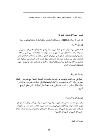 61
(
1
، ‫الرشد‬ ‫مكتبة‬، ‫السلوك‬ ‫تعديل‬ ، ‫ناصر‬ ‫محمود‬.‫د‬ ‫و‬ ‫أخرس‬ ‫نائل‬.‫)د‬
2015
‫ص‬،‫م‬
44
-
46
.
:‫السلوك‬ ‫تعديل‬ ‫مجاالت‬ : ‫تاسعا‬
( ‫الروسان‬ ‫أشار‬ ‫فلقد‬
2000
‫متعددة‬ ‫السلوك‬ ‫تعديل‬ ‫استعمال‬ ‫مجاالت‬ ‫أن‬ ‫)الى‬
:‫منها‬ ‫ومتنوعة‬
1
:‫األسرة‬ ‫مجال‬/
‫ثم‬ ‫ومن‬ ‫ويتقنوها‬ ‫أفرادها‬ ‫يتعلمها‬ ‫أن‬ ‫األسرة‬ ‫تود‬ ‫التي‬ ‫المرغوبة‬ ‫السلوكيات‬ ‫من‬ ‫الكثير‬ ‫هناك‬
‫العاديين‬ ‫غير‬ ‫االطفال‬ ‫وخاصة‬ ‫يعمموها‬
‫مهارات‬ ‫منها‬ ‫و‬
‫ونظافة‬ ‫ملبس‬ ‫من‬ ‫بالذات‬ ‫العناية‬
‫آداب‬ ‫و‬ ‫المائدة‬ ‫آداب‬ ‫مراعاة‬ ‫كذلك‬ ‫و‬ ‫الطفل‬ ‫فيه‬ ‫يعيش‬ ‫الذي‬ ‫المكان‬ ‫وتنظيف‬ ‫وترتيب‬ ‫شخصية‬
‫على‬ ‫أطفالها‬ ‫تدريب‬ ‫األسرةالى‬ ‫تسعى‬ ‫حيث‬ ‫االجتماعية‬ ‫المهارات‬ ‫مجاالت‬ ‫في‬ ‫وايضا‬ ‫الحديث‬
‫المحافظة‬ ‫و‬ ‫واألمانة‬ ‫والصدق‬ ‫والمساعدة‬ ‫باحترام‬ ‫اآلخرين‬ ‫مع‬ ‫التعامل‬
‫وعلى‬ ‫الواجبات‬ ‫على‬
‫العامة‬ ‫و‬ ‫الخاصة‬ ‫الممتلكات‬
2
:‫المدرسة‬ ‫مجال‬/
‫والطلبة‬ ‫المدرسين‬ ‫مع‬ ‫التعامل‬، ‫الصفية‬ ‫المشاركة‬، ‫المدرسة‬ ‫عن‬ ‫والغياب‬ ‫التأخر‬ ‫عدم‬ ‫في‬ ‫وتتمثل‬
‫والمحافظة‬ ‫واألنظمة‬ ‫بالتعليمات‬ ‫االلتزام‬ ‫وكذلك‬ ‫باحترام‬
‫كان‬ ‫إذا‬ ‫أما‬ ‫المدرسة‬ ‫ممتلكات‬ ‫على‬
‫ذ‬ ‫ما‬ ‫عكس‬ ‫الطالب‬ ‫سلوك‬
‫كرنا‬
‫الوضع‬ ‫يحقق‬ ‫الذي‬ ‫بالشكل‬ ‫سلوكه‬ ‫تعديل‬ ‫بصدد‬ ‫نكون‬ ‫فإننا‬
.‫السوي‬
3
: ‫الخاصة‬ ‫التربية‬ ‫مجال‬/
‫في‬ ‫العمل‬ ‫مرتكزات‬ ‫أهم‬ ‫من‬ ‫السلوك‬ ‫تعديل‬ ‫ويعد‬ ‫السلوك‬ ‫تعديل‬ ‫لبرامج‬ ‫جدا‬ ‫خصب‬ ‫مجال‬ ‫وهو‬
‫يلجأ‬ ‫وهنا‬ ‫الخاصة‬ ‫التربية‬
‫أو‬ ‫تعديل‬ ‫أو‬ ‫تعلم‬ ‫على‬ ‫الخاصة‬ ‫التربية‬ ‫فئات‬ ‫تدريب‬ ‫الى‬ ‫األخصائي‬
‫ال‬
‫بالذات‬ ‫العناية‬ ‫ومهارات‬ ‫والنفسية‬ ‫االجتماعية‬ ‫المهارات‬ ‫منها‬ ‫المهارات‬ ‫من‬ ‫العديد‬ ‫على‬ ‫محافظة‬
.‫التأهيلية‬ ‫المهارات‬ ‫و‬ ‫المهنية‬ ‫والمهارات‬
4
:‫العمل‬ ‫مجاالت‬/
 