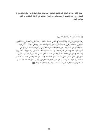 62
‫باستعمال‬ ‫قامت‬ ‫التي‬ ‫الدراسات‬ ‫من‬ ‫الكثير‬ ‫وهناك‬
‫مهارة‬ ‫زيادة‬ ‫أجل‬ ‫من‬ ‫السلوك‬ ‫تعديل‬ ‫إجراءات‬
‫إنتاجهم‬ ‫زيادة‬ ‫أو‬ ‫العاملين‬
‫التقيد‬ ‫أو‬ ‫المطلوب‬ ‫الوقت‬ ‫في‬ ‫أعمالهم‬ ‫إنجاز‬ ‫في‬ ‫مساعدتهم‬ ‫أو‬
.‫العمل‬ ‫بمواعيد‬
5
/
: ‫النفسي‬ ‫والعالج‬ ‫اإلرشاد‬ ‫مجاالت‬
‫من‬ ‫بمقابلة‬ ‫األخصائي‬ ‫يقوم‬ ‫بحيث‬ ‫الفئات‬ ‫لمختلف‬ ‫النفسي‬ ‫العالج‬ ‫وكذلك‬ ‫اإلرشاد‬ ‫تقديم‬ ‫يتم‬ ‫وهذا‬
‫لهم‬ ‫المناسب‬ ‫السلوك‬ ‫تعديل‬ ‫أسلوب‬ ‫عندها‬ ‫ويقرر‬ ‫لخدماته‬ ‫يحتاجون‬
‫يتم‬ ‫األسرة‬ ‫مجاالت‬ ‫ففي‬
‫في‬ ‫و‬ ‫الزائد‬ ‫والنشاط‬ ‫والغيرة‬ ‫العدواني‬ ‫كالسلوك‬ ‫المقبولة‬ ‫غير‬ ‫السلوكيات‬ ‫من‬ ‫كثير‬ ‫معالجة‬
‫عالج‬ ‫يتم‬ ‫المدرسة‬
‫ويتم‬ ‫التعلم‬ ‫صعوبات‬ ‫و‬ ‫التحصيل‬ ‫وضعف‬ ‫االنسحاب‬ ‫و‬ ‫التكيف‬ ‫عدم‬ ‫مشاكل‬
‫االبه‬ ‫أو‬ ‫االصابع‬ ‫مص‬، ‫االظافر‬ ‫قضم‬ ‫مثل‬ ‫السلوكية‬ ‫العادات‬ ‫من‬ ‫كثير‬ ‫عالج‬ ‫أيضا‬
‫التبول‬ ، ‫ام‬
‫و‬ ‫االكتئاب‬ ‫حاالت‬ ‫مثل‬ ‫النفسية‬ ‫المشاكل‬ ‫عالج‬ ‫كذلك‬ ‫و‬ ‫االمتحانات‬ ‫من‬ ‫الخوف‬، ‫القلق‬ ،‫الالإرادي‬
‫او‬ ‫كالسمنة‬ ‫الصحة‬ ‫ومشاكل‬ ‫الزوجية‬ ‫المشاكل‬ ‫وعالج‬ ‫عام‬ ‫بشكل‬ ‫المرضية‬ ‫والمخاوف‬ ‫االحباط‬
‫واالجتماعية‬ ‫الصحية‬ ‫العادات‬ ‫على‬ ‫االفراد‬ ‫وتدريب‬ ‫النحافة‬
(. ‫السليمة‬
1
)
 