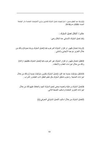 63
(
1
‫الجامعة‬ ‫دار‬، ‫الخاصة‬ ‫االحتياجات‬ ‫وذوي‬ ‫للعاديين‬ ‫السلوك‬ ‫تعديل‬ ‫استراتيجيات‬ ، ‫حسين‬ ‫العظيم‬ ‫عبد‬ ‫طه‬.‫)د‬
، ‫الجديدة‬
2008
‫ص‬، ‫م‬
98
-
99
.
: ‫السلوك‬ ‫تعديل‬ ‫أشكال‬ :‫عاشرا‬
:‫وهي‬ ‫أشكال‬ ‫عدة‬ ‫االنساني‬ ‫السلوك‬ ‫تعديل‬ ‫يأخذ‬
1
/
‫فيه‬ ‫المرغوب‬ ‫السلوك‬ ‫تكرار‬ ‫او‬ ‫ظهور‬ ‫احتمال‬ ‫زيادة‬
‫من‬ ‫وذلك‬ )‫حدوثه‬ ‫بزيادة‬ ‫السلوك‬ ‫(تعديل‬
. ‫والسلبي‬ ‫االيجابي‬ ‫بنوعيه‬ ‫التعزيز‬ ‫خالل‬
2
/
)‫ازالته‬ ‫بتقليلهاو‬ ‫السلوك‬ ‫(تعديل‬ ‫فيه‬ ‫المرغوب‬ ‫غير‬ ‫السلوك‬ ‫تكرار‬ ‫او‬ ‫ظهور‬ ‫احتمال‬ ‫تقليل‬
. ‫واالنطفاء‬ ‫العقاب‬ ‫اجراءات‬ ‫خالل‬ ‫من‬ ‫وذلك‬
3
/
‫سل‬ ‫بتكوين‬ ‫السلوك‬ ‫(تعديل‬ ‫الفرد‬ ‫عند‬ ‫جديدة‬ ‫سلوكيات‬ ‫تشكيل‬
‫خالل‬ ‫من‬ ‫وذلك‬ ) ‫جديدة‬ ‫وكيات‬
. ‫الشراب‬ ‫و‬ ‫الطعام‬ ‫آداب‬ ‫الطفل‬ ‫تعليم‬ ‫مثل‬ ‫السلوك‬ ‫تشكيل‬ ‫واسلوب‬ ‫النمذجة‬ ‫اجراءات‬
4
/
‫خالل‬ ‫من‬ ‫عليهوذلك‬ ‫والحفاظ‬ ‫الجيد‬ ‫السلوك‬ ‫تعميم‬ ‫بمعنى‬ ‫وتعميمه‬ ‫برعايته‬ ‫السلوك‬ ‫تعديل‬
.‫الذاتي‬ ‫الضبط‬ ‫واساليب‬ ‫المتعددة‬ ‫التعزيز‬ ‫اجراءات‬
5
/
‫من‬ ‫السلوك‬ ‫تعديل‬
‫المعرفي‬ ‫السلوكي‬ ‫التعديل‬ ‫اساليب‬ ‫خالل‬
(.
1
)
 