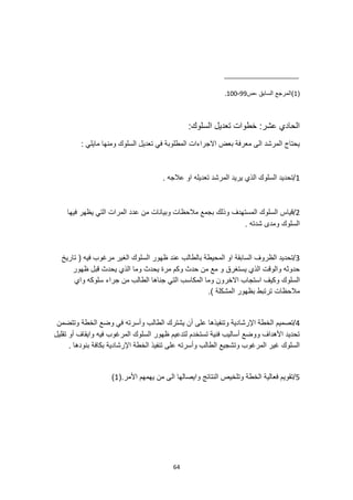 64
(
1
‫ص‬، ‫السابق‬ ‫)المرجع‬
99
-
100
.
:‫السلوك‬ ‫تعديل‬ ‫خطوات‬ :‫عشر‬ ‫الحادي‬
: ‫مايلي‬ ‫ومنها‬ ‫السلوك‬ ‫تعديل‬ ‫في‬ ‫المطلوبة‬ ‫االجراءات‬ ‫بعض‬ ‫معرفة‬ ‫الى‬ ‫المرشد‬ ‫يحتاج‬
1
. ‫عالجه‬ ‫او‬ ‫تعديله‬ ‫المرشد‬ ‫يريد‬ ‫الذي‬ ‫السلوك‬ ‫تحديد‬/
2
‫قياس‬/
‫فيها‬ ‫يظهر‬ ‫التي‬ ‫المرات‬ ‫عدد‬ ‫من‬ ‫وبيانات‬ ‫مالحظات‬ ‫بجمع‬ ‫وذلك‬ ‫المستهدف‬ ‫السلوك‬
. ‫شدته‬ ‫ومدى‬ ‫السلوك‬
3
‫تاريخ‬ ( ‫فيه‬ ‫مرغوب‬ ‫الغير‬ ‫السلوك‬ ‫ظهور‬ ‫عند‬ ‫بالطالب‬ ‫المحيطة‬ ‫او‬ ‫السابقة‬ ‫الظروف‬ ‫تحديد‬/
‫ظهور‬ ‫قبل‬ ‫يحدث‬ ‫الذي‬ ‫وما‬ ‫يحدث‬ ‫مرة‬ ‫وكم‬ ‫حدث‬ ‫من‬ ‫مع‬ ‫و‬ ‫يستغرق‬ ‫الذي‬ ‫والوقت‬ ‫حدوثه‬
‫وكي‬ ‫السلوك‬
‫واي‬ ‫سلوكه‬ ‫جراء‬ ‫من‬ ‫الطالب‬ ‫جناها‬ ‫التي‬ ‫المكاسب‬ ‫وما‬ ‫االخرون‬ ‫استجاب‬ ‫ف‬
.) ‫المشكلة‬ ‫بظهور‬ ‫ترتبط‬ ‫مالحظات‬
4
‫يشترك‬ ‫أن‬ ‫على‬ ‫وتنفيذها‬ ‫اإلرشادية‬ ‫الخطة‬ ‫تصميم‬/
‫وتتضمن‬ ‫الخطة‬ ‫وضع‬ ‫في‬ ‫وأسرته‬ ‫الطالب‬
‫أو‬ ‫وايقاف‬ ‫فيه‬ ‫المرغوب‬ ‫السلوك‬ ‫ظهور‬ ‫لتدعيم‬ ‫تستخدم‬ ‫فنية‬ ‫أساليب‬ ‫ووضع‬ ‫األهداف‬ ‫تحديد‬
‫تقليل‬
. ‫بنودها‬ ‫بكافة‬ ‫اإلرشادية‬ ‫الخطة‬ ‫تنفيذ‬ ‫على‬ ‫وأسرته‬ ‫الطالب‬ ‫وتشجيع‬ ‫المرغوب‬ ‫غير‬ ‫السلوك‬
5
(.‫األمر‬ ‫يهمهم‬ ‫من‬ ‫الى‬ ‫وايصالها‬ ‫النتائج‬ ‫وتلخيص‬ ‫الخطة‬ ‫فعالية‬ ‫تقويم‬/
1
)
 