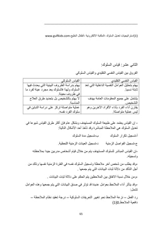 65
(
1
،‫الخليج‬ ‫أطفال‬، ‫االلكترونية‬ ‫المكتبة‬، ‫السلوك‬ ‫تعديل‬ ‫)استراتيجيات‬
www.gulfkids.com
:‫السلوك‬ ‫قياس‬ :‫عشر‬ ‫الثاني‬
‫السلوكي‬ ‫والقياس‬ ‫التقليدي‬ ‫النفسي‬ ‫القياس‬ ‫بين‬ ‫الفروق‬
‫السلوكي‬ ‫القياس‬ ‫التقليدي‬ ‫النفسي‬ ‫القياس‬
‫فيها‬ ‫يحدث‬ ‫التي‬ ‫البيئية‬ ‫الظروف‬ ‫بدراسة‬ ‫يهتم‬
‫ما‬ ‫لفرد‬ ‫عينة‬ ‫مجرد‬ ‫يعد‬ ‫فالسلوك‬ ‫ولهذا‬ ‫السلوك‬
.‫معينة‬ ‫ظروف‬ ‫في‬
‫بتحليل‬ ‫يهتم‬
‫تعد‬ ‫التي‬ ‫الداخلية‬ ‫النفسية‬ ‫العوامل‬
.‫نسبيا‬ ‫ثابتة‬
‫العالج‬ ‫طرق‬ ‫بتحديد‬ ‫بل‬ ‫بالتشخيص‬ ‫يهتم‬ ‫ال‬
.‫المناسبة‬
‫بهدف‬ ‫العامة‬ ‫المعلومات‬ ‫جميع‬ ‫على‬ ‫يشتمل‬
.‫التشخيص‬
‫في‬ ‫التباين‬ ‫دراسة‬ ‫على‬ ‫تركز‬ ‫متواصلة‬ ‫عملية‬
.‫نفسه‬ ‫الفرد‬ ‫سلوك‬
‫وهو‬ ‫اآلخرين‬ ‫األفراد‬ ‫بأداء‬ ‫الفرد‬ ‫أداء‬ ‫يقارن‬
‫متو‬ ‫عملية‬ ‫ليس‬
.‫اصلة‬
-
‫أكثر‬ ‫فإن‬ ‫عام‬ ‫وبشكل‬ ‫المستهدف‬ ‫السلوك‬ ‫طبيعة‬ ‫على‬ ‫يعتمد‬ ‫القياس‬ ‫إن‬
‫في‬ ‫شيوعا‬ ‫القياس‬ ‫طرق‬
:‫التالية‬ ‫األشكال‬ ‫أحد‬ ‫تأخذ‬ ‫وقد‬ ‫المباشرة‬ ‫المالحظة‬ ‫هي‬ ‫السلوك‬ ‫تعديل‬
‫أ‬
-
‫ب‬ ‫السلوك‬ ‫تكرار‬ ‫تسجيل‬
-
‫السلوك‬ ‫مدة‬ ‫تسجيل‬
‫ج‬
-
‫د‬ ‫الزمنية‬ ‫الفواصل‬ ‫تسجيل‬
-
‫تسجيل‬
.‫اللحظية‬ ‫الزمنية‬ ‫العينات‬
-
‫بمالحظته‬ ‫جيدا‬ ‫مدربين‬ ‫أشخاص‬ ‫قيام‬ ‫خالل‬ ‫من‬ ‫يتم‬ ‫المستهدف‬ ‫للسلوك‬ ‫المباشر‬ ‫القياس‬ ‫إن‬
.‫وتسجيله‬
-
‫من‬ ‫وذلك‬ ‫نفسها‬ ‫الزمنية‬ ‫الفترة‬ ‫في‬ ‫نفسه‬ ‫السلوك‬ ‫وتسجيل‬ ‫مالحظة‬ ‫آخر‬ ‫شخص‬ ‫من‬ ‫يطلب‬ ‫وقد‬
. ‫جمعها‬ ‫يتم‬ ‫التي‬ ‫البيانات‬ ‫ثبات‬ ‫داللة‬ ‫من‬ ‫التأكد‬ ‫أجل‬
-
‫نسب‬ ‫خالل‬ ‫ومن‬
. ‫البيانات‬ ‫ثبات‬ ‫داللة‬ ‫على‬ ‫الحكم‬ ‫يتم‬ ‫المالحظين‬ ‫بين‬ ‫االتفاق‬ ‫ة‬
-
‫العوامل‬ ‫وهذه‬ ‫جمعها‬ ‫يتم‬ ‫التي‬ ‫البيانات‬ ‫صدق‬ ‫في‬ ‫تؤثر‬ ‫قد‬ ‫عديدة‬ ‫بعوامل‬ ‫المالحظ‬ ‫أداء‬ ‫يتأثر‬ ‫وقد‬
‫تشمل‬
:
‫الفعل‬ ‫رد‬
–
‫السلوكية‬ ‫التعريفات‬ ‫تغيير‬ ‫نحو‬ ‫المالحظ‬ ‫نزعة‬
–
‫المالحظة‬ ‫نظام‬ ‫تعقيد‬ ‫درجة‬
–
‫المالحظ‬ ‫دافعية‬
.
0
(
1
)
 