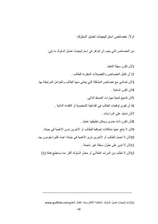 68
:‫السلوك‬ ‫تعديل‬ ‫استراتيجيات‬ ‫خصائص‬ :‫اوال‬
‫من‬
:‫يلي‬ ‫ما‬ ‫السلوك‬ ‫تعديل‬ ‫استراتيجيات‬ ‫في‬ ‫تتوافر‬ ‫أن‬ ‫يجب‬ ‫التي‬ ‫الخصائص‬
1
.‫التنفيذ‬ ‫سهلة‬ ‫تكون‬ ‫أن‬/
2
. ‫للطالب‬ ‫المتفردة‬ ‫والتفضيالت‬ ‫الخصائص‬ ‫تقابل‬ ‫أن‬ /
3
‫بها‬ ‫المرتبطة‬ ‫والعوامل‬ ‫الطالب‬ ‫منها‬ ‫يعاني‬ ‫التي‬ ‫المشكلة‬ ‫خصائص‬ ‫مع‬ ‫تتماشي‬ ‫أن‬/
.
4
‫إنمائية‬ ‫تكون‬ ‫أن‬/
.
5
/
‫ا‬ ‫مهارات‬ ‫تنمية‬ ‫تشجع‬ ‫أن‬
.‫الذاتي‬ ‫لضبط‬
6
. ‫الذاتية‬ ‫الكفاءة‬ ‫أو‬ ‫الشخصية‬ ‫الفاعلية‬ ‫في‬ ‫الطالب‬ ‫توقعات‬ ‫تقوى‬ ‫أن‬ /
7
. ‫الدراسات‬ ‫على‬ ‫تستند‬ ‫أن‬/
8
. ‫عمليا‬ ‫تطبيقها‬ ‫ويمكن‬ ‫جدوى‬ ‫ذات‬ ‫تكون‬ ‫أن‬/
9
.‫حياته‬ ‫في‬ ‫األهمية‬ ‫ذوى‬ ‫اآلخرين‬ ‫أو‬ ‫للطالب‬ ‫إضافية‬ ‫مشكالت‬ ‫عنها‬ ‫ينتج‬ ‫ال‬ ‫أن‬/
10
‫األ‬ ‫ذوى‬ ‫اآلخرين‬ ‫أو‬ ‫الطالب‬ ‫تحمل‬ ‫ال‬ ‫أن‬/
. ‫بها‬ ‫يقومون‬ ‫كثيرة‬ ‫اعباء‬ ‫حياته‬ ‫في‬ ‫همية‬
11
. ‫ناجحة‬ ‫غير‬ ‫سابقة‬ ‫حلول‬ ‫على‬ ‫تبنى‬ ‫ال‬ ‫أن‬/
12
.‫فعلة‬ ‫يستطيع‬ ‫مما‬ ‫أكثر‬ ‫السلوك‬ ‫معدل‬ ‫أو‬ ‫الطالبي‬ ‫المرشد‬ ‫من‬ ‫تطلب‬ ‫ال‬ ‫أن‬/
(
1
)
(
1
‫الخليج‬ ‫اطفال‬ ،‫االلكترونية‬ ‫المكتبة‬، ‫السلوك‬ ‫تعديل‬ ‫)استراتيجيات‬
www.gulfkids.com
 