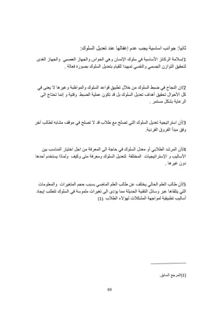 69
:‫ثانيا‬
:‫السلوك‬ ‫تعديل‬ ‫عند‬ ‫إغفالها‬ ‫عدم‬ ‫يجب‬ ‫اساسية‬ ‫جوانب‬
1
‫الغدى‬ ‫والجهاز‬ ‫العصبي‬ ‫والجهاز‬ ‫الحواس‬ ‫وهي‬ ‫اإلنسان‬ ‫سلوك‬ ‫في‬ ‫األساسية‬ ‫الركائز‬ ‫سالمة‬/
. ‫فعالة‬ ‫بصورة‬ ‫السلوك‬ ‫بتعديل‬ ‫للقيام‬ ‫تمهيدا‬ ‫والنفسي‬ ‫الجسمي‬ ‫التوازن‬ ‫لتحقيق‬
2
‫و‬ ‫السلوك‬ ‫قواعد‬ ‫تطبيق‬ ‫خالل‬ ‫من‬ ‫السلوك‬ ‫ضبط‬ ‫في‬ ‫النجاح‬ ‫ان‬/
‫المواظبة‬
‫في‬ ‫يعنى‬ ‫ال‬ ‫وغيرها‬
‫الى‬ ‫تحتاج‬ ‫إنما‬ ‫و‬ ‫وقتية‬ ‫الضبط‬ ‫عملية‬ ‫تكون‬ ‫قد‬ ‫بل‬ ‫السلوك‬ ‫تعديل‬ ‫أهداف‬ ‫تحقيق‬ ‫األحوال‬ ‫كل‬
. ‫مستمر‬ ‫بشكل‬ ‫الرعاية‬
3
‫آخر‬ ‫لطالب‬ ‫مشابه‬ ‫موقف‬ ‫في‬ ‫تصلح‬ ‫ال‬ ‫قد‬ ‫طالب‬ ‫مع‬ ‫تصلح‬ ‫التي‬ ‫السلوك‬ ‫تعديل‬ ‫استراتيجية‬ ‫أن‬/
.‫الفردية‬ ‫الفروق‬ ‫مبدأ‬ ‫وفق‬
4
‫الطال‬ ‫المرشد‬ ‫أن‬/
‫بين‬ ‫المناسب‬ ‫اختيار‬ ‫اجل‬ ‫من‬ ‫المعرفة‬ ‫الى‬ ‫حاجة‬ ‫في‬ ‫السلوك‬ ‫معدل‬ ‫أو‬ ‫بي‬
‫أحدها‬ ‫يستخدم‬ ‫ولماذا‬ ‫وكيف‬ ‫متى‬ ‫ومعرفة‬ ‫السلوك‬ ‫لتعديل‬ ‫المختلفة‬ ‫اإلستراتيجيات‬ ‫و‬ ‫األساليب‬
. ‫غيرها‬ ‫دون‬
5
‫الماضي‬ ‫العلم‬ ‫طالب‬ ‫عن‬ ‫يختلف‬ ‫الحالي‬ ‫العلم‬ ‫طالب‬ ‫أن‬/
‫والمعلومات‬ ‫المتغيرات‬ ‫حجم‬ ‫بسبب‬
‫يتلقا‬ ‫التي‬
‫إيجاد‬ ‫تتطلب‬ ‫السلوك‬ ‫في‬ ‫ملموسة‬ ‫تغيرات‬ ‫الى‬ ‫يؤدى‬ ‫مما‬ ‫الحديثة‬ ‫التقنية‬ ‫وسائل‬ ‫عبر‬ ‫ها‬
‫الطالب‬ ‫لهؤالء‬ ‫المشكالت‬ ‫لمواجهة‬ ‫تطبيقية‬ ‫أساليب‬
.
(
1
)
(
1
.‫السابق‬ ‫)المرجع‬
 