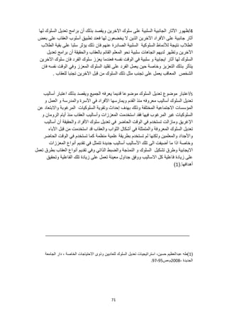 71
4
/
‫لها‬ ‫السلوك‬ ‫تعديل‬ ‫برامج‬ ‫أن‬ ‫بذلك‬ ‫ويقصد‬ ‫اآلخرين‬ ‫سلوك‬ ‫على‬ ‫السلبية‬ ‫الجانبية‬ ‫اآلثار‬ ‫ظهور‬
‫بعض‬ ‫على‬ ‫العقاب‬ ‫أسلوب‬ ‫تطبيق‬ ‫فعند‬ ‫لها‬ ‫يخضعون‬ ‫ال‬ ‫الذين‬ ‫اآلخرين‬ ‫األفراد‬ ‫على‬ ‫جانبية‬ ‫آثار‬
‫الطالب‬ ‫بقية‬ ‫على‬ ‫سلبا‬ ‫يؤثر‬ ‫ذلك‬ ‫فان‬ ‫عنهم‬ ‫الصادرة‬ ‫السلبية‬ ‫السلوكية‬ ‫لألنماط‬ ‫نتيجة‬ ‫الطالب‬
‫اآل‬
‫تعديل‬ ‫برامج‬ ‫أن‬ ‫والحقيقة‬ ‫بالعقاب‬ ‫القائم‬ ‫المعلم‬ ‫نحو‬ ‫سلبية‬ ‫اتجاهات‬ ‫لديهم‬ ‫وتظهر‬ ‫خرين‬
‫آثار‬ ‫لها‬ ‫السلوك‬
‫اآلخرين‬ ‫سلوك‬ ‫فان‬ ‫الفرد‬ ‫سلوك‬ ‫يعزز‬ ‫فعندما‬ ‫نفسه‬ ‫الوقت‬ ‫في‬ ‫سلبية‬ ‫و‬ ‫ايجابية‬
‫فان‬ ‫نفسه‬ ‫الوقت‬ ‫وفي‬ ‫المعزز‬ ‫السلوك‬ ‫تقليد‬ ‫على‬ ‫الفرد‬ ‫يعمل‬ ‫حين‬ ‫وخاصة‬ ‫التعزيز‬ ‫بذلك‬ ‫يتأثر‬
‫الشخص‬
. ‫للعقاب‬ ‫تجنبا‬ ‫اآلخرين‬ ‫قبل‬ ‫من‬ ‫السلوك‬ ‫ذلك‬ ‫مثل‬ ‫تجنب‬ ‫على‬ ‫يعمل‬ ‫المعاقب‬
5
/
‫موضوعا‬ ‫السلوك‬ ‫تعديل‬ ‫موضوع‬ ‫اعتبار‬
‫ق‬
‫يعرفه‬ ‫ديما‬
‫أساليب‬ ‫اعتبار‬ ‫بذلك‬ ‫ويقصد‬ ‫الجميع‬
‫و‬ ‫العمل‬ ‫و‬ ‫والمدرسة‬ ‫األسرة‬ ‫في‬ ‫األفراد‬ ‫ويمارسها‬ ‫القدم‬ ‫منذ‬ ‫معروفه‬ ‫أساليب‬ ‫السلوك‬ ‫تعديل‬
‫المخ‬ ‫االجتماعية‬ ‫المؤسسات‬
‫عن‬ ‫واالبتعاد‬ ‫المرغوبة‬ ‫السلوكيات‬ ‫وتقوية‬ ‫إحداث‬ ‫بهدف‬ ‫وذلك‬ ‫تلفة‬
‫و‬ ‫الرومان‬ ‫أيام‬ ‫منذ‬ ‫العقاب‬ ‫وأساليب‬ ‫المعززات‬ ‫استخدمت‬ ‫فقد‬ ‫فيها‬ ‫المرغوب‬ ‫غير‬ ‫السلوكيات‬
‫أساليب‬ ‫أن‬ ‫والحقيقة‬ ‫األفراد‬ ‫سلوك‬ ‫تعديل‬ ‫في‬ ‫الحاضر‬ ‫الوقت‬ ‫في‬ ‫تستخدم‬ ‫ومازالت‬ ‫اإلغريق‬
‫ف‬ ‫والمتمثلة‬ ‫المعروفة‬ ‫السلوك‬ ‫تعديل‬
‫استخدمت‬ ‫قد‬ ‫والعقاب‬ ‫الثواب‬ ‫أشكال‬ ‫ي‬
‫اآلباء‬ ‫قبل‬ ‫من‬
‫الحاضر‬ ‫الوقت‬ ‫في‬ ‫تستخدم‬ ‫كما‬ ‫منظمة‬ ‫علمية‬ ‫بطريقة‬ ‫تستخدم‬ ‫لم‬ ‫ولكنها‬ ‫والمعلمين‬ ‫واألجداد‬
‫المعززات‬ ‫أنواع‬ ‫تقديم‬ ‫في‬ ‫تتمثل‬ ‫جديدة‬ ‫أساليب‬ ‫األساليب‬ ‫تلك‬ ‫الى‬ ‫أضيفت‬ ‫ما‬ ‫اذا‬ ‫وخاصة‬
‫والضبط‬ ‫النمذجة‬ ‫و‬ ‫السلوك‬ ‫تشكيل‬ ‫وطرق‬ ‫االيجابية‬
‫تعمل‬ ‫بطرق‬ ‫العقاب‬ ‫أنواع‬ ‫تقديم‬ ‫وفي‬ ‫الذاتي‬
‫وتحقيق‬ ‫الفاعلية‬ ‫تلك‬ ‫زيادة‬ ‫على‬ ‫تعمل‬ ‫معينة‬ ‫جداول‬ ‫ووفق‬ ‫االساليب‬ ‫كل‬ ‫فاعلية‬ ‫زيادة‬ ‫على‬
(.‫أهدافها‬
1
)
(
1
‫الجامعة‬ ‫دار‬ ، ‫الخاصة‬ ‫االحتياجات‬ ‫وذوى‬ ‫للعاديين‬ ‫السلوك‬ ‫تعديل‬ ‫استراتيجيات‬ ،‫حسين‬ ‫عبدالعظيم‬ ‫)طه‬
، ‫الجديدة‬
2008
‫ص‬،‫م‬
95
-
97
.
 