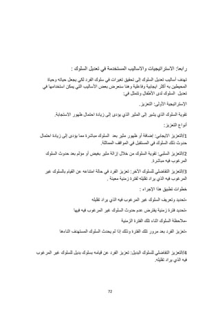 72
‫ر‬
: ‫السلوك‬ ‫تعديل‬ ‫في‬ ‫المستخدمة‬ ‫واالساليب‬ ‫االستراتيجيات‬ :‫ابعا‬
‫وحياة‬ ‫حياته‬ ‫يجعل‬ ‫لكي‬ ‫الفرد‬ ‫سلوك‬ ‫في‬ ‫تغيرات‬ ‫تحقيق‬ ‫إلى‬ ‫السلوك‬ ‫تعديل‬ ‫أساليب‬ ‫تهدف‬
‫في‬ ‫استخدامها‬ ‫يمكن‬ ‫التي‬ ‫األساليب‬ ‫بعض‬ ‫سنعرض‬ ‫وهنا‬ ‫وفاعلية‬ ‫ايجابية‬ ‫أكثر‬ ‫به‬ ‫المحيطين‬
‫لدى‬ ‫السلوك‬ ‫تعديل‬
:‫في‬ ‫وتتمثل‬ ‫األطفال‬
.‫التعزيز‬ :‫األولى‬ ‫اإلستراتيجية‬
.‫االستجابة‬ ‫ظهور‬ ‫احتمال‬ ‫زيادة‬ ‫إلى‬ ‫يؤدى‬ ‫الذي‬ ‫المثير‬ ‫إلى‬ ‫يشير‬ ‫الذي‬ ‫السلوك‬ ‫تقوية‬
:‫التعزيز‬ ‫أنواع‬
1
‫احتمال‬ ‫زيادة‬ ‫إلى‬ ‫يؤدى‬ ‫مما‬ ‫مباشرة‬ ‫السلوك‬ ‫بعد‬ ‫مثير‬ ‫ظهور‬ ‫أو‬ ‫إضافة‬ :‫االيجابي‬ ‫التعزيز‬/
‫في‬ ‫السلوك‬ ‫ذلك‬ ‫حدوث‬
.‫المماثلة‬ ‫المواقف‬ ‫في‬ ‫المستقبل‬
2
‫السلوك‬ ‫حدوث‬ ‫بعد‬ ‫مؤلم‬ ‫أو‬ ‫بغيض‬ ‫مثير‬ ‫إزالة‬ ‫خالل‬ ‫من‬ ‫السلوك‬ ‫تقوية‬ :‫السلبي‬ ‫التعزيز‬/
.‫مباشرة‬ ‫فيه‬ ‫المرغوب‬
3
‫غير‬ ‫بالسلوك‬ ‫القيام‬ ‫عن‬ ‫امتناعه‬ ‫حالة‬ ‫في‬ ‫الفرد‬ ‫تعزيز‬ :‫اآلخر‬ ‫للسلوك‬ ‫التفاضلي‬ ‫التعزيز‬/
‫معي‬ ‫زمنية‬ ‫لفترة‬ ‫تقليله‬ ‫يراد‬ ‫الذي‬ ‫فيه‬ ‫المرغوب‬
. ‫نة‬
: ‫اإلجراء‬ ‫هذا‬ ‫تطبيق‬ ‫خطوات‬
-
‫تقليله‬ ‫يراد‬ ‫الذي‬ ‫فيه‬ ‫المرغوب‬ ‫غير‬ ‫السلوك‬ ‫وتعريف‬ ‫تحديد‬
-
‫يفترض‬ ‫زمنية‬ ‫فترة‬ ‫تحديد‬
‫فيها‬ ‫فيه‬ ‫المرغوب‬ ‫غير‬ ‫السلوك‬ ‫حدوث‬ ‫عدم‬
-
‫الزمنية‬ ‫الفترة‬ ‫تلك‬ ‫اثناء‬ ‫السلوك‬ ‫مالحظة‬
-
‫اثنا‬ ‫المستهدف‬ ‫السلوك‬ ‫يحدث‬ ‫لم‬ ‫إذا‬ ‫وذلك‬ ‫الفترة‬ ‫تلك‬ ‫مرور‬ ‫بعد‬ ‫الفرد‬ ‫تعزيز‬
‫ءها‬
4
‫المرغوب‬ ‫غير‬ ‫للسلوك‬ ‫بديل‬ ‫بسلوك‬ ‫قيامه‬ ‫عن‬ ‫الفرد‬ ‫تعزيز‬ :‫البديل‬ ‫للسلوك‬ ‫التفاضلي‬ ‫التعزيز‬/
.‫تقليله‬ ‫يراد‬ ‫الذي‬ ‫فيه‬
 