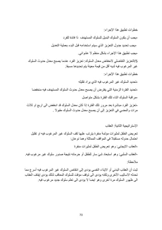 73
:‫اإلجراء‬ ‫هذا‬ ‫تطبيق‬ ‫خطوات‬
-
‫للفرد‬ ‫فائدة‬ ‫ذا‬ ‫المستهدف‬ ‫للسلوك‬ ‫البديل‬ ‫السلوك‬ ‫يكون‬ ‫أن‬ ‫يجب‬
-
‫سيتم‬ ‫الذي‬ ‫التعزيز‬ ‫جدول‬ ‫تحديد‬ ‫يجب‬
‫بعم‬ ‫البدء‬ ‫قبل‬ ‫استخدامه‬
‫التعديل‬ ‫لية‬
-
.‫عشوائي‬ ‫ال‬ ‫منظم‬ ‫بشكل‬ ‫اإلجراء‬ ‫هذا‬ ‫تطبيق‬ ‫يجب‬
5
‫السلوك‬ ‫حدوث‬ ‫معدل‬ ‫يصبح‬ ‫عندما‬ ‫الفرد‬ ‫تعزيز‬ :‫السلوك‬ ‫معدل‬ ‫النخفاض‬ ‫التفاضلي‬ ‫التعزيز‬/
.‫مسبقا‬ ‫تحديدها‬ ‫يتم‬ ‫معينة‬ ‫قيمة‬ ‫من‬ ‫أقل‬ ‫لديه‬ ‫فيه‬ ‫المرغوب‬ ‫غير‬
‫تطبيق‬ ‫خطوات‬
‫هذا‬
:‫اإلجراء‬
-
‫فيه‬ ‫المرغوب‬ ‫غير‬ ‫السلوك‬ ‫تحديد‬
‫تقليله‬ ‫يراد‬ ‫الذي‬
-
‫منخفضا‬ ‫فيه‬ ‫المستهدف‬ ‫السلوك‬ ‫حدوث‬ ‫معدل‬ ‫يصبح‬ ‫أن‬ ‫يفترض‬ ‫التي‬ ‫الزمنية‬ ‫الفترة‬ ‫تحديد‬
-
‫متواصل‬ ‫بشكل‬ ‫الفترة‬ ‫تلك‬ ‫اثناء‬ ‫السلوك‬ ‫مراقبة‬
-
‫انخفض‬ ‫قد‬ ‫السلوك‬ ‫معدل‬ ‫كان‬ ‫إذا‬ ‫الفترة‬ ‫تلك‬ ‫مرور‬ ‫بعد‬ ‫مباشرة‬ ‫الفرد‬ ‫تعزيز‬
‫ثالث‬ ‫او‬ ‫اربع‬ ‫الى‬
‫ي‬ ‫أن‬ ‫إلى‬ ‫التعزيز‬ ‫في‬ ‫والمضي‬ ‫مرات‬
. ‫مقبوال‬ ‫السلوك‬ ‫حدوث‬ ‫معدل‬ ‫صبح‬
‫العقاب‬ :‫الثانية‬ ‫اإلستراتيجية‬
‫تقليل‬ ‫او‬ ‫فيه‬ ‫المرغوب‬ ‫غير‬ ‫السلوك‬ ‫كف‬ ‫عليها‬ ‫يترتب‬ ‫منفرة‬ ‫مؤلمة‬ ‫لمثيرات‬ ‫الطفل‬ ‫تعريض‬
:‫نوعان‬ ‫وهما‬ ‫المماثلة‬ ‫المواقف‬ ‫في‬ ‫مستقبال‬ ‫حدوثه‬ ‫احتمال‬
-
‫منفرة‬ ‫لمثيرات‬ ‫الطفل‬ ‫تعريض‬ ‫وهو‬ :‫االيجابي‬ ‫العقاب‬
-
‫السلبي‬ ‫العقاب‬
‫استبعاد‬ ‫وهو‬ :
.‫فيه‬ ‫مرغوب‬ ‫غير‬ ‫سلوك‬ ‫صدور‬ ‫نتيجة‬ ‫حرمانه‬ ‫أو‬ ‫للطفل‬ ‫سار‬ ‫شئ‬
:‫مالحظة‬
‫مما‬ ‫أسرع‬ ‫فيه‬ ‫المرغوب‬ ‫غير‬ ‫السلوك‬ ‫انتقاص‬ ‫إلى‬ ‫يؤدى‬ ‫النفسي‬ ‫االيذاء‬ ‫أو‬ ‫البدني‬ ‫العقاب‬ ‫أن‬ ‫ثبت‬
‫األخرى‬ ‫االساليب‬ ‫تحدثه‬
‫العقاب‬ ‫إيقاف‬ ‫يؤدى‬ ‫لذلك‬ ‫المعاقب‬ ‫للسلوك‬ ‫مؤقت‬ ‫توقف‬ ‫الى‬ ‫يؤدى‬ ‫ولكنه‬
‫الى‬
.‫فيه‬ ‫مرغوب‬ ‫جديد‬ ‫سلوك‬ ‫تعلم‬ ‫الى‬ ‫يؤدى‬ ‫ال‬ ‫ايضا‬ ‫وهو‬ ‫أخرى‬ ‫مرة‬ ‫السلوك‬ ‫ظهور‬
 
