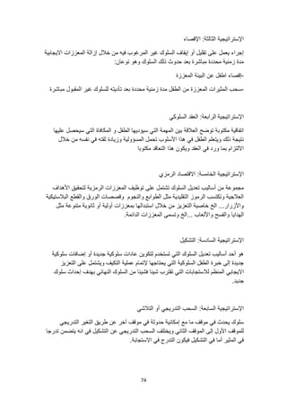 74
‫اإلقصاء‬ :‫الثالثة‬ ‫اإلستراتيجية‬
‫االيجابية‬ ‫المعززات‬ ‫إزالة‬ ‫خالل‬ ‫من‬ ‫فيه‬ ‫المرغوب‬ ‫غير‬ ‫السلوك‬ ‫إيقاف‬ ‫أو‬ ‫تقليل‬ ‫على‬ ‫يعمل‬ ‫إجراء‬
:‫نوعان‬ ‫وهو‬ ‫السلوك‬ ‫ذلك‬ ‫حدوث‬ ‫بعد‬ ‫مباشرة‬ ‫محددة‬ ‫زمنية‬ ‫مدة‬
-
‫عن‬ ‫اطفل‬ ‫إقصاء‬
‫المعززة‬ ‫البيئة‬
-
‫مباشرة‬ ‫المقبول‬ ‫غير‬ ‫للسلوك‬ ‫تأديته‬ ‫بعد‬ ‫محددة‬ ‫زمنية‬ ‫مدة‬ ‫الطفل‬ ‫من‬ ‫المعززة‬ ‫المثيرات‬ ‫سحب‬
‫اإلستراتيجية‬
‫السلوكي‬ ‫العقد‬ :‫الرابعة‬
‫عليها‬ ‫سيحصل‬ ‫التي‬ ‫المكافاة‬ ‫و‬ ‫الطفل‬ ‫سيؤديها‬ ‫التي‬ ‫المهمة‬ ‫بين‬ ‫العالقة‬ ‫توضح‬ ‫مكتوبة‬ ‫اتفاقية‬
‫المسؤولية‬ ‫تحمل‬ ‫األسلوب‬ ‫هذا‬ ‫في‬ ‫الطفل‬ ‫ويتعلم‬ ‫ذلك‬ ‫نتيجة‬
‫خالل‬ ‫من‬ ‫نفسه‬ ‫في‬ ‫ثقته‬ ‫وزيادة‬
‫مكتوبا‬ ‫التعاقد‬ ‫هذا‬ ‫ويكون‬ ‫العقد‬ ‫في‬ ‫ورد‬ ‫بما‬ ‫االلتزام‬
‫الرمز‬ ‫االقتصاد‬ :‫الخامسة‬ ‫اإلستراتيجية‬
‫ي‬
‫األهداف‬ ‫لتحقيق‬ ‫الرمزية‬ ‫المعززات‬ ‫توظيف‬ ‫على‬ ‫تشتمل‬ ‫السلوك‬ ‫تعديل‬ ‫أساليب‬ ‫من‬ ‫مجموعة‬
‫البالستيكية‬ ‫والقطع‬ ‫الورق‬ ‫وقصصات‬ ‫والنجوم‬ ‫الطوابع‬ ‫مثل‬ ‫التقليدية‬ ‫الرموز‬ ‫وتكتسب‬ ‫العالجية‬
‫مثل‬ ‫متنوعة‬ ‫ثانوية‬ ‫أو‬ ‫أولية‬ ‫بمعززات‬ ‫استبدالها‬ ‫خالل‬ ‫من‬ ‫التعزيز‬ ‫خاصية‬ ‫الخ‬ ...‫واألزرار‬
‫الهدايا‬
.‫الدائمة‬ ‫المعززات‬ ‫وتسمى‬ ‫الخ‬... ‫واأللعاب‬ ‫والفسح‬
‫التشكيل‬ :‫السادسة‬ ‫اإلستراتيجية‬
‫سلوكية‬ ‫إضافات‬ ‫أو‬ ‫جديدة‬ ‫سلوكية‬ ‫عادات‬ ‫لتكوين‬ ‫تستخدم‬ ‫التي‬ ‫السلوك‬ ‫تعديل‬ ‫أساليب‬ ‫أحد‬ ‫هو‬
‫التعزيز‬ ‫على‬ ‫ويشتمل‬ ‫التكيف‬ ‫عملية‬ ‫إلتمام‬ ‫يحتاجها‬ ‫التي‬ ‫السلوكية‬ ‫الطفل‬ ‫خبرة‬ ‫إلى‬ ‫جديدة‬
‫المن‬ ‫االيجابي‬
‫سلوك‬ ‫إحداث‬ ‫بهدف‬ ‫النهائي‬ ‫السلوك‬ ‫من‬ ‫فشيئا‬ ‫شيئا‬ ‫تقترب‬ ‫التي‬ ‫لالستجابات‬ ‫ظم‬
.‫جديد‬
‫التالشي‬ ‫أو‬ ‫التدريجي‬ ‫السحب‬ :‫السابعة‬ ‫اإلستراتيجية‬
‫التدريجي‬ ‫التغير‬ ‫طريق‬ ‫عن‬ ‫آخر‬ ‫موقف‬ ‫في‬ ‫حدوثة‬ ‫إمكانية‬ ‫مع‬ ‫ما‬ ‫موقف‬ ‫في‬ ‫يحدث‬ ‫سلوك‬
‫ا‬ ‫عن‬ ‫التدريجي‬ ‫السحب‬ ‫ويختلف‬ ‫الثاني‬ ‫الموقف‬ ‫إلى‬ ‫األول‬ ‫للموقف‬
‫يتضمن‬ ‫انه‬ ‫في‬ ‫لتشكيل‬
‫تدرجا‬
.‫االستجابة‬ ‫في‬ ‫التدرج‬ ‫فيكون‬ ‫التشكيل‬ ‫في‬ ‫أما‬ ‫المثير‬ ‫في‬
 