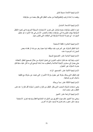 75
‫المثير‬ ‫ضبط‬ :‫الثامنة‬ ‫اإلستراتيجية‬
‫سلوكياته‬ ‫من‬ ‫بعضا‬ ‫يقلل‬ ‫لكي‬ ‫الطفل‬ ‫جانب‬ ‫من‬ ‫(تنظيم)البيئة‬ ‫ترتيب‬ ‫إعادة‬ ‫به‬ ‫ويقصد‬
:‫التاسعة‬ ‫اإلستراتيجية‬
‫التسلسل‬
‫الطفل‬ ‫ذخيرة‬ ‫في‬ ‫الموجودة‬ ‫البسيطة‬ ‫االستجابات‬ ‫تعزيز‬ ‫على‬ ‫يشتمل‬ ‫جديدة‬ ‫سلوكيات‬ ‫لتعليم‬ ‫إجراء‬
‫األجراء‬ ‫هذا‬ ‫في‬ ‫األساس‬ ‫والعنصر‬ ‫معقدة‬ ‫سلوكيات‬ ‫إلى‬ ‫تطويرها‬ ‫بهدف‬ ‫السلوكية‬
‫تحليل‬ ‫هو‬
.‫منها‬ ‫تتكون‬ ‫التي‬ ‫الحلقات‬ ‫إلى‬ ‫السلوكية‬ ‫السلسلة‬ ‫تجزئة‬ ‫أي‬ ‫المهارات‬
‫اإلستراتيجية‬
‫االستجابة‬ ‫تكلفة‬ :‫العاشرة‬
‫بعض‬ ‫فقدانه‬ ‫أو‬ ‫حرمانه‬ ‫وهو‬ ‫معينا‬ ‫شيئا‬ ‫سيكلفه‬ ‫فيه‬ ‫المرغوب‬ ‫غير‬ ‫للسلوك‬ ‫الطفل‬ ‫تأدية‬
‫عنده‬ ‫الموجودة‬ ‫المعززات‬
‫البسيط‬ ‫التصحيح‬ :‫عشر‬ ‫الحادية‬ ‫اإلستراتيجية‬
‫ألخطائه‬ ‫الطفل‬ ‫تصحيح‬ ‫خالل‬ ‫من‬ ‫السلوك‬ ‫تعديل‬ ‫في‬ ‫التعزيز‬ ‫أساليب‬ ‫فشل‬ ‫عند‬ ‫إليه‬ ‫يلجأ‬ ‫أسلوب‬
‫ي‬ ‫حتي‬
‫عليه‬ ‫كان‬ ‫ما‬ ‫إلى‬ ‫الوضع‬ ‫إعادة‬ ‫منه‬ ‫والمطلوب‬ ‫المالئمة‬ ‫اإلجابة‬ ‫مستوى‬ ‫إلى‬ ‫صل‬
‫قبل‬ ‫سابقا‬
.‫المقبول‬ ‫غير‬ ‫السلوك‬ ‫حدوث‬
‫الزائد‬ ‫التصحيح‬ :‫عشر‬ ‫الثانية‬ ‫اإلستراتيجية‬
‫تكليفه‬ ‫مع‬ ‫سلوكه‬ ‫عن‬ ‫نتجت‬ ‫التي‬ ‫األضرار‬ ‫بإزالة‬ ‫مقبول‬ ‫غير‬ ‫سلوكا‬ ‫يسلك‬ ‫الذي‬ ‫الطفل‬ ‫قيام‬
.‫إضافية‬ ‫آخرى‬ ‫بأعمال‬
‫اإلسترا‬
‫بريماك‬ ‫مبدأ‬ :‫عشر‬ ‫الثالثة‬ ‫تيجية‬
‫نفس‬ ‫عند‬ ‫تكرارا‬ ‫أقل‬ ‫لسلوك‬ ‫كمعزز‬ ‫تكراره‬ ‫من‬ ‫الطفل‬ ‫يكثر‬ ‫الذي‬ ‫المحبب‬ ‫السلوك‬ ‫استخدام‬ ‫يعنى‬
.‫لديه‬ ‫محبب‬ ‫وغير‬ ‫الطفل‬
‫التمييز‬ :‫عشر‬ ‫الرابعة‬ ‫اإلستراتيجية‬
‫تعزيز‬ ‫فيه‬ ‫ويتم‬ ‫فقط‬ ‫المتشابهة‬ ‫المثيرات‬ ‫بين‬ ‫التفريق‬ ‫مهارة‬ ‫تعلم‬ ‫التمييز‬ ‫مبدأ‬ ‫ويعنى‬
‫االست‬
‫جابة‬
.‫أخرى‬ ‫مثيرات‬ ‫لوجود‬ ‫تعزيزها‬ ‫وعدم‬ ‫معين‬ ‫مثير‬ ‫بوجود‬
 