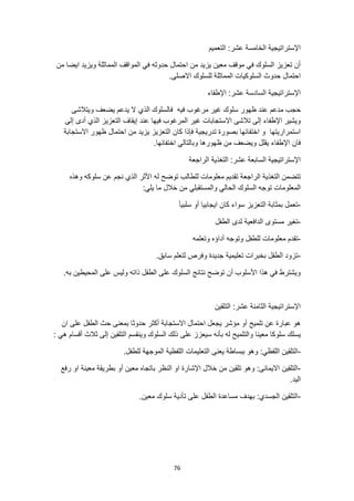 76
‫التعميم‬ :‫عشر‬ ‫الخامسة‬ ‫اإلستراتيجية‬
‫من‬ ‫ايضا‬ ‫ويزيد‬ ‫المماثلة‬ ‫المواقف‬ ‫في‬ ‫حدوثه‬ ‫احتمال‬ ‫من‬ ‫يزيد‬ ‫معين‬ ‫موقف‬ ‫في‬ ‫السلوك‬ ‫تعزيز‬ ‫أن‬
.‫االصلى‬ ‫للسلوك‬ ‫المماثلة‬ ‫السلوكيات‬ ‫حدوث‬ ‫احتمال‬
‫اإلطفاء‬ :‫عشر‬ ‫السادسة‬ ‫اإلستراتيجية‬
‫ح‬
‫ويتالشى‬ ‫يضعف‬ ‫يدعم‬ ‫ال‬ ‫الذي‬ ‫فالسلوك‬ ‫فيه‬ ‫مرغوب‬ ‫غير‬ ‫سلوك‬ ‫ظهور‬ ‫عند‬ ‫مدعم‬ ‫جب‬
‫فيها‬ ‫المرغوب‬ ‫غير‬ ‫االستجابات‬ ‫تالشى‬ ‫إلى‬ ‫اإلطفاء‬ ‫ويشير‬
‫إلى‬ ‫أدى‬ ‫الذي‬ ‫التعزيز‬ ‫إيقاف‬ ‫عند‬
‫االستجابة‬ ‫ظهور‬ ‫احتمال‬ ‫من‬ ‫يزيد‬ ‫التعزيز‬ ‫كان‬ ‫فإذا‬ ‫تدريجية‬ ‫بصورة‬ ‫اختفائها‬ ‫و‬ ‫استمراريتها‬
‫يقلل‬ ‫اإلطفاء‬ ‫فان‬
.‫اختفائها‬ ‫وبالتالي‬ ‫ظهورها‬ ‫من‬ ‫ويضعف‬
‫الراجعة‬ ‫التغذية‬ :‫عشر‬ ‫السابعة‬ ‫اإلستراتيجية‬
‫معلومات‬ ‫تقديم‬ ‫الراجعة‬ ‫التغذية‬ ‫تتضمن‬
‫وهذه‬ ‫سلوكه‬ ‫عن‬ ‫نجم‬ ‫الذي‬ ‫األثر‬ ‫له‬ ‫توضح‬ ‫للطالب‬
:‫يلي‬ ‫ما‬ ‫خالل‬ ‫من‬ ‫والمستقبلي‬ ‫الحالي‬ ‫السلوك‬ ‫توجه‬ ‫المعلومات‬
-
‫سلبيأ‬ ‫أو‬ ‫ايجابيا‬ ‫كان‬ ‫سواء‬ ‫التعزيز‬ ‫بمثابة‬ ‫تعمل‬
-
‫الطفل‬ ‫لدى‬ ‫الدافعية‬ ‫مستوى‬ ‫تغير‬
-
‫وتعلمه‬ ‫أداؤه‬ ‫وتوجه‬ ‫للطفل‬ ‫معلومات‬ ‫تقدم‬
-
.‫سابق‬ ‫لتعلم‬ ‫وفرص‬ ‫جديدة‬ ‫تعليمية‬ ‫بخبرات‬ ‫الطفل‬ ‫تزود‬
.‫به‬ ‫المحيطين‬ ‫على‬ ‫وليس‬ ‫ذاته‬ ‫الطفل‬ ‫على‬ ‫السلوك‬ ‫نتائج‬ ‫توضح‬ ‫أن‬ ‫األسلوب‬ ‫هذا‬ ‫في‬ ‫ويشترط‬
‫التلقين‬ :‫عشر‬ ‫الثامنة‬ ‫اإلستراتيجية‬
‫ان‬ ‫على‬ ‫الطفل‬ ‫حث‬ ‫بمعنى‬ ‫حدوثا‬ ‫أكثر‬ ‫االستجابة‬ ‫احتمال‬ ‫يجعل‬ ‫مؤشر‬ ‫أو‬ ‫تلميح‬ ‫عن‬ ‫عبارة‬ ‫هو‬
‫معينا‬ ‫سلوكا‬ ‫يسلك‬
: ‫هي‬ ‫أقسام‬ ‫ثالث‬ ‫إلى‬ ‫التلقين‬ ‫وينقسم‬ ‫السلوك‬ ‫ذلك‬ ‫على‬ ‫سيعزز‬ ‫بأنه‬ ‫له‬ ‫والتلميح‬
-
‫اللفظية‬ ‫التعليمات‬ ‫يعنى‬ ‫ببساطة‬ ‫وهو‬ :‫اللفظي‬ ‫التلقين‬
.‫للطفل‬ ‫الموجهة‬
-
‫رفع‬ ‫او‬ ‫معينة‬ ‫بطريقة‬ ‫أو‬ ‫معين‬ ‫باتجاه‬ ‫النظر‬ ‫او‬ ‫اإلشارة‬ ‫خالل‬ ‫من‬ ‫تلقين‬ ‫وهو‬ :‫االيمائى‬ ‫التلقين‬
.‫اليد‬
-
.‫معين‬ ‫سلوك‬ ‫تأدية‬ ‫على‬ ‫الطفل‬ ‫مساعدة‬ ‫بهدف‬ :‫الجسدي‬ ‫التلقين‬
 