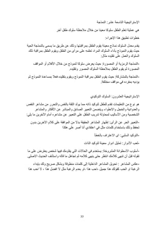 77
‫النمذجة‬ :‫عشر‬ ‫التاسعة‬ ‫اإلستراتيجية‬
‫ط‬ ‫سلوك‬ ‫مالحظة‬ ‫خالل‬ ‫من‬ ‫معينا‬ ‫سلوكا‬ ‫الطفل‬ ‫تعلم‬ ‫عملية‬ ‫هي‬
‫آخر‬ ‫فل‬
:‫اإلجراء‬ ‫هذا‬ ‫تطبيق‬ ‫خطوات‬
‫الحية‬ ‫بالنمذجة‬ ‫يسمى‬ ‫ما‬ ‫طريق‬ ‫عن‬ ‫وذلك‬ ‫بمراقبتها‬ ‫الطفل‬ ‫يقوم‬ ‫معينة‬ ‫نماذج‬ ‫السلوك‬ ‫معدل‬ ‫يقدم‬
‫الطفل‬ ‫من‬ ‫مرأى‬ ‫على‬ ‫تعلمه‬ ‫المراد‬ ‫السلوك‬ ‫بأداء‬ ‫النموذج‬ ‫يقوم‬ ‫حيث‬
‫ذلك‬ ‫بمراقبة‬ ‫الطفل‬ ‫ويقوم‬
:‫مثال‬ ‫تقليده‬ ‫على‬ ‫والعمل‬ ‫السلوك‬
-
‫ال‬ ‫أو‬ ‫الرمزية‬ ‫النمذجة‬
‫المواقف‬ ‫أو‬ ‫األفالم‬ ‫خالل‬ ‫من‬ ‫لنموذج‬ ‫سلوكا‬ ‫يعرض‬ ‫حيث‬ :‫مصورة‬
.‫وتقليده‬ ‫المصور‬ ‫السلوك‬ ‫بمالحظة‬ ‫الطفل‬ ‫يقوم‬ ‫ثم‬ ‫المصورة‬
-
‫ثم‬ ‫النموذج‬ ‫بمساعدة‬ ‫فعال‬ ‫بتقليده‬ ‫ويقوم‬ ‫النموذج‬ ‫بمراقبة‬ ‫الطفل‬ ‫يقوم‬ ‫حيث‬ :‫بالمشاركة‬ ‫النمذجة‬
.‫مختلفة‬ ‫مواقف‬ ‫في‬ ‫بمفرده‬ ‫يؤديه‬
‫السلو‬ :‫العشرون‬ ‫اإلستراتيجية‬
‫التوكيدي‬ ‫ك‬
‫النقص‬ ‫مشاعر‬ ‫من‬ ‫والتحرر‬ ‫بالنفس‬ ‫الثقة‬ ‫يولد‬ ‫مما‬ ‫ذاته‬ ‫لتوكيد‬ ‫للطفل‬ ‫تقدم‬ ‫التعليمات‬ ‫من‬ ‫نوع‬ ‫هو‬
‫الصادق‬ ‫التعبير‬ ‫ويتضمن‬ ‫واالنطواء‬ ‫والخجل‬ ‫والعدوانية‬
‫والمشاعر‬ ‫األفكار‬ ‫عن‬ ‫والمباشر‬
‫ما‬ ‫اآلخرين‬ ‫أمام‬ ‫مشاعره‬ ‫عن‬ ‫التعبير‬ ‫على‬ ‫الطفل‬ ‫تدريب‬ ‫لمحاولة‬ ‫األساليب‬ ‫ومن‬ ‫الشخصية‬
:‫يلي‬
-
‫بدون‬ ‫اآلخرين‬ ‫كالم‬ ‫على‬ ‫الموافقة‬ ‫من‬ ‫بدال‬ ‫الحقيقة‬ ‫المشاعر‬ ‫إظهار‬ :‫الرأى‬ ‫عن‬ ‫الحر‬ ‫التعبير‬
‫هكذا‬ ‫على‬ ‫أصر‬ ‫أنا‬ ‫اعتقادي‬ ‫في‬ ‫مثل‬ ‫كلمات‬ ‫باستخدام‬ ‫وذلك‬ ‫تحفظ‬
-
‫بالخطأ‬ ‫االعتراف‬ ‫اى‬ :‫السلبي‬ ‫التوكيد‬
-
‫الذات‬ ‫لتوكيد‬ ‫معينة‬ ‫ادوار‬ ‫تمثيل‬ :‫األدوار‬ ‫لعب‬
-
‫ما‬ ‫على‬ ‫يعترض‬ ‫شخص‬ ‫فيها‬ ‫يقاومك‬ ‫التي‬ ‫الحاالت‬ ‫في‬ ‫يستخدم‬ :‫المشروخة‬ ‫االسطوانة‬ ‫أسلوب‬
.‫االصلى‬ ‫الحديث‬ ‫واستأنف‬ ‫قاله‬ ‫ما‬ ‫تجاهل‬ ‫ثم‬ ‫كالمه‬ ‫ينهى‬ ‫حتى‬ ‫انتظر‬ ‫كالمك‬ ‫تنهى‬ ‫أن‬ ‫قبل‬ ‫تقوله‬
-
: ‫المشاعر‬ ‫عكس‬
‫بإبداء‬ ‫ولك‬ ‫صريح‬ ‫وبشكل‬ ‫منطوقة‬ ‫كلمات‬ ‫إلى‬ ‫الداخلية‬ ‫المشاعر‬ ‫تحويل‬
‫او‬ ‫الرغبة‬
‫الحب‬
‫هذا‬ ‫احب‬ ‫ال‬ ، ‫هذا‬ ‫افضل‬ ‫ال‬ ‫مثل‬ ‫الرغبة‬ ‫بعدم‬ ‫او‬، ‫هذا‬ ‫احب‬، ‫جميل‬ ‫هذا‬ ‫كقولك‬
 