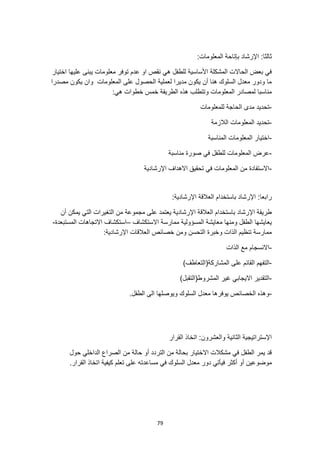 79
:‫ثالثا‬
:‫المعلومات‬ ‫بإتاحة‬ ‫اإلرشاد‬
‫عليها‬ ‫يبنى‬ ‫معلومات‬ ‫توفر‬ ‫عدم‬ ‫او‬ ‫نقص‬ ‫هي‬ ‫للطفل‬ ‫األساسية‬ ‫المشكلة‬ ‫الحاالت‬ ‫بعض‬ ‫في‬
‫اختيار‬
‫مصدرا‬ ‫يكون‬ ‫وان‬ ‫المعلومات‬ ‫على‬ ‫الحصول‬ ‫لعملية‬ ‫مديرا‬ ‫يكون‬ ‫أن‬ ‫هنا‬ ‫السلوك‬ ‫معدل‬ ‫ودور‬ ‫ما‬
:‫هي‬ ‫خطوات‬ ‫خمس‬ ‫الطريقة‬ ‫هذه‬ ‫وتتطلب‬ ‫المعلومات‬ ‫لمصادر‬ ‫مناسبا‬
-
‫للمعلومات‬ ‫الحاجة‬ ‫مدى‬ ‫تحديد‬
-
‫الالزمة‬ ‫المعلومات‬ ‫تحديد‬
-
‫المناسبة‬ ‫المعلومات‬ ‫اختيار‬
-
‫صورة‬ ‫في‬ ‫للطفل‬ ‫المعلومات‬ ‫عرض‬
‫مناسبة‬
-
‫اإلرش‬ ‫االهداف‬ ‫تحقيق‬ ‫في‬ ‫المعلومات‬ ‫من‬ ‫االستفادة‬
‫ادية‬
:‫اإلرشادية‬ ‫العالقة‬ ‫باستخدام‬ ‫اإلرشاد‬ :‫رابعا‬
‫أن‬ ‫يمكن‬ ‫التي‬ ‫التغيرات‬ ‫من‬ ‫مجموعة‬ ‫على‬ ‫يعتمد‬ ‫اإلرشادية‬ ‫العالقة‬ ‫باستخدام‬ ‫اإلرشاد‬ ‫طريقة‬
‫االستكشاف‬ ‫ممارسة‬ ‫المسؤولية‬ ‫معايشة‬ ‫ومنها‬ ‫الطفل‬ ‫يعايشها‬
–
‫المستبعدة‬ ‫االتجاهات‬ ‫استكشاف‬
-
:‫اإلرشادية‬ ‫العالقات‬ ‫خصائص‬ ‫ومن‬ ‫التحسن‬ ‫وخبرة‬ ‫الذات‬ ‫تنظيم‬ ‫ممارسة‬
-
‫الذات‬ ‫مع‬ ‫االنسجام‬
-
‫التفهم‬
)‫المشاركة(التعاطف‬ ‫على‬ ‫القائم‬
-
)‫المشروط(التقبل‬ ‫غير‬ ‫االيجابي‬ ‫التقدير‬
-
.‫الطفل‬ ‫الى‬ ‫ويوصلها‬ ‫السلوك‬ ‫معدل‬ ‫يوفرها‬ ‫الخصائص‬ ‫وهذه‬
‫القرار‬ ‫اتخاذ‬ :‫والعشرون‬ ‫الثانية‬ ‫اإلستراتيجية‬
‫حول‬ ‫الداخلي‬ ‫الصراع‬ ‫من‬ ‫حالة‬ ‫أو‬ ‫التردد‬ ‫من‬ ‫بحالة‬ ‫االختيار‬ ‫مشكالت‬ ‫في‬ ‫الطفل‬ ‫يمر‬ ‫قد‬
‫أك‬ ‫أو‬ ‫موضوعين‬
.‫القرار‬ ‫اتخاذ‬ ‫كيفية‬ ‫تعلم‬ ‫على‬ ‫مساعدته‬ ‫في‬ ‫السلوك‬ ‫معدل‬ ‫دور‬ ‫فيأتي‬ ‫ثر‬
 
