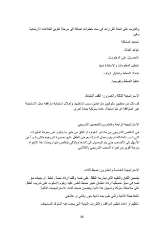 80
‫االرشادية‬ ‫العالقات‬ ‫تكوين‬ ‫مرحلة‬ ‫الى‬ ‫اضافة‬ ‫خطوات‬ ‫ست‬ ‫في‬ ‫القرارات‬ ‫اتخاذ‬ ‫على‬ ‫والتدرب‬
:‫وهى‬
-
‫المشكلة‬ ‫تحديد‬
-
‫البدائل‬ ‫توليد‬
-
‫المعلومات‬ ‫على‬ ‫الحصول‬
-
‫منها‬ ‫واالستفادة‬ ‫المعلومات‬ ‫تحليل‬
-
‫واخت‬ ‫الخطط‬ ‫إعداد‬
‫الهدف‬ ‫يار‬
-
.‫وتقويمها‬ ‫الخطط‬ ‫تنفيذ‬
‫المتبادل‬ ‫الكف‬ :‫والعشرون‬ ‫الثالثة‬ ‫اإلستراتيجية‬
‫االستجابة‬ ‫محل‬ ‫متوافقة‬ ‫استجابة‬ ‫وإحالل‬ ‫تداخلهما‬ ‫بسبب‬ ‫مترابطين‬ ‫سلوكيين‬ ‫نمطيين‬ ‫من‬ ‫كل‬ ‫كف‬
.‫أخرى‬ ‫بعادة‬ ‫سلوكية‬ ‫عادة‬ ‫استبدال‬ ‫يتم‬ ‫اى‬ ‫المتوافقة‬ ‫غير‬
‫ا‬ ‫التحصين‬:‫والعشرون‬ ‫الرابعة‬ ‫اإلستراتيجية‬
‫لتدريجي‬
‫المثيرات‬ ‫معرفة‬ ‫على‬ ‫وتقوم‬ ‫ما‬ ‫مثير‬ ‫من‬ ‫القلق‬ ‫او‬ ‫الخوف‬ ‫مشاعر‬ ‫من‬ ‫التدريجي‬ ‫التخلص‬ ‫هي‬
‫من‬ ‫يبدأ‬ ‫متكررة‬ ‫تدريجية‬ ‫بصورة‬ ‫عليها‬ ‫الطفل‬ ‫بعرض‬ ‫السلوك‬ ‫معدل‬ ‫يقوم‬ ‫ثم‬ ‫المشكلة‬ ‫تسبب‬ ‫التي‬
‫اإلجراء‬ ‫هذا‬ ‫ويحدث‬ ‫منها‬ ‫يتخلص‬ ‫وبالتالي‬ ‫اشدها‬ ‫الى‬ ‫الوصول‬ ‫يتم‬ ‫حتي‬ ‫األصعب‬ ‫إلى‬ ‫األسهل‬
‫بدرج‬
.‫والتالشي‬ ‫التدريجي‬ ‫السحب‬ ‫إجراء‬ ‫من‬ ‫أقوي‬ ‫ة‬
‫الذات‬ ‫ضبط‬ :‫والعشرون‬ ‫الخامسة‬ ‫اإلستراتيجية‬
‫مع‬ ‫جهاده‬ ‫او‬ ‫الطفل‬ ‫نضال‬ ‫ازداد‬ ‫وكلما‬ ‫نفسه‬ ‫على‬ ‫الطفل‬ ‫يمارسه‬ ‫الذي‬ ‫والتقييد‬ ‫الكبح‬ ‫يتضمن‬
‫تعبير‬ ‫انطباق‬ ‫ازداد‬ ‫ضبطها‬ ‫سبيل‬ ‫في‬ ‫نفسه‬
‫الطفل‬ ‫تدريب‬ ‫على‬ ‫األسلوب‬ ‫ويقوم‬ ‫عليه‬ ‫النفس‬ ‫ضبط‬
:‫التالية‬ ‫االستراتيجيات‬ ‫الذات‬ ‫ضبط‬ ‫ويتضمن‬ ‫ذاتيا‬ ‫هذا‬ ‫وتسجيل‬ ‫سلوكه‬ ‫مالحظة‬ ‫على‬
-
‫عالجي‬ ‫او‬ ‫وقائي‬ ‫بدور‬ ‫ذاتها‬ ‫بحد‬ ‫تقوم‬ ‫والتي‬ ‫الذاتية‬ ‫المالحظة‬
-
‫المستهدف‬ ‫السلوك‬ ‫فيه‬ ‫يحدث‬ ‫التي‬ ‫البيئية‬ ‫والظروف‬ ‫المواقف‬ ‫تنظيم‬ ‫اعادة‬ ‫او‬ ‫تنظيم‬
 