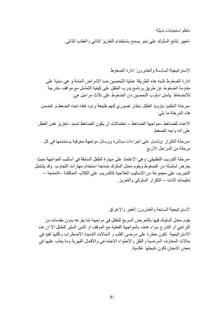 81
-
‫بديلة‬ ‫استجابات‬ ‫تعلم‬
-
‫الذاتي‬ ‫والعقاب‬ ‫الذاتي‬ ‫التعزيز‬ ‫باستخدام‬ ‫يسمح‬ ‫نحو‬ ‫على‬ ‫السلوك‬ ‫نتائج‬ ‫تغيير‬
.
‫وال‬ ‫السادسة‬ ‫اإلستراتيجية‬
:‫عشرون‬
‫الضغوط‬ ‫ادارة‬
‫العامة‬ ‫االمراض‬ ‫ضد‬ ‫التحصين‬ ‫عملية‬ ‫الطريقة‬ ‫هذه‬ ‫تشبه‬ ‫الضغوط‬ ‫ادارة‬
‫على‬ ‫مبنية‬ ‫هي‬ ‫و‬
‫متدرجة‬ ‫مواقف‬ ‫مع‬ ‫التعامل‬ ‫كيفية‬ ‫على‬ ‫الطفل‬ ‫يدرب‬ ‫برنامج‬ ‫طريق‬ ‫عن‬ ‫الضغوط‬ ‫مقاومة‬
:‫هي‬ ‫مراحل‬ ‫ثالث‬ ‫على‬ ‫الضغوط‬ ‫من‬ ‫التحصين‬ ‫اسلوب‬ ‫يشمل‬ ‫لالنضغاط‬
-
‫الطف‬ ‫بتزويد‬ :‫التعليم‬ ‫مرحلة‬
‫تتضمن‬ ‫و‬ ‫الضغط‬ ‫تجاه‬ ‫فعله‬ ‫ردود‬ ‫طبيعة‬ ‫لفهم‬ ‫تصوري‬ ‫بإطار‬ ‫ل‬
:‫يلي‬ ‫ما‬ ‫المرحلة‬ ‫هذه‬
‫للضاغط‬ ‫االعداد‬
–
‫الضاغط‬ ‫مواجهة‬
–
‫شديد‬ ‫الضاغط‬ ‫يكون‬ ‫أن‬ ‫احتماالت‬
–
‫الطفل‬ ‫نفس‬ ‫تعزيز‬
.‫الضغط‬ ‫واجه‬ ‫انه‬ ‫على‬
-
‫كل‬ ‫في‬ ‫يستخدمها‬ ‫معرفية‬ ‫مواجهة‬ ‫ووسائل‬ ‫مباشرة‬ ‫اجراءات‬ ‫على‬ ‫وتشمل‬: ‫التكرار‬ ‫مرحلة‬
‫االربع‬ ‫المراحل‬ ‫من‬ ‫مرحلة‬
-
‫حيث‬ ‫المواجهة‬ ‫أساليب‬ ‫في‬ ‫السابقة‬ ‫الطفل‬ ‫مهارة‬ ‫على‬ ‫االعتماد‬ ‫وهي‬ :‫التطبيقي‬ ‫التدريب‬ ‫مرحلة‬
‫التجاوب‬ ‫مهارات‬ ‫استخدام‬ ‫بنمذجة‬ ‫السلوك‬ ‫معدل‬ ‫ويقوم‬ ‫الضغوط‬ ‫من‬ ‫لسلسلة‬ ‫يعرض‬
‫يشتمل‬ ‫وقد‬
‫الكالم‬ ‫على‬ ‫كالتدريب‬ ‫العالجية‬ ‫االساليب‬ ‫من‬ ‫مجموعة‬ ‫على‬ ‫التجريب‬
-
‫المناقشة‬
–
‫النمذجة‬
–
‫الذات‬ ‫تعليمات‬
–
.‫والتعزيز‬ ‫السلوكي‬ ‫التكرار‬
‫ا‬
‫واإلغراق‬ ‫الغمر‬ :‫والعشرون‬ ‫السابعة‬ ‫إلستراتيجية‬
‫مقدما‬ ‫بدون‬ ‫يفزعه‬ ‫لما‬ ‫مواجهة‬ ‫في‬ ‫للطفل‬ ‫السريع‬ ‫بالتعريض‬ ‫فيها‬ ‫السلوك‬ ‫معدل‬ ‫يقوم‬
‫من‬ ‫ت‬
‫هذه‬ ‫ان‬ ‫أال‬ ‫للطفل‬ ‫المثير‬ ‫الشئ‬ ‫او‬ ‫الموقف‬ ‫مع‬ ‫الفعلية‬ ‫بالمواجهة‬ ‫هدف‬ ‫سواء‬ ‫التدرج‬ ‫او‬ ‫التراخي‬
‫االستراتيجية‬
‫في‬ ‫تفيد‬ ‫ولكنها‬ ‫االضطراب‬ ‫الشديدة‬ ‫الحاالت‬ ‫و‬ ‫القلب‬ ‫مرضى‬ ‫على‬ ‫خطرة‬ ‫تكون‬
‫في‬ ‫عليها‬ ‫يعاب‬ ‫وما‬ ‫القهرية‬ ‫واألفعال‬ ‫االجتماعي‬ ‫واالنطواء‬ ‫والقلق‬ ‫المرضية‬ ‫المخاوف‬ ‫حاالت‬
.‫عكسية‬ ‫نتيجتها‬ ‫تكون‬ ‫االحيان‬ ‫بعض‬
 