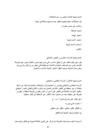 82
‫المشكالت‬ ‫حل‬ :‫والعشرون‬ ‫الثامنة‬ ‫اإلستراتيجية‬
‫الحياة‬ ‫في‬ ‫مشكلة‬ ‫تواجهه‬ ‫عندما‬ ‫الطفل‬ ‫يتعلمها‬ ‫عملية‬ ‫المشكالت‬ ‫حل‬
:‫خطوات‬ ‫خمس‬ ‫على‬ ‫وتشتمل‬
-
‫المشكلة‬ ‫تحديد‬
-
‫الهدف‬ ‫اختيار‬
-
‫اإلستراتيجية‬ ‫اختيار‬
-
‫اإلستراتيجية‬ ‫استخدام‬
-
‫التقويم‬
‫االنفعالي‬ ‫التنفيس‬ :‫والعشرون‬ ‫التاسعة‬ ‫اإلستراتيجية‬
‫أ‬ ‫على‬ ‫الطفل‬ ‫تعليم‬ ‫على‬ ‫يقوم‬
‫بطريقة‬ ‫عنها‬ ‫ويعبر‬ ‫تلقائية‬ ‫بصورة‬ ‫فيها‬ ‫يحس‬ ‫التي‬ ‫مشاعره‬ ‫يطلق‬ ‫ن‬
‫بها‬ ‫والوعي‬ ‫إدراكها‬ ‫من‬ ‫يتمكن‬ ‫لكي‬ ‫المستقبلية‬ ‫واألهداف‬ ‫الحالية‬ ‫العواطف‬ ‫عن‬ ‫والبوح‬ ‫كالمية‬
‫ويقو‬
.‫والمقبول‬ ‫المناسب‬ ‫السلوك‬ ‫الختيار‬ ‫الطفل‬ ‫بتوجيه‬ ‫السلوك‬ ‫معدل‬ ‫م‬
‫واالنفعالي‬ ‫العقالني‬ ‫اإلرشاد‬ :‫الثالثون‬ ‫اإلستراتيجية‬
‫انماط‬ ‫عن‬ ‫تنشأ‬ ‫إنما‬ ‫النفسية‬ ‫والمشكالت‬ ‫االضطرابات‬ ‫أن‬ ‫يفترض‬ ‫واالنفعالي‬ ‫العقالني‬ ‫اإلرشاد‬
‫المنطقي‬ ‫بالحوار‬ ‫العقلي‬ ‫اإلقناع‬ ‫بأسلوب‬ ‫يتم‬ ‫التعديل‬ ‫فان‬ ‫لذلك‬ ‫التفكير‬ ‫في‬ ‫منطقية‬ ‫غير‬ ‫او‬ ‫خاطئة‬
‫منطقية‬ ‫بطريقة‬ ‫يفكرون‬ ‫الناس‬ ‫أن‬ ‫أساس‬ ‫على‬ ‫التفكير‬ ‫في‬ ‫الخاطئة‬ ‫الجوانب‬ ‫وإظهار‬
‫يفكرون‬ ‫و‬
.‫منطقية‬ ‫أفكار‬ ‫الى‬ ‫المنطقية‬ ‫غير‬ ‫األفكار‬ ‫إعادة‬ ‫الممكن‬ ‫من‬ ‫وهنا‬ ‫منطقية‬ ‫غير‬ ‫بطريقة‬
‫أ‬:‫يسمى‬ ‫نموذج‬ ‫على‬ ‫تعتمد‬ ‫وهي‬
–
‫ب‬
-
‫ج‬
‫أ‬
–
‫به‬ ‫يقوم‬ ‫الذي‬ ‫الحدث‬
‫ب‬
-
‫منطقي‬ ‫تفكير‬ ‫التفكير‬
–
‫منطقي‬ ‫غير‬ ‫تفكير‬
‫ج‬
-
‫للتفكير‬ ‫تبعا‬ ‫النتيجة‬ ‫وتستمد‬ ‫النتيجة‬
‫ت‬ ‫انما‬ ‫الطريقة‬ ‫لهذه‬ ‫محددة‬ ‫أساليب‬ ‫توجد‬ ‫ال‬
‫معدل‬ ‫وقيام‬ ‫الطفل‬ ‫مع‬ ‫المهنية‬ ‫العالقة‬ ‫تكوين‬ ‫على‬ ‫ركز‬
 