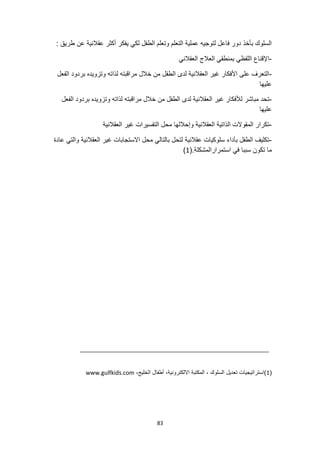 83
: ‫طريق‬ ‫عن‬ ‫عقالنية‬ ‫أكثر‬ ‫يفكر‬ ‫لكي‬ ‫الطفل‬ ‫وتعلم‬ ‫التعلم‬ ‫عملية‬ ‫لتوجيه‬ ‫فاعل‬ ‫دور‬ ‫بأخذ‬ ‫السلوك‬
-
‫العقالني‬ ‫العالج‬ ‫بمنطقي‬ ‫اللفظي‬ ‫اإلقناع‬
-
‫ا‬ ‫بردود‬ ‫وتزويده‬ ‫لذاته‬ ‫مراقبته‬ ‫خالل‬ ‫من‬ ‫الطفل‬ ‫لدى‬ ‫العقالنية‬ ‫غير‬ ‫األفكار‬ ‫على‬ ‫التعرف‬
‫لفعل‬
‫عليها‬
-
‫الفعل‬ ‫بردود‬ ‫وتزويده‬ ‫لذاته‬ ‫مراقبته‬ ‫خالل‬ ‫من‬ ‫الطفل‬ ‫لدى‬ ‫العقالنية‬ ‫غير‬ ‫لألفكار‬ ‫مباشر‬ ‫تحد‬
‫عليها‬
-
‫العقالنية‬ ‫غير‬ ‫التفسيرات‬ ‫محل‬ ‫وإحاللها‬ ‫العقالنية‬ ‫الذاتية‬ ‫المقوالت‬ ‫تكرار‬
-
‫والتي‬ ‫العقالنية‬ ‫غير‬ ‫االستجابات‬ ‫محل‬ ‫بالتالي‬ ‫لتحل‬ ‫عقالنية‬ ‫سلوكيات‬ ‫بأداء‬ ‫الطفل‬ ‫تكليف‬
‫عادة‬
.‫استمرارالمشكلة‬ ‫في‬ ‫سببا‬ ‫تكون‬ ‫ما‬
(
1
)
(
1
،‫الخليج‬ ‫أطفال‬ ،‫االلكترونية‬ ‫المكتبة‬ ، ‫السلوك‬ ‫تعديل‬ ‫)استراتيجيات‬
www.gulfkids.com
 