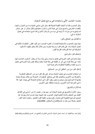 84
:‫خامسا‬
:‫السلوك‬ ‫تعديل‬ ‫برامج‬ ‫في‬ ‫واستخدامه‬ ‫اآللي‬ ‫الحاسب‬
‫شتى‬ ‫دخل‬ ‫فقد‬ ‫الحديثة‬ ‫التقنية‬ ‫أنتجته‬ ‫ما‬ ‫قمة‬ ‫الحاسوب‬ ‫يمثل‬
‫وانتهاء‬ ‫المنزل‬ ‫من‬ ‫بدءا‬ ‫الحياة‬ ‫مناحي‬
‫مباشر‬ ‫غير‬ ‫او‬ ‫مباشر‬ ‫بشكل‬ ‫معيشتهم‬ ‫وأسلوب‬ ‫الناس‬ ‫حياة‬ ‫في‬ ‫مؤثرا‬ ‫وأصبح‬ ‫الخارجي‬ ‫بالفضاء‬
‫تعديل‬ ‫في‬ ‫استخدامه‬ ‫اتسع‬ ‫كما‬ ‫األخرى‬ ‫الوسائل‬ ‫من‬ ‫سواه‬ ‫في‬ ‫توجد‬ ‫ال‬ ‫ميزات‬ ‫من‬ ‫به‬ ‫يتمتع‬ ‫لما‬
:‫يلي‬ ‫ما‬ ‫السلوك‬
1
-
‫والفرد‬ ‫المعالج‬ ‫بين‬ ‫التفاعل‬
‫الح‬ ‫يقوم‬ ‫حيث‬
‫في‬ ‫التالية‬ ‫الخطوات‬ ‫فتقرر‬ ‫الفرد‬ ‫عن‬ ‫الصادرة‬ ‫الخبرة‬ ‫أو‬ ‫للحدث‬ ‫باالستجابة‬ ‫اسوب‬
‫السلوك‬ ‫تعديل‬
‫االساليب‬ ‫تكييف‬ ‫يمكن‬ ‫ذلك‬ ‫خالل‬ ‫ومن‬ ‫تجاوبه‬ ‫ودرجة‬ ‫الفرد‬ ‫تقدم‬ ‫على‬ ‫بناء‬
.‫للفرد‬ ‫الفردية‬ ‫الفروقات‬ ‫لمراعاة‬ ‫السلوكية‬
2
-
‫بالبرنامج‬ ‫الفرد‬ ‫تحكم‬
‫في‬ ‫الحرية‬ ‫الفرد‬ ‫لدى‬ ‫تتاح‬ ‫حيث‬
‫تعديل‬
‫لهاو‬ ‫المناسب‬ ‫االسلوب‬ ‫يختار‬ ‫أن‬ ‫وله‬ ‫يشاء‬ ‫ومتي‬ ‫يشاء‬ ‫ما‬
‫اختيار‬ ‫في‬ ‫الحرية‬ ‫لديه‬ ‫تكون‬ ‫وبذلك‬ ‫معلما‬ ‫كونه‬ ‫حاله‬ ‫في‬ ‫لطلبته‬ ‫او‬ ‫أمر‬ ‫ولي‬ ‫كونه‬ ‫حالة‬ ‫في‬ ‫إلبنه‬
.‫لديه‬ ‫والمرغوبة‬ ‫المطلوبة‬ ‫وبالكمية‬ ‫تعلمه‬ ‫يريد‬ ‫ما‬
3
-
:‫المستنتج‬ ‫دور‬ ‫الى‬ ‫المتلقي‬ ‫دور‬ ‫من‬ ‫الفرد‬ ‫نقل‬
‫الحا‬ ‫استخدام‬ ‫إن‬
‫للمعلومة‬ ‫المستقبل‬ ‫دور‬ ‫من‬ ‫الفرد‬ ‫نقل‬ ‫على‬ ‫يساعد‬ ‫السلوك‬ ‫تعديل‬ ‫في‬ ‫سوب‬
‫اآلخرين‬ ‫من‬ ‫والمعرفة‬
‫محددة‬ ‫معرفة‬ ‫خالل‬ ‫من‬ ‫المعرفة‬ ‫و‬ ‫للمعلومة‬ ‫مستنتج‬ ‫إلى‬ ‫نقله‬ ‫وبالتحديد‬
‫فال‬ ‫عنها‬ ‫يبحث‬ ‫التي‬ ‫المعرفة‬ ‫استنتاج‬ ‫إلى‬ ‫الفرد‬ ‫ويقود‬ ‫معين‬ ‫موضوع‬ ‫حول‬ ‫البرنامج‬ ‫له‬ ‫يقدمها‬
‫ا‬ ‫أمام‬ ‫إلحراجه‬ ‫داعي‬
‫اآلخرين‬ ‫على‬ ‫مشكلته‬ ‫وعرضه‬ ‫آلخرين‬
4
-
:‫والتشويق‬ ‫اإلثارة‬
‫التفاعل‬ ‫في‬ ‫أساسي‬ ‫دور‬ ‫له‬ ‫عنصر‬ ‫و‬ ‫جدا‬ ‫مهم‬ ‫أمر‬ ‫السلوك‬ ‫تعديل‬ ‫في‬ ‫والتشويق‬ ‫اإلثارة‬ ‫وجود‬
‫وجودها‬ ‫مراعاة‬ ‫تتم‬ ‫حيث‬ ‫المهمة‬ ‫هذه‬ ‫الحاسوب‬ ‫فيوفر‬ ‫العلمية‬ ‫والمادة‬ ‫المتعلم‬ ‫بين‬ ‫الفعال‬
‫عند‬
‫ر‬ ‫تحاول‬ ‫التي‬ ‫التعليمية‬ ‫البرامج‬ ‫تصميم‬
‫الفرد‬ ‫انتباه‬ ‫وتجذب‬ ‫للتعديل‬ ‫الفرد‬ ‫دافعية‬ ‫مستوى‬ ‫فع‬
، ‫والسلطان‬ ‫تعب(الفنتوخ‬ ‫أو‬ ‫ملل‬ ‫دون‬ ‫سلوكه‬ ‫لتعديل‬
1999
()
1
)
(
1
‫المسيرة‬ ‫دار‬،‫والتطبيق‬ ‫النظرية‬ ‫اإلنساني‬ ‫السلوك‬ ‫تعديل‬ ،‫أسعد‬ ‫أبو‬ ‫عبداللطيف‬ ‫أحمد‬.‫)د‬
2011
‫ص‬،‫م‬
343
-
344
 