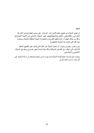 86
‫تمهيد‬
‫االشراط‬ ‫(مبادئ‬ ‫التعلم‬ ‫مبادئ‬ ‫على‬ ‫المستنده‬ ‫لالجراءات‬ ‫منظم‬ ‫تطبيق‬ ‫هو‬ ‫السلوك‬ ‫تعديل‬ ‫إن‬
‫االجرائي‬
—
‫الكالسيكي‬
–
‫االجتماعية‬ ‫االهمية‬ ‫ذي‬ ‫االنساني‬ ‫السلوك‬ ‫تغيير‬ ‫بالمالحظة)بهدف‬ ‫التعلم‬
‫والمتغ‬ ‫الظروف‬ ‫تنظيم‬ ‫إعادة‬ ‫أو‬ ‫تنظيم‬ ‫خالل‬ ‫من‬ ‫وذلك‬
‫وبخا‬ ‫بالسلوك‬ ‫المتعلقة‬ ‫البيئية‬ ‫يرات‬
‫صة‬
)‫(الخطيب‬ ‫السلوك‬ ‫بعد‬ ‫تحدث‬ ‫التي‬ ‫تلك‬ ‫منها‬
‫المنظم‬ ‫التطبيق‬ ‫على‬ ‫يشمل‬ ‫الذي‬ ‫العلم‬ ‫هو‬ ‫السلوك‬ ‫تعديل‬ ‫أن‬ ‫ونيوارد‬ ‫وهيرون‬ ‫كوبر‬ ‫ويرى‬
‫السلوك‬ ‫في‬ ‫ومفيد‬ ‫جوهري‬ ‫تغيير‬ ‫إحداث‬ ‫بغية‬ ‫وذلك‬ ‫السلوكية‬ ‫القوانين‬ ‫عن‬ ‫انبثقت‬ ‫التي‬ ‫لألساليب‬
.‫واالجتماعي‬ ‫األكاديمي‬
‫تق‬ ‫عملية‬ ‫بأنه‬ ‫إجرائيا‬ ‫ويعرف‬
‫غير‬ ‫السلوك‬ ‫إزالة‬ ‫أو‬ ‫وإضعاف‬ ‫ناحية‬ ‫من‬ ‫به‬ ‫المرغوب‬ ‫السلوك‬ ‫وية‬
.‫أخرى‬ ‫ناحية‬ ‫من‬ ‫به‬ ‫المرغوب‬
 
