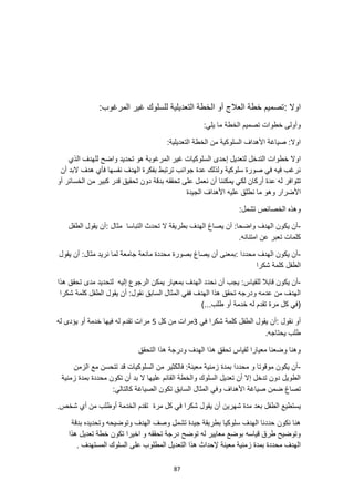 87
: ‫اوال‬
:‫المرغوب‬ ‫غير‬ ‫للسلوك‬ ‫التعديلية‬ ‫الخطة‬ ‫أو‬ ‫العالج‬ ‫خطة‬ ‫تصميم‬
:‫يلي‬ ‫ما‬ ‫الخطة‬ ‫تصميم‬ ‫خطوات‬ ‫وأولى‬
:‫التعديلية‬ ‫الخطة‬ ‫من‬ ‫السلوكية‬ ‫األهداف‬ ‫صياغة‬ :‫اوال‬
‫خطوات‬ ‫اوال‬
‫الذي‬ ‫للهدف‬ ‫واضح‬ ‫تحديد‬ ‫هو‬ ‫المرغوبة‬ ‫غير‬ ‫السلوكيات‬ ‫إحدى‬ ‫لتعديل‬ ‫التدخل‬
‫أن‬ ‫البد‬ ‫هدف‬ ‫فأي‬ ‫نفسها‬ ‫الهدف‬ ‫بفكرة‬ ‫ترتبط‬ ‫جوانب‬ ‫عدة‬ ‫ولذلك‬ ‫سلوكية‬ ‫صورة‬ ‫في‬ ‫فيه‬ ‫نرغب‬
‫أر‬ ‫عدة‬ ‫له‬ ‫تتوافر‬
‫أو‬ ‫الخسائر‬ ‫من‬ ‫كبير‬ ‫قدر‬ ‫تحقيق‬ ‫دون‬ ‫بدقة‬ ‫تحققه‬ ‫على‬ ‫نعمل‬ ‫أن‬ ‫يمكننا‬ ‫لكي‬ ‫كان‬
‫عل‬ ‫نطلق‬ ‫ما‬ ‫وهو‬ ‫األضرار‬
‫الجيدة‬ ‫األهداف‬ ‫يه‬
:‫تشمل‬ ‫الخصائص‬ ‫وهذه‬
-
‫الطفل‬ ‫يقول‬ ‫أن‬: ‫مثال‬ ‫التباسا‬ ‫تحدث‬ ‫ال‬ ‫بطريقة‬ ‫الهدف‬ ‫يصاغ‬ ‫أن‬ :‫واضحا‬ ‫الهدف‬ ‫يكون‬ ‫أن‬
.‫امتنانه‬ ‫عن‬ ‫تعبر‬ ‫كلمات‬
-
‫يقول‬ ‫أن‬ :‫مثال‬ ‫نريد‬ ‫لما‬ ‫جامعة‬ ‫مانعة‬ ‫محددة‬ ‫بصورة‬ ‫يصاغ‬ ‫أن‬ ‫بمعنى‬: ‫محددا‬ ‫الهدف‬ ‫يكون‬ ‫أن‬
‫شكرا‬ ‫كلمة‬ ‫الطفل‬
-
‫لل‬ ‫قابال‬ ‫يكون‬ ‫أن‬
‫إلي‬ ‫الرجوع‬ ‫يمكن‬ ‫بمعيار‬ ‫الهدف‬ ‫نحدد‬ ‫أن‬ ‫يجب‬ :‫قياس‬
‫هذا‬ ‫تحقق‬ ‫مدى‬ ‫لتحديد‬ ‫ه‬
‫شكرا‬ ‫كلمة‬ ‫الطفل‬ ‫يقول‬ ‫أن‬ :‫نقول‬ ‫السابق‬ ‫المثال‬ ‫ففي‬ ‫الهدف‬ ‫هذا‬ ‫تحقق‬ ‫ودرجه‬ ‫عدمه‬ ‫من‬ ‫الهدف‬
)...‫طلب‬ ‫أو‬ ‫خدمة‬ ‫له‬ ‫تقدم‬ ‫مرة‬ ‫كل‬ ‫(في‬
‫في‬ ‫شكرا‬ ‫كلمة‬ ‫الطفل‬ ‫يقول‬ ‫أن‬: ‫نقول‬ ‫أو‬
3
‫كل‬ ‫من‬ ‫مرات‬
5
‫خ‬ ‫فيها‬ ‫له‬ ‫تقدم‬ ‫مرات‬
‫له‬ ‫يؤدى‬ ‫أو‬ ‫دمة‬
.‫يحتاجه‬ ‫طلب‬
‫التحقق‬ ‫هذا‬ ‫ودرجة‬ ‫الهدف‬ ‫هذا‬ ‫تحقق‬ ‫لقياس‬ ‫معيارا‬ ‫وضعنا‬ ‫وهنا‬
-
‫الزمن‬ ‫مع‬ ‫تتحسن‬ ‫قد‬ ‫السلوكيات‬ ‫من‬ ‫فالكثير‬ :‫معينة‬ ‫زمنية‬ ‫بمدة‬ ‫محددا‬ ‫و‬ ‫موقوتا‬ ‫يكون‬ ‫أن‬
‫زمنية‬ ‫بمدة‬ ‫محددة‬ ‫تكون‬ ‫أن‬ ‫بد‬ ‫ال‬ ‫عليها‬ ‫القائم‬ ‫والخطة‬ ‫السلوك‬ ‫تعديل‬ ‫أن‬ ‫إال‬ ‫تدخل‬ ‫دون‬ ‫الطويل‬
‫تصاغ‬
:‫كالتالي‬ ‫الصياغة‬ ‫تكون‬ ‫السابق‬ ‫المثال‬ ‫وفي‬ ‫األهداف‬ ‫صياغة‬ ‫ضمن‬
‫شهري‬ ‫مدة‬ ‫بعد‬ ‫الطفل‬ ‫يستطيع‬
.‫شخص‬ ‫أي‬ ‫من‬ ‫أوطلب‬ ‫الخدمة‬ ‫تقدم‬ ‫مرة‬ ‫كل‬ ‫في‬ ‫شكرا‬ ‫يقول‬ ‫أن‬ ‫ن‬
‫بدقة‬ ‫وتحديده‬ ‫وتوضيحه‬ ‫الهدف‬ ‫وصف‬ ‫تشمل‬ ‫جيدة‬ ‫بطربقة‬ ‫سلوكيا‬ ‫الهدف‬ ‫حددنا‬ ‫نكون‬ ‫هنا‬
‫هذا‬ ‫تعديل‬ ‫خطة‬ ‫تكون‬ ‫اخيرا‬ ‫و‬ ‫تحققه‬ ‫درجة‬ ‫توضح‬ ‫له‬ ‫معايير‬ ‫بوضع‬ ‫قياسه‬ ‫طرق‬ ‫وتوضيح‬
‫ال‬ ‫التعديل‬ ‫هذا‬ ‫إلحداث‬ ‫معينة‬ ‫زمنية‬ ‫بمدة‬ ‫محددة‬ ‫الهدف‬
. ‫المستهدف‬ ‫السلوك‬ ‫على‬ ‫مطلوب‬
 