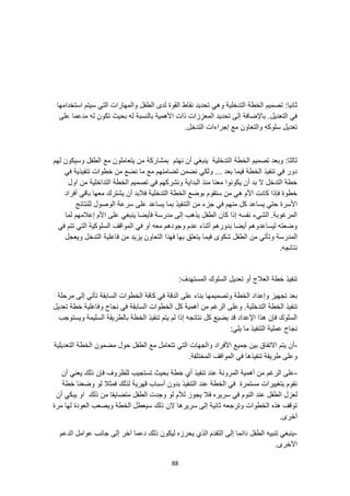 88
:‫ثانيا‬
‫التدخلية‬ ‫الخطة‬ ‫تصميم‬
‫تحديد‬ ‫وهي‬
‫استخدامها‬ ‫سيتم‬ ‫التي‬ ‫والمهارات‬ ‫الطفل‬ ‫لدى‬ ‫القوة‬ ‫نقاط‬
‫على‬ ‫مدعما‬ ‫له‬ ‫تكون‬ ‫بحيث‬ ‫له‬ ‫بالنسبة‬ ‫األهمية‬ ‫ذات‬ ‫المعززات‬ ‫تحديد‬ ‫إلى‬ ‫باإلضافة‬ .‫التعديل‬ ‫في‬
.‫التدخل‬ ‫إجراءات‬ ‫مع‬ ‫والتعاون‬ ‫سلوكه‬ ‫تعديل‬
‫الخطة‬ ‫تصميم‬ ‫وبعد‬ :‫ثالثا‬
‫الطفل‬ ‫مع‬ ‫يتعاملون‬ ‫من‬ ‫بمشاركة‬ ‫نهتم‬ ‫أن‬ ‫ينبغي‬ ‫التدخلية‬
‫لهم‬ ‫وسيكون‬
‫في‬ ‫تنفيذية‬ ‫خطوات‬ ‫من‬ ‫نضع‬ ‫ما‬ ‫مع‬ ‫تضامنهم‬ ‫نضمن‬ ‫ولكي‬ ... ‫بعد‬ ‫فيما‬ ‫الخطة‬ ‫تنفيذ‬ ‫في‬ ‫دور‬
‫اول‬ ‫من‬ ‫التداخلية‬ ‫الخطة‬ ‫تصميم‬ ‫في‬ ‫ونشركهم‬ ‫البداية‬ ‫منذ‬ ‫معنا‬ ‫يكونوا‬ ‫أن‬ ‫بد‬ ‫ال‬ ‫التدخل‬ ‫خطة‬
‫أفر‬ ‫باقي‬ ‫معها‬ ‫يشترك‬ ‫أن‬ ‫فالبد‬ ‫التدخلية‬ ‫الخطة‬ ‫بوضع‬ ‫ستقوم‬ ‫من‬ ‫هي‬ ‫األم‬ ‫كانت‬ ‫فإذا‬ ‫خطوة‬
‫اد‬
‫منهم‬ ‫كل‬ ‫يساعد‬ ‫حتي‬ ‫األسرة‬
‫للنتائج‬ ‫الوصول‬ ‫سرعة‬ ‫على‬ ‫يساعد‬ ‫بما‬ ‫التنفيذ‬ ‫من‬ ‫جزء‬ ‫في‬
‫لما‬ ‫إعالمهم‬ ‫األم‬ ‫على‬ ‫ينبغي‬ ‫فأيضا‬ ‫مدرسة‬ ‫إلى‬ ‫يذهب‬ ‫الطفل‬ ‫كان‬ ‫إذا‬ ‫نفسه‬ ‫الشيء‬ .‫المرغوبة‬
‫في‬ ‫تتم‬ ‫التي‬ ‫السلوكية‬ ‫المواقف‬ ‫في‬ ‫أو‬ ‫معه‬ ‫وجودهم‬ ‫عدم‬ ‫أثناء‬ ‫بدورهم‬ ‫أيضا‬ ‫ليساعدوهم‬ ‫وضعته‬
‫و‬ ‫المدرسة‬
‫ويعجل‬ ‫التدخل‬ ‫فاعلية‬ ‫من‬ ‫يزيد‬ ‫التعاون‬ ‫فهذا‬ ‫بها‬ ‫يتعلق‬ ‫فيما‬ ‫شكوى‬ ‫الطفل‬ ‫من‬ ‫تأتي‬
.‫نتائجه‬
:‫المستهدف‬ ‫السلوك‬ ‫تعديل‬ ‫أو‬ ‫العالج‬ ‫خطة‬ ‫تنفيذ‬
‫وتصميمها‬ ‫الخطة‬ ‫وإعداد‬ ‫تجهيز‬ ‫بعد‬
‫مرحلة‬ ‫إلى‬ ‫تأتي‬ ‫السابقة‬ ‫الخطوات‬ ‫كافة‬ ‫في‬ ‫الدقة‬ ‫على‬ ‫بناء‬
‫ك‬ ‫أهمية‬ ‫من‬ ‫الرغم‬ ‫وعلى‬ .‫التدخلية‬ ‫الخطة‬ ‫تنفيذ‬
‫تعديل‬ ‫خطة‬ ‫وفاعلية‬ ‫نجاح‬ ‫في‬ ‫السابقة‬ ‫الخطوات‬ ‫ل‬
‫ويستوجب‬ ‫السليمة‬ ‫بالطريقة‬ ‫الخطة‬ ‫تنفيذ‬ ‫يتم‬ ‫لم‬ ‫إذا‬ ‫نتائجه‬ ‫كل‬ ‫يضيع‬ ‫قد‬ ‫اإلعداد‬ ‫هذا‬ ‫فإن‬ ‫السلوك‬
:‫يلي‬ ‫ما‬ ‫التنفيذ‬ ‫عملية‬ ‫نجاح‬
-
‫التعديلية‬ ‫الخطة‬ ‫مضمون‬ ‫حول‬ ‫الطفل‬ ‫مع‬ ‫تتعامل‬ ‫التي‬ ‫والجهات‬ ‫األفراد‬ ‫جميع‬ ‫بين‬ ‫االتفاق‬ ‫يتم‬ ‫أن‬
‫طر‬ ‫وعلى‬
.‫المختلفة‬ ‫المواقف‬ ‫في‬ ‫تنفيذها‬ ‫يقة‬
-
‫تستجيب‬ ‫بحيث‬ ‫خطة‬ ‫أي‬ ‫تنفيذ‬ ‫عند‬ ‫المرونة‬ ‫أهمية‬ ‫من‬ ‫الرغم‬ ‫على‬
‫أن‬ ‫يعني‬ ‫ذلك‬ ‫فإن‬ ‫للظروف‬
‫خطة‬ ‫وضعنا‬ ‫لو‬ ‫فمثال‬ ‫لذلك‬ ‫قهرية‬ ‫أسباب‬ ‫بدون‬ ‫التنفيذ‬ ‫عند‬ ‫الخطة‬ ‫في‬ ‫مستمرة‬ ‫بتغييرات‬ ‫نقوم‬
‫م‬ ‫الطفل‬ ‫وجدت‬ ‫لو‬ ‫لألم‬ ‫يجوز‬ ‫فال‬ ‫سريره‬ ‫في‬ ‫النوم‬ ‫عند‬ ‫الطفل‬ ‫لعزل‬
‫أن‬ ‫يبكي‬ ‫او‬ ‫ذلك‬ ‫من‬ ‫تضايقا‬
‫مرة‬ ‫لها‬ ‫العودة‬ ‫ويصعب‬ ‫الخطة‬ ‫سيعطل‬ ‫ذلك‬ ‫الن‬ ‫سريرها‬ ‫إلى‬ ‫ثانية‬ ‫وترجعه‬ ‫الخطوات‬ ‫هذه‬ ‫توقف‬
.‫آخرى‬
-
‫الدعم‬ ‫عوامل‬ ‫جانب‬ ‫إلى‬ ‫آخر‬ ‫دعما‬ ‫ذلك‬ ‫ليكون‬ ‫يحرزه‬ ‫الذي‬ ‫التقدم‬ ‫إلى‬ ‫دائما‬ ‫الطفل‬ ‫تنبيه‬ ‫ينبغي‬
.‫اآلخرى‬
 