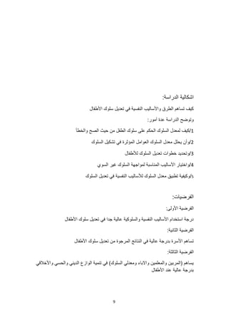 9
‫اشكالية‬
:‫الدراسة‬
‫األطفال‬ ‫سلوك‬ ‫تعديل‬ ‫في‬ ‫النفسية‬ ‫واألساليب‬ ‫الطرق‬ ‫تساهم‬ ‫كيف‬
:‫آمور‬ ‫عدة‬ ‫الدراسة‬ ‫وتوضح‬
1
‫والخطأ‬ ‫الصح‬ ‫حيث‬ ‫من‬ ‫الطفل‬ ‫سلوك‬ ‫على‬ ‫الحكم‬ ‫السلوك‬ ‫لمعدل‬ ‫كيف‬/
2
‫السلوك‬ ‫تشكيل‬ ‫في‬ ‫المؤثرة‬ ‫العوامل‬ ‫السلوك‬ ‫معدل‬ ‫يحلل‬ ‫وأن‬/
3
‫السلوك‬ ‫تعديل‬ ‫خطوات‬ ‫وتحديد‬/
‫لألطفال‬
4
‫السوي‬ ‫غير‬ ‫السلوك‬ ‫لمواجهة‬ ‫المناسبة‬ ‫األساليب‬ ‫واختيار‬/
5
/
‫السلوك‬ ‫تعديل‬ ‫في‬ ‫النفسية‬ ‫لألساليب‬ ‫السلوك‬ ‫معدل‬ ‫تطبيق‬ ‫وكيفية‬
:‫الفرضيات‬
:‫األولى‬ ‫الفرضية‬
‫األطفال‬ ‫سلوك‬ ‫تعديل‬ ‫في‬ ‫جدا‬ ‫عالية‬ ‫والسلوكية‬ ‫النفسية‬ ‫األساليب‬ ‫استخدام‬ ‫درجة‬
:‫الثانية‬ ‫الفرضية‬
‫بدرج‬ ‫األسرة‬ ‫تساهم‬
‫األطفال‬ ‫سلوك‬ ‫تعديل‬ ‫من‬ ‫المرجوة‬ ‫النتائج‬ ‫في‬ ‫عالية‬ ‫ة‬
:‫الثالثة‬ ‫الفرضية‬
‫واألخالقي‬ ‫والحسي‬ ‫الديني‬ ‫الوازع‬ ‫تنمية‬ ‫في‬ )‫السلوك‬ ‫ومعدلي‬ ‫واالباء‬ ‫والمعلمين‬ ‫(المربين‬ ‫يساهم‬
‫األطفال‬ ‫عند‬ ‫عالية‬ ‫بدرجة‬
 