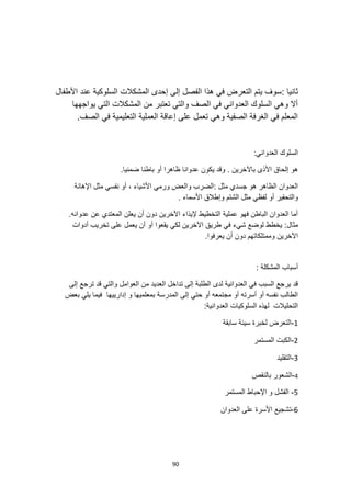 90
: ‫ثانيا‬
‫األطفال‬ ‫عند‬ ‫السلوكية‬ ‫المشكالت‬ ‫إحدى‬ ‫إلى‬ ‫الفصل‬ ‫هذا‬ ‫في‬ ‫التعرض‬ ‫يتم‬ ‫سوف‬
‫يواجهها‬ ‫التي‬ ‫المشكالت‬ ‫من‬ ‫تعتبر‬ ‫والتي‬ ‫الصف‬ ‫في‬ ‫العدواني‬ ‫السلوك‬ ‫وهي‬ ‫أال‬
.‫الصف‬ ‫في‬ ‫التعليمية‬ ‫العملية‬ ‫إعاقة‬ ‫على‬ ‫تعمل‬ ‫وهي‬ ‫الصفية‬ ‫الغرفة‬ ‫في‬ ‫المعلم‬
:‫العدواني‬ ‫السلوك‬
‫األ‬ ‫إلحاق‬ ‫هو‬
‫ي‬ ‫وقد‬ . ‫باآلخرين‬ ‫ذى‬
.‫ضمنيا‬ ‫باطنا‬ ‫أو‬ ‫ظاهرا‬ ‫عدوانا‬ ‫كون‬
‫اإلهانة‬ ‫مثل‬ ‫نفسي‬ ‫أو‬ ، ‫األشياء‬ ‫ورمي‬ ‫والعض‬ ‫الضرب‬: ‫مثل‬ ‫جسدي‬ ‫هو‬ ‫الظاهر‬ ‫العدوان‬
. ‫األسماء‬ ‫وإطالق‬ ‫الشتم‬ ‫مثل‬ ‫لفظي‬ ‫أو‬ ‫والتحقير‬
.‫عدوانه‬ ‫عن‬ ‫المعتدي‬ ‫يعلن‬ ‫أن‬ ‫دون‬ ‫اآلخرين‬ ‫إليذاء‬ ‫التخطيط‬ ‫عملية‬ ‫فهو‬ ‫الباطن‬ ‫العدوان‬ ‫أما‬
‫ف‬ ‫شيء‬ ‫لوضع‬ ‫يخطط‬ :‫مثال‬
‫أدوات‬ ‫تخريب‬ ‫على‬ ‫يعمل‬ ‫أن‬ ‫أو‬ ‫يقعوا‬ ‫لكي‬ ‫اآلخرين‬ ‫طريق‬ ‫ي‬
.‫يعرفوا‬ ‫أن‬ ‫دون‬ ‫وممتلكاتهم‬ ‫اآلخرين‬
: ‫المشكلة‬ ‫أسباب‬
‫إلى‬ ‫ترجع‬ ‫قد‬ ‫والتي‬ ‫العوامل‬ ‫من‬ ‫العديد‬ ‫تداخل‬ ‫إلى‬ ‫الطلبة‬ ‫لدى‬ ‫العدوانية‬ ‫في‬ ‫السبب‬ ‫يرجع‬ ‫قد‬
‫إدارييه‬ ‫و‬ ‫بمعلميها‬ ‫المدرسة‬ ‫إلى‬ ‫حتي‬ ‫أو‬ ‫مجتمعه‬ ‫أو‬ ‫أسرته‬ ‫أو‬ ‫نفسه‬ ‫الطالب‬
‫بعض‬ ‫يلي‬ ‫فيما‬ ‫ا‬
:‫العدوانية‬ ‫السلوكيات‬ ‫لهذه‬ ‫التحليالت‬
1
-
‫سابقة‬ ‫سيئة‬ ‫لخبرة‬ ‫التعرض‬
2
-
‫المستمر‬ ‫الكبت‬
3
-
‫التقليد‬
4
-
‫بالنقص‬ ‫الشعور‬
5
-
‫المستمر‬ ‫اإلحباط‬ ‫و‬ ‫الفشل‬
6
-
‫العدوان‬ ‫على‬ ‫األسرة‬ ‫تشجيع‬
 