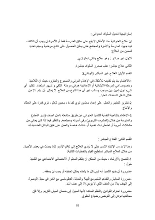 92
‫إستراتيجية‬
: ‫العدواني‬ ‫السلوك‬ ‫تعديل‬
‫تتكاتف‬ ‫أن‬ ‫يجب‬ ‫بل‬ ‫األسرة‬ ‫أو‬ ‫فقط‬ ‫المدرسة‬ ‫عاتق‬ ‫على‬ ‫يقع‬ ‫ال‬ ‫األطفال‬ ‫عند‬ ‫العدوانية‬ ‫عالج‬ ‫إن‬
‫يمكن‬ ‫حتى‬ ‫والمجتمع‬ ‫واألسرة‬ ‫المدرسة‬ ‫جهود‬ ‫فيه‬
‫تحديد‬ ‫وسيتم‬ ‫مرضية‬ ‫نتائج‬ ‫على‬ ‫الحصول‬
:‫العالج‬ ‫من‬ ‫قسمين‬
.‫احترازي‬ ‫وقائي‬ ‫عالج‬ ‫وهو‬ : ‫مباشر‬ ‫غير‬ ‫األول‬
.‫مباشرة‬ ‫السلوك‬ ‫صدور‬ ‫عقب‬ :‫مباشر‬ ‫عالج‬ ‫الثاني‬
:)‫(الوقائي‬ ‫المباشر‬ ‫غير‬ ‫العالج‬ :‫األول‬ ‫القسم‬
1
-
‫والمسموع‬ ‫المرئي‬ ‫اإلعالم‬ ‫في‬ ‫لألطفال‬ ‫تقديمه‬ ‫يتم‬ ‫بما‬ ‫االهتمام‬
‫التالميذ‬ ‫أن‬ ‫حيث‬ ‫والمقروء‬
‫ال‬ ‫في‬ ‫وخصوصا‬
‫م‬
‫اإلعدادي‬ ‫أو‬ ‫االبتدائية‬ ‫رحلة‬
‫مرحلة‬ ‫في‬ ‫هم‬ ‫ة‬
‫التلقي‬
‫أي‬ ‫لتقليد‬ ‫استعداد‬ ‫لديهم‬ ‫و‬
‫من‬ ‫إال‬ ‫يتم‬ ‫أن‬ ‫يمكن‬ ‫ال‬ ‫العالج‬ ‫من‬ ‫النوع‬ ‫هذا‬ ‫أن‬ ‫غير‬ ‫وسالب‬ ‫موجب‬ ‫بين‬ ‫تمييز‬ ‫دون‬ ‫شيء‬
. ‫العليا‬ ‫السلطات‬ ‫تدخل‬ ‫خالل‬
2
-
‫إع‬ ‫على‬ ‫والعمل‬ ‫التعليم‬ ‫تطوير‬
‫قدرة‬ ‫ذوي‬ ، ‫للعلم‬ ‫محبين‬ ، ‫كفاءة‬ ‫ذوي‬ ‫معلمين‬ ‫داد‬
‫العطاء‬ ‫على‬
‫واإلنتاج‬
3
-
)‫المعلم‬ ‫(دور‬ ‫الصف‬ ‫داخل‬ ‫متابعته‬ ‫طريق‬ ‫عن‬ ‫العدواني‬ ‫للتلميذ‬ ‫النفسية‬ ‫بالناحية‬ ‫االهتمام‬
‫خالل‬ ‫من‬ ‫والمدرسة‬
‫من‬ ‫يعاني‬ ‫كان‬ ‫إذا‬ ‫فيما‬ ‫والنظر‬ .‫ومجتمعه‬ ‫أسرته‬ ‫وفي‬ )‫التربوي‬ ‫(المشرف‬
‫اضطرابا‬ ‫أو‬ ‫أسرية‬ ‫مشكالت‬
‫له‬ ‫المناسبة‬ ‫البدائل‬ ‫خلق‬ ‫على‬ ‫والعمل‬ ‫خاصة‬ ‫عادات‬ ‫أو‬ ‫نفسية‬ ‫ت‬
: ‫المباشر‬ ‫العالج‬ :‫الثاني‬ ‫القسم‬
‫األحيان‬ ‫بعض‬ ‫في‬ ‫يحدث‬ ‫كما‬ ‫األمور‬ ‫تفاقم‬ ‫إلى‬ ‫العالج‬ ‫يؤدي‬ ‫ال‬ ‫حتى‬ ‫الشديد‬ ‫االنتباه‬ ‫من‬ ‫بد‬ ‫ال‬ ‫وهنا‬
:‫التالية‬ ‫بالخطوات‬ ‫القيام‬ ‫نستطيع‬ ‫المباشر‬ ‫العالج‬ ‫خالل‬ ‫من‬
1
-
‫حي‬ ، ‫واإلرشاد‬ ‫النصح‬
‫التلميذ‬ ‫مع‬ ‫االجتماعي‬ ‫األخصائي‬ ‫أو‬ ‫المعلم‬ ‫يتكلم‬ ‫أن‬ ‫الممكن‬ ‫من‬ ‫ث‬
: ‫حول‬
-
‫أ‬ ‫التلميذ‬ ‫يفهم‬ ‫أن‬ ‫ضرورة‬
. ‫يحققه‬ ‫أن‬ ‫يجب‬ ‫أو‬ ‫تحقيقه‬ ‫يمكن‬ ‫يتمناه‬ ‫ما‬ ‫كل‬ ‫ليس‬ ‫نه‬
-
‫الوصول‬ ‫سبيل‬ ‫في‬ ‫الغير‬ ‫مع‬ ‫الدبلوماسي‬ ‫والتعامل‬ ‫البيئة‬ ‫مع‬ ‫السليم‬ ‫والتفاهم‬ ‫التعايش‬ ‫ضرورة‬
‫الذي‬ ‫العنف‬ ‫من‬ ‫بدال‬ ‫الهدف‬ ‫إلى‬
.‫أشد‬ ‫عنف‬ ‫إلى‬ ‫إال‬ ‫يؤدي‬ ‫ال‬
-
‫فإن‬ ‫وإال‬ ‫الكريم‬ ‫العيش‬ ‫ضمان‬ ‫إلى‬ ‫السبيل‬ ‫ألنها‬ ‫السائدة‬ ‫والنظم‬ ‫القوانين‬ ‫احترام‬ ‫ضرورة‬
.‫الحقوق‬ ‫وضياع‬ ‫الفوضى‬ ‫إلى‬ ‫تؤدي‬ ‫مخالفتها‬
 