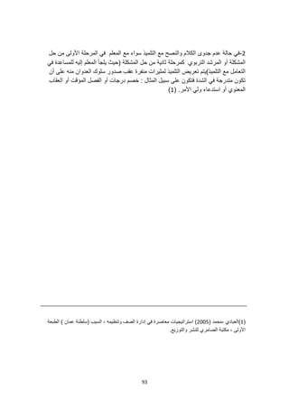 93
2
-
‫المعلم‬ ‫مع‬ ‫سواء‬ ‫التلميذ‬ ‫مع‬ ‫والنصح‬ ‫الكالم‬ ‫جدوى‬ ‫عدم‬ ‫حالة‬ ‫في‬
‫المرحلة‬ ‫في‬
‫حل‬ ‫من‬ ‫األولى‬
‫في‬ ‫للمساعدة‬ ‫إليه‬ ‫المعلم‬ ‫يلجأ‬ ‫(حيث‬ ‫المشكلة‬ ‫حل‬ ‫من‬ ‫ثانية‬ ‫كمرحلة‬ ‫التربوي‬ ‫المرشد‬ ‫أو‬ ‫المشكلة‬
‫أن‬ ‫على‬ ‫منه‬ ‫العدوان‬ ‫سلوك‬ ‫صدور‬ ‫عقب‬ ‫منفرة‬ ‫لمثيرات‬ ‫التلميذ‬ ‫تعريض‬ ‫التلميذ)يتم‬ ‫مع‬ ‫التعامل‬
‫المؤقت‬ ‫الفصل‬ ‫أو‬ ‫درجات‬ ‫خصم‬ : ‫المثال‬ ‫سبيل‬ ‫على‬ ‫فتكون‬ ‫الشدة‬ ‫في‬ ‫متدرجة‬ ‫تكون‬
‫العقاب‬ ‫أو‬
.‫األمر‬ ‫ولي‬ ‫استدعاء‬ ‫أو‬ ‫المعنوي‬
(
1
)
(
1
( ‫محمد‬، ‫)العبادي‬
2005
‫الطبعة‬ ) ‫عمان‬ ‫(سلطنة‬ ‫السيب‬ ، ‫وتنظيمه‬ ‫الصف‬ ‫إدارة‬ ‫في‬ ‫معاصرة‬ ‫استراتيجيات‬ )
.‫والتوزيع‬ ‫للنشر‬ ‫الضامري‬ ‫مكتبة‬ ، ‫األولى‬
 
