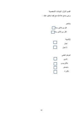 97
‫الشخصية‬ ‫البيانات‬ :‫االول‬ ‫القسم‬
‫عالمة‬ ‫وضع‬ ‫يرجى‬
(
‫صح‬
)
‫عليك‬ ‫ينطبق‬ ‫فيما‬
:
1
‫العمر‬/
‫سنة‬ ‫ثالثين‬ ‫من‬ ‫اقل‬
‫سنة‬ ‫ثالثين‬ ‫من‬ ‫اكثر‬
2
‫المهنة‬/
‫تعمل‬
‫تعمل‬ ‫ال‬
‫العلمي‬ ‫المؤهل‬
‫ثانوي‬
‫بكالوريوس‬
‫ماجستير‬
‫دكتوراه‬
 