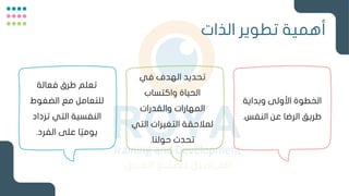 ‫الذات‬ ‫تطوير‬ ‫أهمية‬
‫وبداية‬ ‫األولى‬ ‫الخطوة‬
‫النفس‬ ‫عن‬ ‫الرضا‬ ‫طريق‬
.
‫في‬ ‫الهدف‬ ‫تحديد‬
‫واكتساب‬ ‫الحياة‬
‫والقدرات‬ ‫المهارات‬
‫التي‬ ‫التغيرات‬ ‫لمالحقة‬
‫حولنا‬ ‫تحدث‬
.
‫فعالة‬ ‫طرق‬ ‫تعلم‬
‫الضغوط‬ ‫مع‬ ‫للتعامل‬
‫تزداد‬ ‫التي‬ ‫النفسية‬
‫الفرد‬ ‫على‬ ‫ا‬ً‫يومي‬
.
 
