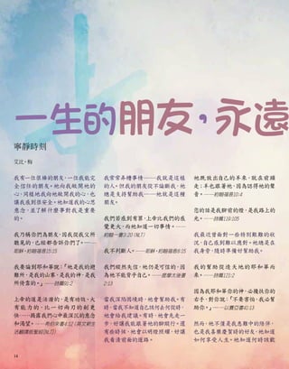 一生的朋友
，
永遠
寧靜時刻
艾比•梅
我有一位很棒的朋友
，一位我能完
全信任的朋友
。祂向我敞開祂的
心，
同樣地我向祂敞開我的心，也
讓我感到很安全。祂知道我的心思
意念，並了解什麼事對我是重要
的。
我乃稱你們為朋友
，
因我從我父所
聽見的，
已經都告訴你們了
。──
耶穌，約翰福音15:15
我要論到耶和華說：
「祂是我的避
難所，
是我的山寨，
是我的神
，
是我
所倚靠的。
」──詩篇91:2
上帝的道是活潑的，
是有功效、大
有能力的，比一切兩刃的劍更
快……揭露我們心中最深沉的意念
和渴望
。──希伯來書4:12
（英文新生
活翻譯版聖經[NLT]）
我常常弄糟事情──我就是這樣
的人
。但我的朋友從不論斷我
，祂
總是支持幫助我──祂就是這種
朋友
。
我們若感到有罪
，
上帝比我們的感
覺更大
，
而祂知道一切事情。──
約翰一書3:20
（NLT）
我不判斷人
。──耶穌，約翰福音8:15
我們縱然失信
，祂仍是可信的，
因
為祂不能背乎自己。──提摩太後書
2:13
當我深陷困境時，祂會幫助我
。有
時
，
當我不知道自己該何去何從時
，
祂會給我建議。有時，祂會先走一
步，好讓我能跟著祂的腳蹤行。還
有些時候，祂會以明燈照耀
，好讓
我看清前面的道路。
祂既放出自己的羊來，就在前頭
走；羊也跟著祂，
因為認得祂的聲
音。──約翰福音10:4
您的話是我腳前的燈，
是我路上的
光。──詩篇119:105
我最近曾面對一些特別艱難的狀
況，
自己感到難以應對。祂總是在
我身旁，隨時準備好幫助我
。
我的幫助從造天地的耶和華而
來
。──詩篇121:2
因為我耶和華你的神
，必攙扶你的
右手，對你說：
「不要害怕
，
我必幫
助你。
」──以賽亞書41:13
然而
，祂不僅是我患難中的陪伴，
也是我喜樂慶賀時的好友
，祂知道
如何享受人生
。祂知道何時該歡
14
 