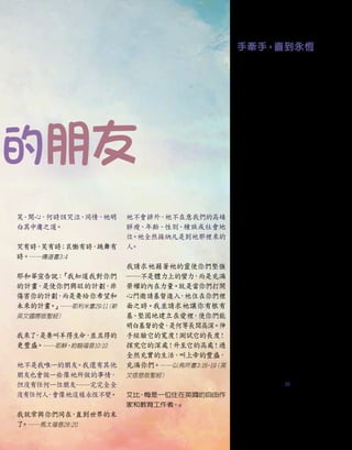 遠的朋友
手牽手，直到永恆
耶穌，您告訴過我們：
「你們信上帝，
也當信我。
」
1
我相信您是上帝的兒
子，您曾為我而死，
又再次復活、戰勝
了死亡
。
2
請原諒我的過錯和缺點，進
入我的生命之中，讓我生活在您的慈
愛照顧裡，從今時直到永遠。
如果基督耶穌以朋友和尊貴領袖的身
分住在一個人裡面，
那個人便能承受所
有事情，
因為基督會幫助我們，
加給我
們力量，
並永不會撇下我們。祂是一位
真正的朋友
。──亞維拉的德蘭
（Saint
Teresa of Avila, 1515-1582）
只有一個安全的根基：擁有與耶穌基
督之間真正、
深厚的關係。這關係可幫
助你度過任何風浪和所有混亂。不論
你周遭的暴風雨如何肆虐，緊緊依靠
著祂的愛，你將能站立得穩。── 查
爾斯•史丹利
（Charles Stanley, 出生
於1932年）
飢渴得到愛，祂看著你。渴望得到恩
慈，祂懇求你。欠缺人的忠誠，祂對你
充滿希望。無家可歸，祂向你請求，以
你的心為居所。你願意成為對祂回應
的人嗎？──德蕾莎修女
（1910-1997）
全然奉獻、對上帝毫無保留的靈魂，
會
被上帝本人的平安所充滿；我們越親
近我們的上帝，我們就會變得越為剛
強、堅定而寧靜。──約翰•古蘆
（Jean
Grou, 1731-1803）
▇
笑
、
開心，何時該哭泣
、
同情，祂明
白其中庸之道
。
哭有時，
笑有時
；
哀慟有時，
跳舞有
時。──傳道書3:4
耶和華宣告說：
「我知道我對你們
的計畫
，
是使你們興旺的計劃
，
非
傷害你的計劃
，
而是要給你希望和
未來的計畫。
」──耶利米書29:11
（新
英文國際版聖經）
我來了
，
是要叫羊得生命，
並且得的
更豐盛。──耶穌，約翰福音10:10
祂不是我唯一的朋友
。我還有其他
朋友也會做一些像祂所做的事情，
但沒有任何一位朋友──完完全全
沒有任何人
，會像祂這樣永恆不變。
我就常與你們同在
，
直到世界的末
了
。──馬太福音28:20
祂不會排外，祂不在意我們的高矮
胖瘦、年齡、性別、種族或社會地
位
。祂全然接納凡是到祂那裡來的
人
。
我請求祂藉著祂的靈使你們堅強
──不是體力上的蠻力
，
而是充滿
榮耀的內在力量。就是當你們打開
心門邀請基督進入
，祂住在你們裡
面之時。我並請求祂讓你有根有
基
、堅固地建立在愛裡
，使你們能
明白基督的愛
，
是何等長闊高深。伸
手經驗它的寬度
！測試它的長度
！
探究它的深處
！升至它的高處
！過
全然充實的生活，
叫上帝的豐盛，
充滿你們。──以弗所書3:16-19
（英
文信息版聖經）
艾比
•
梅是一位住在英國的自由作
家和教育工作者
。■
1.約翰福音14:1
2.請參閱帖撒羅尼迦前書5:10
15
 