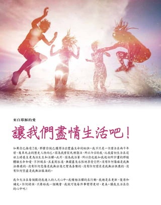 讓我們盡情生活吧
！
如果你已接受了我
，那麼你就已獲得活出豐盛生命的秘訣。我不只是一位曾活在兩千年
前、後來死去的歷史人物而已。因為我曾從死裡復活，
所以今日的我
，
比我當初生活在這
世上時甚至更為活生生和活躍。此外，
因為我活著
，
所以你也能如我起初所計畫的那樣
體驗生命和愛
，
不但現在
、
且直到永遠
，
無窮盡及永恆地享受它們。沒有任何傷痛是我無
法療癒的，
沒有任何悲傷是我無法使之變為喜樂的，
沒有任何需求是我無法供應的，
沒
有任何空虛是我無法填滿的。
我今天活在每個歡迎我進入的人之心中
。我積極活躍的在行動，我總是在更新、復原和
補充。任何時候，
只要給我一個機會，我就可使每件事變得更好、
更美。讓我生活在你
的心中吧！
來自耶穌的愛
 