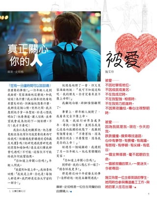 真正關心
你的人
庫斯•史坦格
被愛
施艾玲
被愛──
不因壯舉或地位
，
不因成就或美名
；
不在我成功時，
不在我堅強、相信時；
不在我努力前進時，
不因黑夜膽怯，專心注視黎明
時。
被愛──
因為我就是我，現在、今天的
我，
跌跌撞撞，摸索尋找道路
；
心中有夢想
，有畏懼，有高牆，
有啟程，有停頓；有尖峰，有低
谷
：
一個全無修飾、毫不起眼的生
命，
一個被救贖的罪人
，一度迷失，
今被尋回。
施艾玲是一位主修英語的學生
。
她同時也參與傳道義工工作，與
她的家人住在台灣。■
「您有一分鐘時間可以談談嗎？
很重要的事情！
」
一位年輕人走到
我面前
，
笑容滿面地這麼說。和我
談談
？為什麼
？我必須承認他看起
來蠻友好的，但無論他想要什麼
，
我都沒這個心情。突然之間
，我注
意到他手拿一本聖經
，於是心想我
明白了
：他要傳道
，讓人信教
，
並希
望我會成為他的下一個目標。不
行！我才不要呢！
我自以為是地觀察他，他怎麼
竟敢認為他有任何我需要的東西可
給我呢！他讀過我曾讀過的
《西藏
生死書》
嗎
？他研究過我曾研究過
的冥想和瑜伽嗎
？甚至迷幻藥我都
曾吃過呢！不可能
，這傢伙不可能
給我任何啟蒙指教。
「你知道上帝關心你嗎
？
」
年
輕人問我
。
「我當然知道上帝。
」我粗魯地
回應：
「我就是上帝，你也是
！每個
人都是神。我們都是這浩大宇宙的
一部分！
」
1. 以賽亞書41:10
他困惑地愣了一會，但又笑
容滿面地說：「我可不知道這點
呢，我的朋友。你肯定看來並不
像上帝耶
！
」
我翻起白眼，跺腳憤憤離開
了
。
事實上，那年輕人說對了，
我看來完全不像上帝。
之後，我旅行世界各處多
年，尋找一個答案，直到在我自
己迷惑而孤獨的狀態下，我聽到
有個聲音說：「不要害怕，因為
我與你同在；不要驚惶，因為我
是你的上帝！」1
經過另一個城鎮時，我遇到
了另一位年輕人。他也有燦爛的
笑容。
「你知道上帝關心你嗎
？
」
到那時，
我的心態已不一樣了
。
「請告訴我更多
！
」
那是將近四十年前發生的事
了
。
自那時起，祂從未離開過我
。
庫斯
•
史坦格是一位住在荷蘭的自
由撰稿人
。■
7
 