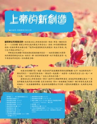 上帝的新創造
編自彼得•阿姆斯特丹的文章
當耶穌從死裡復活時，祂的復活是上帝新創造的第一階段。那是一種新的存
在──人的身體
，
藉著上帝的大能而變成不再受死亡、
衰敗、和朽壞影響的新
造物。這樣的事從未發生過！
「我們知道基督既從死裡復活，
就永不再死；
死
亡也不再能主宰祂了
。
」
1
耶穌復活的身體不再因祂曾經歷過的酷刑受苦──祂的背因鞭打而裂開
，
祂的頭因荊棘冠而流血
，祂的手、腳、
肋旁都曾被刺穿。祂不再遭受虐待，也
不再因祂所承受的一切而精疲力竭。
祂復活的身體不是一個靈
，
而是祂的門徒能觸摸得到的真實軀體。此外，祂並教導他們，2
與他們同行，3
為他們烹飪食物，4
與他們一起進餐。5
祂曾有一次與他們五百人在一起。6
四
十天後
，7
祂升天到天堂裡去，8
坐在上帝的右手邊。9
基督徒也是上帝新造物的一部分。我們可以期盼耶穌復返
，
並使我們的身體也復活。
10
使
徒保羅提及我們復活的身體
，
在某方面來說，
有如一粒被種植了的種子，種子將會長成更完整
的植物。
11
他並繼續解釋說，這些新的身體將永不朽壞
，
以靈性的身體復活，
充滿榮光和能
力。
12
1.羅馬書 6:9 （英文標準版聖經[ESV]）
2.請參閱路加福音24:27
3.請參閱路加福音 24:13-15
4.請參閱約翰福音 21:9-13
5.請參閱路加福音 24:41-43
6.請參閱哥林多前書 15:6
7.請參閱使徒行傳 1:3
8.請參閱使徒行傳 1:9-11
9.請參閱馬可福音 16:19
10.
請參閱帖撒羅尼迦前書 4:16-17
；哥林
多前書15:51-52
11.請參閱哥林多前書15:35-38
12.請參閱哥林多前書 15:42-44, 49
13.
韋恩
•顧德
（Wayne Grudem）
著作的
《有條理的神學》
（Systematic Theology）
, 第832頁
14.提多書 3:4-5
15.請參閱加拉太書 5:22-23
16.

《我從未認識過的耶穌 》
（The Jesus I Never Knew,
頌德坊出版社出版[Zondervan], 密西根州大急流市,
1995年）
上帝的新創造
8
 