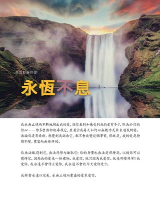 永恆
永恆不
不息
息
來自耶穌的愛
我永無止境而不斷地傾出我的愛，
但你看到和感受到我的愛有多少
，
取決於你的
信心——你多麼熱切地尋找它，
並看出我每天如何以無數方式來表達我的愛。
無論你是否看到、
感覺到或認出它，
都不會改變這個事實，
那就是，
我的愛是持
續不變、
豐富而無條件的。
你無法配得到它，
無法憑努力賺取它；
你的身價也無法是那麼高、
以致你可以
獲得它。
因為我的愛是一份禮物。
我愛你，
就只因為我愛你。
就是那麼簡單！
我
愛你，
我永遠不會停止愛你，
我永遠不會比今天愛你更少
。
我將會永遠以完美、
永無止境而豐盛的愛來愛你。
 