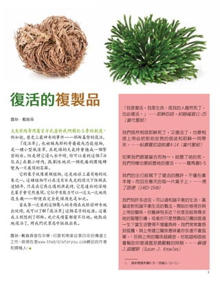 大自然經常用寓言方式告訴我們關於上帝的創造
，
例如說，
歷史上最神奇的事件——耶穌基督的復活。
「復活草」
，
也被稱為耶利哥薔薇或恐龍植物，
是一種小型風滾草，
在乾燥的天氣時會捲成一個緊
密的球。
但是將它浸入水中時，
你可以看到這個
「
活
化石
」在數小時內，
戲劇性地從一個乾癟的團塊轉
變為一片展開的苔蘚。
它的葉子就像蕨類植物，
這是地球上最有趣的現
象之一。
這種植物可以在沒有水或光的情況下休眠長
達50年，
只是在它再次遇到濕氣時，
它花邊狀的深綠
色葉子會突然展開。
它似乎有能力可以一次又一次地恢
復生機——即使在完全乾燥後也是如此。
當我第一次看到這個驚人的奇蹟在我眼前神奇地
出現時，
我可以了解「復活草」
這個名字的起源。
這讓
我立刻想到了耶穌。
死亡或墳墓都留不住祂。
祂凱旋
地復活了
，
將我們從罪惡中拯救出來。
露絲·戴維森曾在中東、印度和南美從事25年的傳道士
工作。她現在是www.thebibleforyou.com網站的作者
和撰稿人
。■
復活的複製品
露絲·戴維森
1.	 請參閱羅馬書8:35；詩篇91:10–11。
「我是復活，我是生命。信我的人雖然死了，
也必復活。」——耶穌的話，約翰福音11:25
（當代聖經）
我們既然相信耶穌死了，又復活了，也要相
信上帝必把那些安息的信徒和耶穌一同帶
來。——帖撒羅尼迦前書4:14（當代聖經）
如果我們跟基督合而為一，經歷了祂的死，
我們同樣也要經歷祂的復活。——羅馬書6:5
我們的主已經寫下了復活的應許，不僅在書
本裡，而且在春天的每一片葉子上。——馬
丁路德 (1483-1546)
我們有許多途徑，可以過和諧平衡的生活。基
督徒對和諧平衡生活的看法，開始於檢視你與
上帝的關係。你離神有多近？你是否經常尋求
祂的智慧引導，或者你只是想靠自己獨自度過
一生？當生活變得不堪重負時，我們常常會感
到孤獨。與上帝建立關係意味著你永遠不會孤
單。1
你與上帝的關係越親密，你就越相信祂
會幫助你度過甚至最艱難的時期。——蘇珊
J.諾爾斯（Susan J. Knowles）
3
 