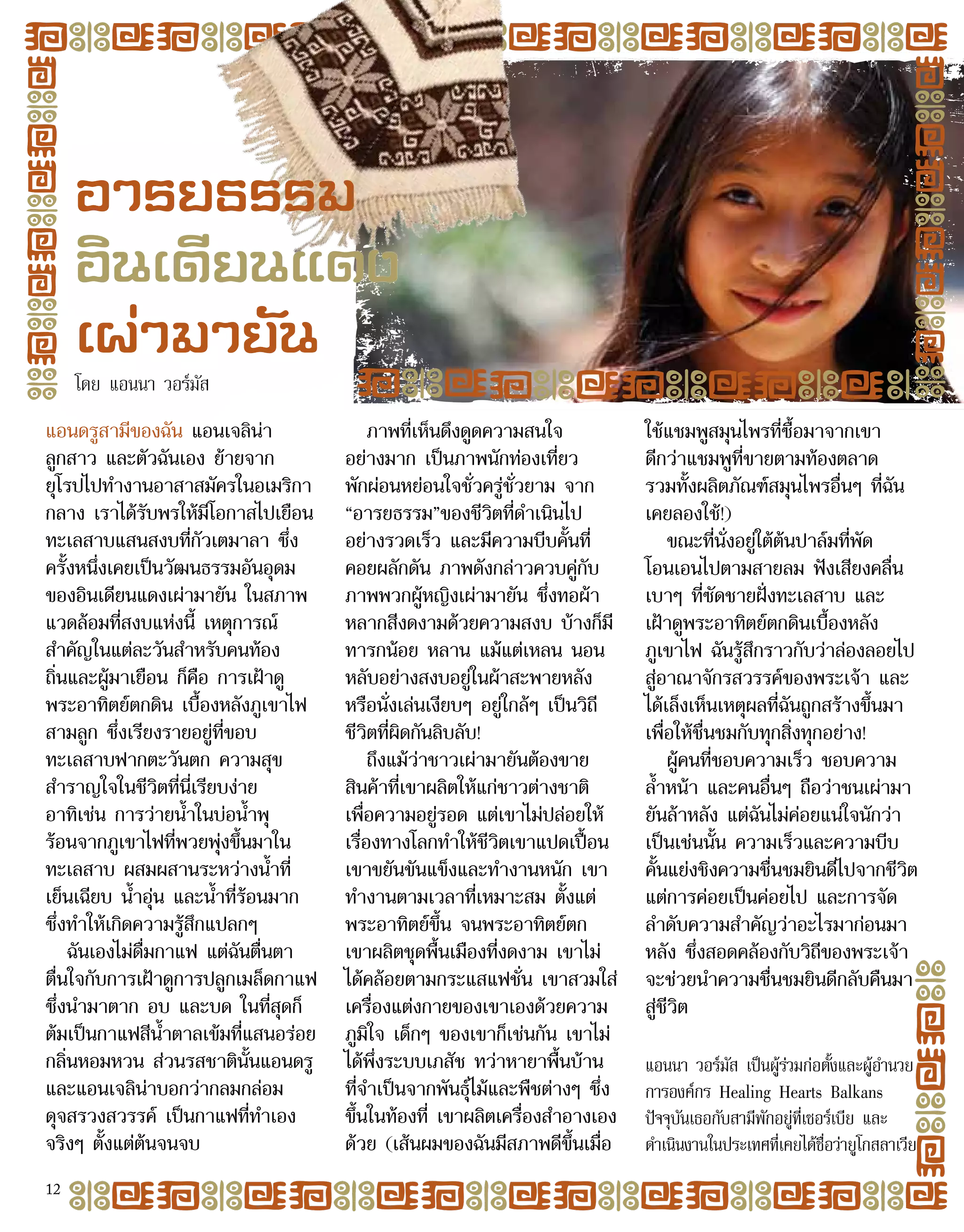 แอนดรูสามีของฉัน แอนเจลิน่า
ลูกสาว และตัวฉันเอง ย้ายจาก
ยุโรปไปทำ�งานอาสาสมัครในอเมริกา
กลาง เราได้รับพรให้มีโอกาสไปเยือน
ทะเลสาบแสนสงบที่กัวเตมาลา ซึ่ง
ครั้งหนึ่งเคยเป็นวัฒนธรรมอันอุดม
ของอินเดียนแดงเผ่ามายัน ในสภาพ
แวดล้อมที่สงบแห่งนี้ เหตุการณ์
สำ�คัญในแต่ละวันสำ�หรับคนท้อง
ถิ่นและผู้มาเยือน ก็คือ การเฝ้าดู
พระอาทิตย์ตกดิน เบื้องหลังภูเขาไฟ
สามลูก ซึ่งเรียงรายอยู่ที่ขอบ
ทะเลสาบฟากตะวันตก ความสุข
สำ�ราญใจในชีวิตที่นี่เรียบง่าย
อาทิเช่น การว่ายน้ำ�ในบ่อน้ำ�พุ
ร้อนจากภูเขาไฟที่พวยพุ่งขึ้นมาใน
ทะเลสาบ ผสมผสานระหว่างน้ำ�ที่
เย็นเฉียบ น้ำ�อุ่น และน้ำ�ที่ร้อนมาก
ซึ่งทำ�ให้เกิดความรู้สึกแปลกๆ
ฉันเองไม่ดื่มกาแฟ แต่ฉันตื่นตา
ตื่นใจกับการเฝ้าดูการปลูกเมล็ดกาแฟ
ซึ่งนำ�มาตาก อบ และบด ในที่สุดก็
ต้มเป็นกาแฟสีน้ำ�ตาลเข้มที่แสนอร่อย
กลิ่นหอมหวน ส่วนรสชาตินั้นแอนดรู
และแอนเจลิน่าบอกว่ากลมกล่อม
ดุจสรวงสวรรค์ เป็นกาแฟที่ทำ�เอง
จริงๆ ตั้งแต่ต้นจนจบ
ภาพที่เห็นดึงดูดความสนใจ
อย่างมาก เป็นภาพนักท่องเที่ยว
พักผ่อนหย่อนใจชั่วครู่ชั่วยาม จาก
“อารยธรรม”ของชีวิตที่ดำ�เนินไป
อย่างรวดเร็ว และมีความบีบคั้นที่
คอยผลักดัน ภาพดังกล่าวควบคู่กับ
ภาพพวกผู้หญิงเผ่ามายัน ซึ่งทอผ้า
หลากสีงดงามด้วยความสงบ บ้างก็มี
ทารกน้อย หลาน แม้แต่เหลน นอน
หลับอย่างสงบอยู่ในผ้าสะพายหลัง
หรือนั่งเล่นเงียบๆ อยู่ใกล้ๆ เป็นวิถี
ชีวิตที่ผิดกันลิบลับ!
ถึงแม้ว่าชาวเผ่ามายันต้องขาย
สินค้าที่เขาผลิตให้แก่ชาวต่างชาติ
เพื่อความอยู่รอด แต่เขาไม่ปล่อยให้
เรื่องทางโลกทำ�ให้ชีวิตเขาแปดเปื้อน
เขาขยันขันแข็งและทำ�งานหนัก เขา
ทำ�งานตามเวลาที่เหมาะสม ตั้งแต่
พระอาทิตย์ขึ้น จนพระอาทิตย์ตก
เขาผลิตชุดพื้นเมืองที่งดงาม เขาไม่
ได้คล้อยตามกระแสแฟชั่น เขาสวมใส่
เครื่องแต่งกายของเขาเองด้วยความ
ภูมิใจ เด็กๆ ของเขาก็เช่นกัน เขาไม่
ได้พึ่งระบบเภสัช ทว่าหายาพื้นบ้าน
ที่จำ�เป็นจากพันธุ์ไม้และพืชต่างๆ ซึ่ง
ขึ้นในท้องที่ เขาผลิตเครื่องสำ�อางเอง
ด้วย (เส้นผมของฉันมีสภาพดีขึ้นเมื่อ
ใช้แชมพูสมุนไพรที่ซื้อมาจากเขา
ดีกว่าแชมพูที่ขายตามท้องตลาด
รวมทั้งผลิตภัณฑ์สมุนไพรอื่นๆ ที่ฉัน
เคยลองใช้!)
ขณะที่นั่งอยู่ใต้ต้นปาล์มที่พัด
โอนเอนไปตามสายลม ฟังเสียงคลื่น
เบาๆ ที่ซัดชายฝั่งทะเลสาบ และ
เฝ้าดูพระอาทิตย์ตกดินเบื้องหลัง
ภูเขาไฟ ฉันรู้สึกราวกับว่าล่องลอยไป
สู่อาณาจักรสวรรค์ของพระเจ้า และ
ได้เล็งเห็นเหตุผลที่ฉันถูกสร้างขึ้นมา
เพื่อให้ชื่นชมกับทุกสิ่งทุกอย่าง!
ผู้คนที่ชอบความเร็ว ชอบความ
ล้ำ�หน้า และคนอื่นๆ ถือว่าชนเผ่ามา
ยันล้าหลัง แต่ฉันไม่ค่อยแน่ใจนักว่า
เป็นเช่นนั้น ความเร็วและความบีบ
คั้นแย่งชิงความชื่นชมยินดีไปจากชีวิต
แต่การค่อยเป็นค่อยไป และการจัด
ลำ�ดับความสำ�คัญว่าอะไรมาก่อนมา
หลัง ซึ่งสอดคล้องกับวิถีของพระเจ้า
จะช่วยนำ�ความชื่นชมยินดีกลับคืนมา
สู่ชีวิต
แอนนา วอร์มัส เป็นผู้ร่วมก่อตั้งและผู้อำ�นวย
การองค์กร Healing Hearts Balkans
ปัจจุบันเธอกับสามีพักอยู่ที่เซอร์เบีย และ
ดำ�เนินงานในประเทศที่เคยได้ชื่อว่ายูโกสลาเวีย
อารยธรรม
อินเดียนแดง
เผ่ามายัน
โดย แอนนา วอร์มัส
12
 