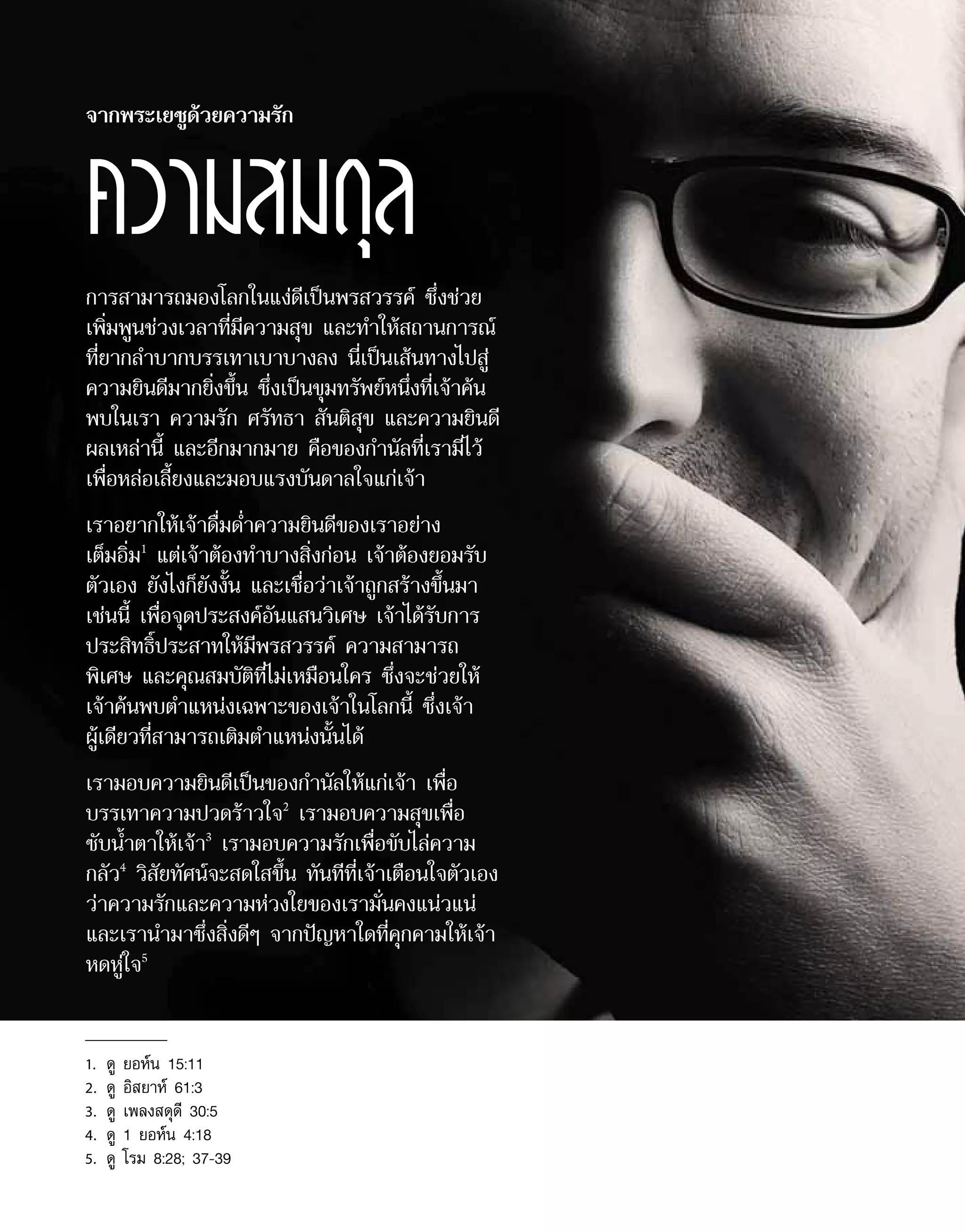 การสามารถมองโลกในแง่ดีเป็นพรสวรรค์ ซึ่งช่วย
เพิ่มพูนช่วงเวลาที่มีความสุข และทำ�ให้สถานการณ์
ที่ยากลำ�บากบรรเทาเบาบางลง นี่เป็นเส้นทางไปสู่
ความยินดีมากยิ่งขึ้น ซึ่งเป็นขุมทรัพย์หนึ่งที่เจ้าค้น
พบในเรา ความรัก ศรัทธา สันติสุข และความยินดี
ผลเหล่านี้ และอีกมากมาย คือของกำ�นัลที่เรามีไว้
เพื่อหล่อเลี้ยงและมอบแรงบันดาลใจแก่เจ้า
เราอยากให้เจ้าดื่มด่ำ�ความยินดีของเราอย่าง
เต็มอิ่ม1
แต่เจ้าต้องทำ�บางสิ่งก่อน เจ้าต้องยอมรับ
ตัวเอง ยังไงก็ยังงั้น และเชื่อว่าเจ้าถูกสร้างขึ้นมา
เช่นนี้ เพื่อจุดประสงค์อันแสนวิเศษ เจ้าได้รับการ
ประสิทธิ์ประสาทให้มีพรสวรรค์ ความสามารถ
พิเศษ และคุณสมบัติที่ไม่เหมือนใคร ซึ่งจะช่วยให้
เจ้าค้นพบตำ�แหน่งเฉพาะของเจ้าในโลกนี้ ซึ่งเจ้า
ผู้เดียวที่สามารถเติมตำ�แหน่งนั้นได้
เรามอบความยินดีเป็นของกำ�นัลให้แก่เจ้า เพื่อ
บรรเทาความปวดร้าวใจ2
เรามอบความสุขเพื่อ
ซับน้ำ�ตาให้เจ้า3
เรามอบความรักเพื่อขับไล่ความ
กลัว4
วิสัยทัศน์จะสดใสขึ้น ทันทีที่เจ้าเตือนใจตัวเอง
ว่าความรักและความห่วงใยของเรามั่นคงแน่วแน่
และเรานำ�มาซึ่งสิ่งดีๆ จากปัญหาใดที่คุกคามให้เจ้า
หดหู่ใจ5
จากพระเยซูด้วยความรัก
ความสมดุล
1.	 ดู ยอห์น 15:11
2.	 ดู อิสยาห์ 61:3
3.	 ดู เพลงสดุดี 30:5
4.	 ดู 1 ยอห์น 4:18
5.	 ดู โรม 8:28; 37-39
 