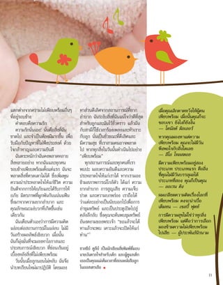 แตกต่างจากความไม่เพียบพร้อมอื่นๆ
ที่อยู่รอบข้าง
คำ�ตอบคือความรัก
ความรักนั่นเอง! นั่นคือสิ่งที่ฉัน
ขาดไป และจำ�เป็นต้องมีมากขึ้น เพื่อ
รับมือกับปัญหาที่ไม่พึงประสงค์ ด้วย
ใจกล้าหาญและความยินดี
ฉันตระหนักว่าฉันคงพลาดหลาย
สิ่งหลายอย่าง หากฉันและทุกคน
รอบข้างเพียบพร้อมตั้งแต่แรก ฉันจะ
พลาดสิ่งที่คาดเดาไม่ได้ ซึ่งเพิ่มพูน
ความน่าประหลาดใจให้แก่ชีวิต ความ
ยินดีจากการให้อภัยและได้รับการให้
อภัย มิตรภาพที่ผูกพันกันแน่นแฟ้น
ซึ่งมาจากความยากลำ�บาก และ
คุณลักษณะแง่บวกที่เกิดขึ้นเช่น
เดียวกัน
ฉันเตือนตัวเองว่าการมีความคิด
แง่ลบต่อสถานการณ์ในแง่ลบ ไม่มี
วันสร้างผลลัพธ์เชิงบวก เมื่อนั้น
ฉันก็มุ่งมั่นที่จะมองหาโอกาสและ
ประสบการณ์เชิงบวก ที่ซ่อนเร้นอยู่
เบื้องหลังสิ่งที่ไม่เพียบพร้อม
วันนั้นเมื่อลูกนอนไม่หลับ ฉันจึง
นำ�บทเรียนใหม่มาปฏิบัติ โดยมอง
หาส่วนดีเลิศจากสถานการณ์ที่ยาก
ลำ�บาก ฉันระงับสิ่งที่ฉันแน่ใจว่าดีที่สุด
สำ�หรับลูกและฉันไว้ชั่วคราว แล้วฉัน
กับสามีก็ใช้เวลาร้องเพลงและหัวเราะ
กับลูก นั่นเป็นชั่วขณะที่ดีเลิศและ
มีความสุข ที่เราสามคนอาจพลาด
ไป หากทุกสิ่งในวันนั้นดำ�เนินไปอย่าง
“เพียบพร้อม”
ทุกสถานการณ์และทุกคนที่เรา
พบปะ มอบความยินดีและความ
ประหลาดใจให้แก่เราได้ หากเรามอง
ข้ามสภาพการณ์ใกล้ตัว ได้แก่ ความ
ยากลำ�บาก การสูญเสีย ความเจ็บ
ปวด และความบกพร่อง เราถือได้
ว่าแต่ละอย่างเป็นนัยบอกใบ้เพื่อการ
ล่าขุมทรัพย์ และเป็นประตูเปิดไปสู่
คลังลึกลับ ซึ่งคุณจะค้นพบขุมทรัพย์
อันงดงามของพระเจ้า “ขอแล้วจะได้
หาแล้วจะพบ เคาะแล้วจะเปิดให้แก่
ท่าน”1
ชาลซีย์ ดูลีย์ เป็นนักเขียนสิ่งพิมพ์ที่มอบ
แรงบันดาลใจสำ�หรับเด็ก และผู้ดูแลเด็ก
เธอเป็นคุณแม่เต็มเวลาที่สอนหนังสือลูก
ในออสเตรเลีย ■
เมื่อคุณเลิกคาดหวังให้ผู้คน
เพียบพร้อม เมื่อนั้นคุณก็จะ
ชอบเขา ยังไงก็ยังงั้น
— โดนัลด์ มิลเลอร์
หากคุณมองหาแต่ความ
เพียบพร้อม คุณจะไม่มีวัน
พึงพอใจกับสิ่งใดเลย
— ลีโอ โทลสตอย
มีความเพียบพร้อมอยู่สอง
ประเภท ประเภทแรก คือสิ่ง
ที่คุณไม่มีวันบรรลุผลได้
ประเภทที่สอง คุณก็เป็นคุณ
— ลอเรน คิง
ผมเกลียดความคิดเรื่องโลกที่
เพียบพร้อม คงจะน่าเบื่อ
เต็มทน — เชลบี้ ฟุตท์
การมีความสุขไม่ใช่ว่าทุกสิ่ง
เพียบพร้อม แต่คือว่าการเลือก
มองข้ามความไม่เพียบพร้อม
ไปเสีย — ผู้ประพันธ์นิรนาม
11
 