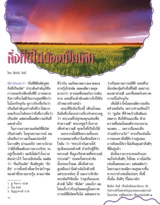 มีคำ�พังเพยว่า “สิ่งที่ดีคือศัตรูต่อ
สิ่งที่เป็นเลิศ” ประเด็นสำ�คัญก็คือ
การยอมรับเพียงสิ่งที่ดี อาจหมาย
ถึงการที่จะไม่มีวันบรรลุผลที่ดีกว่า
ในโลกปัจจุบัน ดูราวกับเชื่อกันว่า
เป็นสิ่งสำ�คัญอย่างยิ่งที่เราไม่ควร
ยอมรับอะไรด้อยกว่าสิ่งที่เราเชื่อว่า
เป็นเลิศ แต่ตอนนี้ผมมีความเห็นที่
แตกต่างไป
ในการแสวงหาผลลัพธ์ที่ดีเลิศ
เป็นส่วนตัว ในทุกสถานการณ์ ผม
เล็งเห็นว่าบางครั้งผมปล่อยให้
โอกาสดีๆ ผ่านเลยไป เพราะกังวล
ว่ามีสิ่งที่ผมต้องการมากจริงๆ รอ
อยู่เบื้องหน้า ผมจึงไม่คว้าโอกาส
ดังกล่าวไว้ ในกรณีเช่นนั้น ผมคิด
ว่า “สิ่งเป็นเลิศ” คือศัตรูต่อ “สิ่ง
ดีๆ” การตั้งหน้าตั้งตาไขว่คว้าขุม
ทองคำ�ที่ปลายสายรุ้ง ตามภาษิต
ที่ว่ากัน ผมก็พลาดความงามของ
สายรุ้งไปถนัด ผมคงมีความสุข
มากกว่า หากผมชื่นชมกับการเดิน
ทาง แทนที่จะมัวนึกแต่การไปให้ถึง
เป้าหมายข้างหน้า
ขณะที่นึกถึงเรื่องนี้ เตือนใจผม
ถึงสิ่งที่เปโตรกล่าวเกี่ยวกับพระเยซู
ว่า พระองค์ไปทุกหนทุกแห่งเพื่อ
ทำ�ความดี1
พระเยซูคว้าโอกาส
เพื่อทำ�ความดี ทุกครั้งที่เป็นไปได้
นอกจากนั้นมีข้อความชั้นเอก
จากจดหมายที่เปาโลเขียนถึงชาว
โรมัน ว่า “พระเจ้าบันดาลให้
ทุกสิ่งลงเอยด้วยดี สำ�หรับผู้ที่รัก
พระองค์ ซึ่งถูกเรียกตามที่พระองค์
ประสงค์”2
บ่อยครั้งพระคำ�ข้อ
นั้นปลอบใจผม เมื่อสิ่งต่างๆ
ดูเหมือนว่าไม่ดำ�เนินไปด้วยดี
แต่ระยะหลังๆ นี้ ผมเจาะลึกข้อ
พระคัมภีร์ข้อนั้น ว่าทุกสิ่งลงเอย
ด้วยดี ไม่ใช่ “ดีเลิศ” เสมอไป ผม
ไม่แน่ใจว่าปัจจุบันผมอยู่ในสภาพ
การณ์ที่ดีเลิศหรือไม่ แต่ผมทราบ
ว่าเป็นสถานการณ์ที่ดี แทนที่จะ
นั่งกลัดกลุ้มกับสิ่งที่ไม่มี ผมน่าจะ
มองหาส่วนดี และชื่นชมกับสภาพ-
การณ์ในปัจจุบัน
เห็นได้ว่าโซโลมอนมีความเห็น
คล้ายคลึงกัน เพราะท่านเขียนไว้
ว่า “ดูเถิด ที่ข้าพเจ้าเห็นดีและ
สมควร คือให้กินและดื่ม ด้วย
ความชื่นชมในผลดีจากแรงงาน
ของตน ... เพราะนี่แหละคือ
บำ�เหน็จรางวัล”3
หากเป็นเช่นนั้น
การมองหาสิ่งที่ดีกว่าอยู่เสมอ
อาจยังผลให้เราไม่เห็นคุณค่าสิ่งดีๆ
ที่มีอยู่แล้ว
ดังนั้นเราควรจะยอมรับและ
พอใจกับสิ่งดีๆ ใช่ไหม อาจไม่เป็น
เช่นนั้นตลอดเวลา แต่ผมคิดว่า
โดยรวมเราคงมีความสุขมากขึ้น
หากเราทำ�เช่นนั้นบ่อยๆ ทั้งนี้
ทั้งนั้น สิ่งดีๆ ก็ไม่เลวนัก!
ฟิลลิป ลินช์ เป็นนักเขียนนวนิยาย นัก
วิเคราะห์เรื่องทางวิญญาณและเหตุการณ์
ในอนาคต อยู่ที่แคนาดา ฝั่งแอตแลนติก ■
สิ่งที่ดีไม่ต้องเป็นเลิศ
1.	 ดู กิจการ 10:38
2.	 โรม 8:28
3.	 ปัญญาจารย์ 5:18
โดย ฟิลลิป ลินช์
14
 