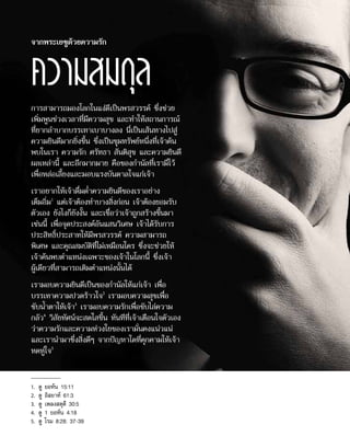 การสามารถมองโลกในแง่ดีเป็นพรสวรรค์ ซึ่งช่วย
เพิ่มพูนช่วงเวลาที่มีความสุข และทำ�ให้สถานการณ์
ที่ยากลำ�บากบรรเทาเบาบางลง นี่เป็นเส้นทางไปสู่
ความยินดีมากยิ่งขึ้น ซึ่งเป็นขุมทรัพย์หนึ่งที่เจ้าค้น
พบในเรา ความรัก ศรัทธา สันติสุข และความยินดี
ผลเหล่านี้ และอีกมากมาย คือของกำ�นัลที่เรามีไว้
เพื่อหล่อเลี้ยงและมอบแรงบันดาลใจแก่เจ้า
เราอยากให้เจ้าดื่มด่ำ�ความยินดีของเราอย่าง
เต็มอิ่ม1
แต่เจ้าต้องทำ�บางสิ่งก่อน เจ้าต้องยอมรับ
ตัวเอง ยังไงก็ยังงั้น และเชื่อว่าเจ้าถูกสร้างขึ้นมา
เช่นนี้ เพื่อจุดประสงค์อันแสนวิเศษ เจ้าได้รับการ
ประสิทธิ์ประสาทให้มีพรสวรรค์ ความสามารถ
พิเศษ และคุณสมบัติที่ไม่เหมือนใคร ซึ่งจะช่วยให้
เจ้าค้นพบตำ�แหน่งเฉพาะของเจ้าในโลกนี้ ซึ่งเจ้า
ผู้เดียวที่สามารถเติมตำ�แหน่งนั้นได้
เรามอบความยินดีเป็นของกำ�นัลให้แก่เจ้า เพื่อ
บรรเทาความปวดร้าวใจ2
เรามอบความสุขเพื่อ
ซับน้ำ�ตาให้เจ้า3
เรามอบความรักเพื่อขับไล่ความ
กลัว4
วิสัยทัศน์จะสดใสขึ้น ทันทีที่เจ้าเตือนใจตัวเอง
ว่าความรักและความห่วงใยของเรามั่นคงแน่วแน่
และเรานำ�มาซึ่งสิ่งดีๆ จากปัญหาใดที่คุกคามให้เจ้า
หดหู่ใจ5
จากพระเยซูด้วยความรัก
ความสมดุล
1.	 ดู ยอห์น 15:11
2.	 ดู อิสยาห์ 61:3
3.	 ดู เพลงสดุดี 30:5
4.	 ดู 1 ยอห์น 4:18
5.	 ดู โรม 8:28; 37-39
 