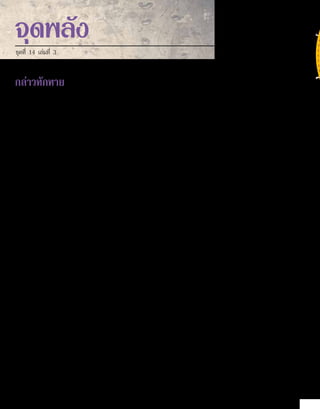 กล่าวทักทาย
ผมอายุยี่สิบปี เมื่ออ่านพระกิตติคุณเป็นครั้งแรก ตอนนั้นผมเริ่มมีความคิดของตัวเองเกี่ยวกับพระเจ้าและพระเยซู
ก่อนหน้านั้นความเชื่อของผมไม่ชัดเจนมากนัก โดยยึดจากสิ่งที่ได้ยินจากคนอื่น ความจริงก็คือผมไม่ได้นึกถึงเรื่องนั้นมากนัก
ขณะที่อ่าน เนื้อหาส่วนใหญ่เป็นสิ่งใหม่ จับต้นชนปลายไม่ถูก ผมไม่เข้าใจเนื้อหา แต่ก็โน้มน้าวผมไปสู่แนวทางใหม่ ผม
บอกไม่ได้ว่าผมเชื่อตามนั้น แต่ผมอยากเชื่อ ใครล่ะที่ไม่อยากมีส่วนร่วมในโลกซึ่งความมหัศจรรย์เกิดขึ้นจริง มีการต่อต้าน
คัดค้านสิ่งที่ผิด ผู้ที่อ่อนแอและถูกเหยียบย่ำ�ได้รับการปกป้อง และความรักเข้าครอบครอง ถ้อยคำ�ที่พระเยซูกล่าวดลใจให้ผม
กลับไปอ่านพระคัมภีร์เพิ่มเติม ข้อความเช่น ถ้าท่านดำ�รงอยู่ในคำ�ของเรา ท่านจะรู้ความจริง ความจริงนั้นจะทำ�ให้ท่านเป็น
อิสระ” ผมอ่านพระกิตติคุณทั้งสี่เล่ม และกลับไปเริ่มอ่านมัทธิวอีกครั้ง
หลังจากนั้นหลายสัปดาห์ ผมตระหนักว่าไม่เพียงความนึกคิดของผมเท่านั้นที่เปลี่ยนไป ผมรอคอยให้ “ความจริง”
ประจักษ์ต่อตาตนเอง แต่ไม่เคยเป็นเช่นนั้น ทว่ามีบางสิ่งบังเกิดผลในจิตวิญญาณผม แต่ละครั้งที่ผมยอมรับถ้อยแถลงหรือ
เรื่องเล่า ศรัทธาแบบสุกๆ ดิบๆ ของผมก็สัมผัสความรักของพระเจ้า ราวกับหินเหล็กไฟปะทะกับเหล็ก ส่งผลให้เกิดประกาย
ไฟ นั่นเป็นชั่วขณะที่มีความสุข มีสันติและความตื่นเต้น ในเวลาเดียวกัน
ในที่สุดผมคืบหน้าต่อไป โดยอ่านพระคัมภีร์ส่วนอื่นๆ ที่นอกเหนือจากพระกิตติคุณ ผมค้นพบเนื้อหาที่ช่วยให้เข้าใจสิ่งที่
เกิดขึ้นภายในจิตใจ ผมค้นพบเช่นเดียวกับผู้ประพันธ์เพลงสดุดี และผู้คนมากมายที่มีชีวิตก่อนหน้าและหลังจากนั้น ว่า
“ต่อพระพักตร์[พระเจ้า]มีความยินดีล้นพ้น” อัครสาวกเปโตรอธิบายเพิ่มเติมเรื่องสื่อสัมพันธ์จากใจถึงใจ ที่เรามีกับพระผู้สร้าง
ว่า “พระองค์ผู้ที่ท่านยังไม่ได้เห็น แต่ท่านยังรักพระองค์ แม้ว่าขณะนี้ท่านไม่เห็นพระองค์ แต่ท่านยังเชื่อและชื่นชม ด้วยความ
ปีติยินดีเป็นล้นพ้นเหลือที่จะกล่าว และเปี่ยมด้วยสง่าราศี”
ขอให้ความปีติยินดีนั้นเป็นของคุณเช่นกัน
	
							 คณะผู้จัดทำ� จุดพลัง
1.	 ยอห์น 8:31-32
2.	 เพลงสดุดี 16:11
3.	 1 เปโตร 1:8
จุดพลัง
ชุดที่ 14 เล่มที่ 3
หากประสงค์รายละเอียดเพิ่มเติม 
กรุณาติดต่อที่: 
contact@thaifamily.org
คำแปลภาษาไทย ชุดที่ 14 เล่มที่ 3 
© 2012 Aurora Production AG
สงวนลิขสิทธิ์ทั้งสิ้น
เยี่ยมชมเว็บไซท์ของเราได้ที่:
http://www.thaifamily.org
2
 