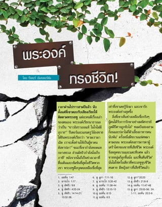 เวลาผ่านไปราวสามปีแล้ว นับ
ตั้งแต่ที่เขาตอบรับเสียงเรียกให้
ติดตามพระเยซู แต่ละคนมีเรื่องเล่า
ของตนเอง พระองค์เรียกนาธาเนล
ว่าเป็น “ชาวอิสราเอลแท้ ในใจไม่มี
อุบาย”1
ปีเตอร์และแอนดรูว์น้องชาย
ได้ยินพระองค์เรียกว่า “ตามเรามา
เถิด เราจะตั้งท่านให้เป็นผู้หาคน
ดังหาปลา”2
ขณะที่เขากำ�ลังทอดแห
กลางทะเล ส่วนมัทธิวกำ�ลังนั่งเก็บ
ภาษี3
หลังจากนั้นก็เป็นช่วงเวลาที่
ตื่นเต้นและเข้มข้นที่สุดในชีวิตพวก
เขา พระเยซูคือบุคคลเหลือเชื่อที่สุด
เท่าที่เขาเคยรู้จักมา และเขารัก
พระองค์อย่างสุดซึ้ง
สิ่งที่เขาเห็นช่างเหลือเชื่อจริงๆ
ผู้คนได้รับการรักษาอย่างมหัศจรรย์
ภูตผีปีศาจถูกขับไล่4
ขนมปังสองสาม
ก้อนและปลาไม่กี่ตัวเลี้ยงอาหารคน
นับพัน5
ครั้งหนึ่งมีขบวนแห่ศพมา
ตามถนน พระองค์สงสารมารดาผู้
เศร้าโศกของชายที่เสียชีวิต พระองค์
จึงหยุดขบวนและแตะหีบศพ แล้ว
ชายหนุ่มก็ลุกขึ้นนั่ง และฟื้นคืนชีวิต6
นั่นไม่ใช่ครั้งเดียวที่พระเยซูชุบชีวิต
คนตาย มีหญิงสาวที่เสียชีวิตแล้ว
1.	 ยอห์น 1:47
2.	 มาระโก 1:17
3.	 ดู มัทธิว 9:9
4.	 ดู มัทธิว 4:23-24
5.	 ดู มัทธิว 14:14-21;
15:32-38
6.	 ดู ลูกา 7:11-16
7.	 ดู มาระโก 5:35-42
8.	 ดู ยอห์น 11:38-44
9.	 ดู มัทธิว 13:10-13
10.	ดู ยอห์น 6:15
11.	ดู ยอห์น 6:3
12.	ดู ลูกา 20:20
13.	ดู มัทธิว 21:6-9
14.	ดู ยอห์น 11:47-48
15.	ดู ลูกา 23:55-56; 24:
1-11; ยอห์น 20:3-9
ทรงชีวิต!
พระองค์
โดย ปีเตอร์ อัมสเตอร์ดัม
4
 