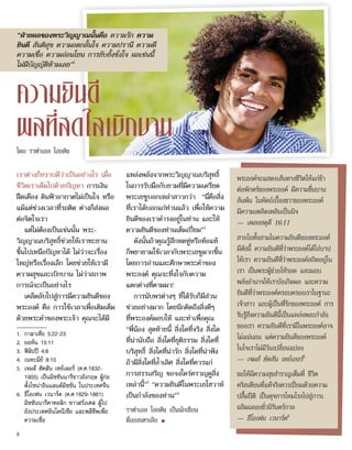 พระองค์จะแสดงเส้นทางชีวิตให้แก่ข้า
ต่อพักตร์ของพระองค์ มีความชื่นบาน
ล้นพ้น ในหัตถ์เบื้องขวาของพระองค์
มีความเพลิดเพลินเป็นนิจ
— เพลงสดุดี 16:11
สายใยทั้งสามในความยินดีของพระองค์
มีดังนี้ ความยินดีที่ว่าพระองค์ได้ไถ่บาป
ให้เรา ความยินดีที่ว่าพระองค์สถิตอยู่ใน
เรา เป็นพระผู้ช่วยให้รอด และมอบ
พลังอำ�นาจให้เราบังเกิดผล และความ
ยินดีที่ว่าพระองค์ครอบครองเราในฐานะ
เจ้าสาว และผู้เป็นที่รักของพระองค์ การ
รับรู้ถึงความยินดีนี้เป็นแหล่งพละกำ�ลัง
ของเรา ความยินดีที่เรามีในพระองค์อาจ
ไม่แน่นอน แต่ความยินดีของพระองค์
ในใจเราไม่มีวันเปลี่ยนแปลง
— เจมส์ ฮัดสัน เทย์เลอร์5
ขอให้มีความสุขสำ�ราญเต็มที่ ชีวิต
คริสเตียนที่แท้จริงควรเปี่ยมด้วยความ
ปลื้มปีติ เป็นดุจการโหมโรงไปสู่การเ
ฉลิมฉลองชั่วนิรันดร์กาล
— ธีโอเฟน เวนาร์ด6
เราต่างก็ทราบดีว่าเป็นอย่างไร เมื่อ
ชีวิตเราเต็มไปด้วยปัญหา การเงิน
ฝืดเคือง ดินฟ้าอากาศไม่เป็นใจ หรือ
แม้แต่ช่วงเวลาที่รถติด ต่างก็ส่งผล
ต่อจิตใจเรา
แต่ไม่ต้องเป็นเช่นนั้น พระ-
วิญญาณบริสุทธิ์ช่วยให้เราทะยาน
ขึ้นไปเหนือปัญหาได้ ไม่ว่าจะเรื่อง
ใหญ่หรือเรื่องเล็ก โดยช่วยให้เรามี
ความสุขและเบิกบาน ไม่ว่าสภาพ
การณ์จะเป็นอย่างไร
เคล็ดลับไปสู่การมีความยินดีของ
พระองค์ คือ การใช้เวลาเพื่อเติมเต็ม
ด้วยพระคำ�ของพระเจ้า คุณจะได้มี
แหล่งพลังจากพระวิญญาณบริสุทธิ์
ในการรับมือกับยามที่มีความเครียด
พระเยซูบอกเหล่าสาวกว่า “นี่คือสิ่ง
ที่เราได้บอกแก่ท่านแล้ว เพื่อให้ความ
ยินดีของเราดำ�รงอยู่ในท่าน และให้
ความยินดีของท่านเต็มเปี่ยม”2
ดังนั้นถ้าคุณรู้สึกหดหู่หรือท้อแท้
ก็พยายามใช้เวลากับพระเยซูมากขึ้น
โดยการอ่านและศึกษาพระคำ�ของ
พระองค์ คุณจะทึ่งใจกับความ
แตกต่างที่ตามมา!
การนับพรต่างๆ ที่ได้รับก็มีส่วน
ช่วยอย่างมาก โดยนึกคิดถึงสิ่งดีๆ
ที่พระองค์มอบให้ และทำ�เพื่อคุณ
“พี่น้อง สุดท้ายนี้ สิ่งใดที่จริง สิ่งใด
ที่น่านับถือ สิ่งใดที่ยุติธรรม สิ่งใดที่
บริสุทธิ์ สิ่งใดที่น่ารัก สิ่งใดที่น่าฟัง
ถ้ามีสิ่งใดที่ล้ำ�เลิศ สิ่งใดที่ควรแก่
การสรรเสริญ ขอจงใคร่ครวญดูสิ่ง
เหล่านี้”3
“ความยินดีในพระเยโฮวาห์
เป็นกำ�ลังของท่าน”4
ราฟาเอล โฮลดิง เป็นนักเขียน
ที่ออสเตรเลีย ■
ความยินดี
ผลที่สดใสเบิกบาน
1.	 กาลาเทีย 5:22-23
2.	 ยอห์น 15:11
3.	 ฟิลิปปี 4:8
4.	 เนหะมีย์ 8:10
5.	 เจมส์ ฮัดสัน เทย์เลอร์ (ค.ศ.1832-
1905) เป็นมิชชันนารีชาวอังกฤษ ผู้ก่อ
ตั้งไชน่าอินแลนด์มิชชั่น ในประเทศจีน
6.	 ธีโอเฟน เวนาร์ด (ค.ศ.1829-1861)
มิชชันนารีคาทอลิก ชาวฝรั่งเศส ผู้ไป
ยังประเทศอินโดนีเซีย และพลีชีพเพื่อ
ความเชื่อ
“ฝ่ายผลของพระวิญญาณนั้นคือ ความรัก ความ
ยินดี สันติสุข ความอดกลั้นใจ ความปรานี ความดี
ความเชื่อ ความอ่อนโยน การยับยั้งชั่งใจ ผลเช่นนี้
ไม่มีบัญญัติห้ามเลย”1
โดย ราฟาเอล โฮลดิง
8
 