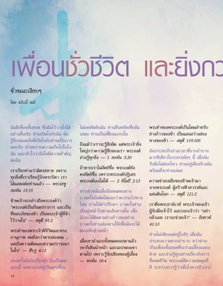 เพื่อนชั่วชีวิต และยิ่งกว
ชั่วขณะเงียบๆ
โดย แอ็บบี้ เมย์
ฉันมีเพื่อนชั้นยอด ซึ่งฉันไว้วางใจได้
อย่างสิ้นเชิง ท่านเปิดใจกับฉัน ฉัน
รู้สึกปลอดภัยที่เปิดใจกับท่านเป็นการ
ตอบรับ ท่านทราบความเป็นไปในใจ
ฉัน และเข้าใจว่าสิ่งใดมีความสำ�คัญ
ต่อฉัน
เราเรียกท่านว่ามิตรสหาย เพราะ
ทุกสิ่งที่เราเรียนรู้จักพระบิดา เรา
ได้แสดงต่อท่านแล้ว — พระเยซู
ยอห์น 15:15
ข้าพเจ้าจะกล่าวถึงพระองค์ว่า
“พระองค์เป็นป้อมปราการ และเป็น
ที่หลบภัยของข้า เป็นพระเจ้าผู้ที่ข้า
ไว้วางใจ” — สดุดี 91:2
พระคำ�ของพระเจ้ามีชีวิตและทรง
อานุภาพ คมยิ่งกว่าดาบสองคม ...
เผยถึงความคิดและความปรารถนา
ในใจ” — ฮีบรู 4:12
บ่อยครั้งฉันก่อเรื่องยุ่ง ฉันเป็นคน
แบบนี้ แต่พระองค์ผู้เป็นดุจเพื่อน
ไม่เคยตัดสินฉัน ท่านยืนหยัดเพื่อฉัน
เสมอ ท่านเป็นเพื่อนแบบนั้น
ถึงแม้ว่าเราจะรู้สึกผิด แต่พระเจ้ายิ่ง
ใหญ่กว่าความรู้สึกของเรา พระองค์
ล่วงรู้ทุกสิ่ง — 1 ยอห์น 3:20
ถ้าหากเราไม่สัตย์ซื่อ พระองค์ยัง
คงสัตย์ซื่อ เพราะพระองค์ปฏิเสธ
พระองค์เองไม่ได้ — 2 ทิโมธี 2:13
ท่านช่วยฉันเมื่อฉันหมดหนทาง
บางครั้งฉันคิดไม่ออกว่าควรจะไปทาง
ไหน ท่านให้คำ�ปรึกษา บางครั้งท่าน
เริ่มมุ่งหน้าไปตามเส้นทางนั้น เพื่อ
ฉันจะได้ติดตามย่างก้าวของท่าน
บางครั้งท่านส่องทางให้เพื่อฉันจะได้
มองเห็นข้างหน้า
เมื่อเขานำ�แกะทั้งหมดออกมาแล้ว
เขาก็เดินนำ�หน้า และแกะของเขา
ตามไป เพราะรู้จักเสียงของผู้เลี้ยง
— ยอห์น 10:4
พระคำ�ของพระองค์เป็นโคมสำ�หรับ
ย่างก้าวของข้า เป็นแสงสว่างส่อง
ทางของข้า — สดุดี 119:105
ฉันประสบกับช่วงเวลาที่ยากลำ�บาก
มากทีเดียวในระยะหลังๆ นี้ เมื่อฉัน
รับมือไม่ค่อยไหว ท่านอยู่เคียงข้างฉัน
พร้อมที่จะช่วยเสมอ
ความช่วยเหลือของข้าพเจ้ามา
จากพระองค์ ผู้สร้างฟ้าสวรรค์และ
แผ่นดินโลก — สดุดี 121:2
เราคือพระยาห์เวห์ พระเจ้าของเจ้า
ผู้จับมือเจ้าไว้ และบอกเจ้าว่า “อย่า
กลัวเลย เราจะช่วยเจ้า” — อิสยาห์
41:13
ท่านไม่เพียงแต่อยู่ใกล้ๆ เมื่อฉัน
ประสบความยากลำ�บาก ทว่าท่าน
เป็นเพื่อนชั้นยอดที่จะร่วมเลี้ยงฉลอง
ด้วย และล่วงรู้ทุกอย่างเกี่ยวกับการ
ชื่นชมชีวิต พระองค์มีความสมดุลที่
ดี ระหว่างการรู้ว่าเมื่อไรควรหัวเราะ
14
 