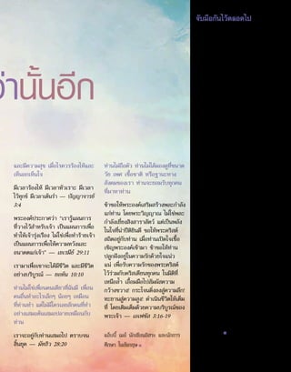 ว่านั้นอีก
จับมือกันไว้ตลอดไป
พระเยซู พระองค์บอกเราว่า “เจ้าเชื่อ
ในพระเจ้า เชื่อในเราด้วย”1
ฉันเชื่อ
ว่าพระองค์เป็นพระบุตรของพระเจ้า
พระองค์ยอมตายเพื่อฉัน พระองค์ฟื้น
คืนชีพ และพิชิตความตาย2
โปรดให้อภัย
ที่ฉันทำ�ผิดพลาดและบกพร่อง โปรด
เข้ามาสู่ชีวิตฉัน และโอบอุ้มฉันไว้ ใน
การดูแลเอาใจใส่ที่เปี่ยมด้วยความรัก
นับจากนี้สืบไป
ถ้าพระเยซูคริสต์สถิตอยู่กับผู้ใด ในฐานะ
เพื่อนและผู้นำ�ที่มีคุณธรรม บุคคลนั้น
ก็อดทนกับทุกสิ่งได้ เพราะพระคริสต์
จะช่วยและเสริมสร้างพละกำ�ลังให้
พระองค์ไม่เคยทอดทิ้ง พระองค์คือเพื่อน
แท้ — นักบุญเทเรซา แห่งอะวิลา (ค.ศ.
1515-1582)
มีพื้นฐานเดียวที่มั่นคง คือการมี
สัมพันธภาพที่แท้จริงและลึกซึ้งกับพระ-
เยซูคริสต์ ซึ่งจะช่วยคุณให้ผ่านพ้นความ
สับสนวุ่นวายทั้งสิ้นไปได้ แม้ว่ามรสุมโหม
กระหน่ำ�รอบข้าง คุณจะยืนหยัดอย่าง
มั่นคง ถ้าคุณยืนหยัดอยู่ในความรักของ
พระองค์ — ชาร์ล สแตนเลย์ (เกิด
ค.ศ. 1932)
ยามที่หิวความรัก พระองค์มองคุณ ยาม
ที่กระหายความกรุณา พระองค์อ้อนวอน
คุณ ยามที่ขาดความภักดี พระองค์หวัง
ในตัวคุณ ยามไร้ที่พักพิงในใจ พระองค์
ขอจากคุณ คุณจะเป็นเช่นนั้นต่อพระองค์
ไหม — แม่อธิการเทเรซา (ค.ศ.
1910-1997)
ดวงจิตที่สละให้อย่างสิ้นเชิง โดยไม่
หวงแหนสิ่งใดไว้จากพระเจ้า จะ
เติมเต็มด้วยสันติสุขของพระองค์ ยิ่งเรา
ใกล้ชิดพระเจ้ามากเท่าไร เราก็ยิ่ง
เข้มแข็ง มีจิตใจแน่วแน่ และมีความ
สงบมากขึ้นเท่านั้น — ชอง เกรา (ค.ศ.
1731-1803) ■
และมีความสุข เมื่อไรควรร้องไห้และ
เห็นอกเห็นใจ
มีเวลาร้องไห้ มีเวลาหัวเราะ มีเวลา
ไว้ทุกข์ มีเวลาเต้นรำ� — ปัญญาจารย์
3:4
พระองค์ประกาศว่า “เรารู้แผนการ
ที่วางไว้สำ�หรับเจ้า เป็นแผนการเพื่อ
ทำ�ให้เจ้ารุ่งเรือง ไม่ใช่เพื่อทำ�ร้ายเจ้า
เป็นแผนการเพื่อให้ความหวังและ
อนาคตแก่เจ้า” — เยเรมีย์ 29:11
เรามาเพื่อเขาจะได้มีชีวิต และมีชีวิต
อย่างบริบูรณ์ — ยอห์น 10:10
ท่านไม่ใช่เพื่อนคนเดียวที่ฉันมี เพื่อน
คนอื่นทำ�อะไรเล็กๆ น้อยๆ เหมือน
ที่ท่านทำ� แต่ไม่มีใครเลยสักคนที่ทำ�
อย่างเสมอต้นเสมอปลายเหมือนกับ
ท่าน
เราจะอยู่กับท่านเสมอไป ตราบจน
สิ้นยุค — มัทธิว 28:20
ท่านไม่ถือตัว ท่านไม่ได้มองดูที่ขนาด
วัย เพศ เชื้อชาติ หรือฐานะทาง
สังคมของเรา ท่านจะยอมรับทุกคน
ที่มาหาท่าน
ข้าขอให้พระองค์เสริมสร้างพละกำ�ลัง
แก่ท่าน โดยพระวิญญาณ ไม่ใช่พละ
กำ�ลังเยี่ยงสิงสาราสัตว์ แต่เป็นพลัง
ในใจที่น่าปีติยินดี ขอให้พระคริสต์
สถิตอยู่กับท่าน เมื่อท่านเปิดใจเชื้อ
เชิญพระองค์เข้ามา ข้าขอให้ท่าน
ปลูกฝังอยู่ในความรักด้วยใจแน่ว
แน่ เพื่อรับความรักของพระคริสต์
ไว้ร่วมกับคริสเตียนทุกคน ในมิติที่
เหนือล้ำ� เอื้อมมือไปสัมผัสความ
กว้างขวาง! กระโจนดิ่งลงสู่ความลึก!
ทะยานสู่ความสูง! ดำ�เนินชีวิตให้เต็ม
ที่ โดยเติมเต็มด้วยความบริบูรณ์ของ
พระเจ้า — เอเฟซัส 3:16-19
แอ็บบี้ เมย์ นักเขียนอิสระ และนักการ
ศึกษา ในอังกฤษ■ 1.	 ยอห์น 14:1
2.	 ดู 1 เธสะโลนิกา 5:10
15
 